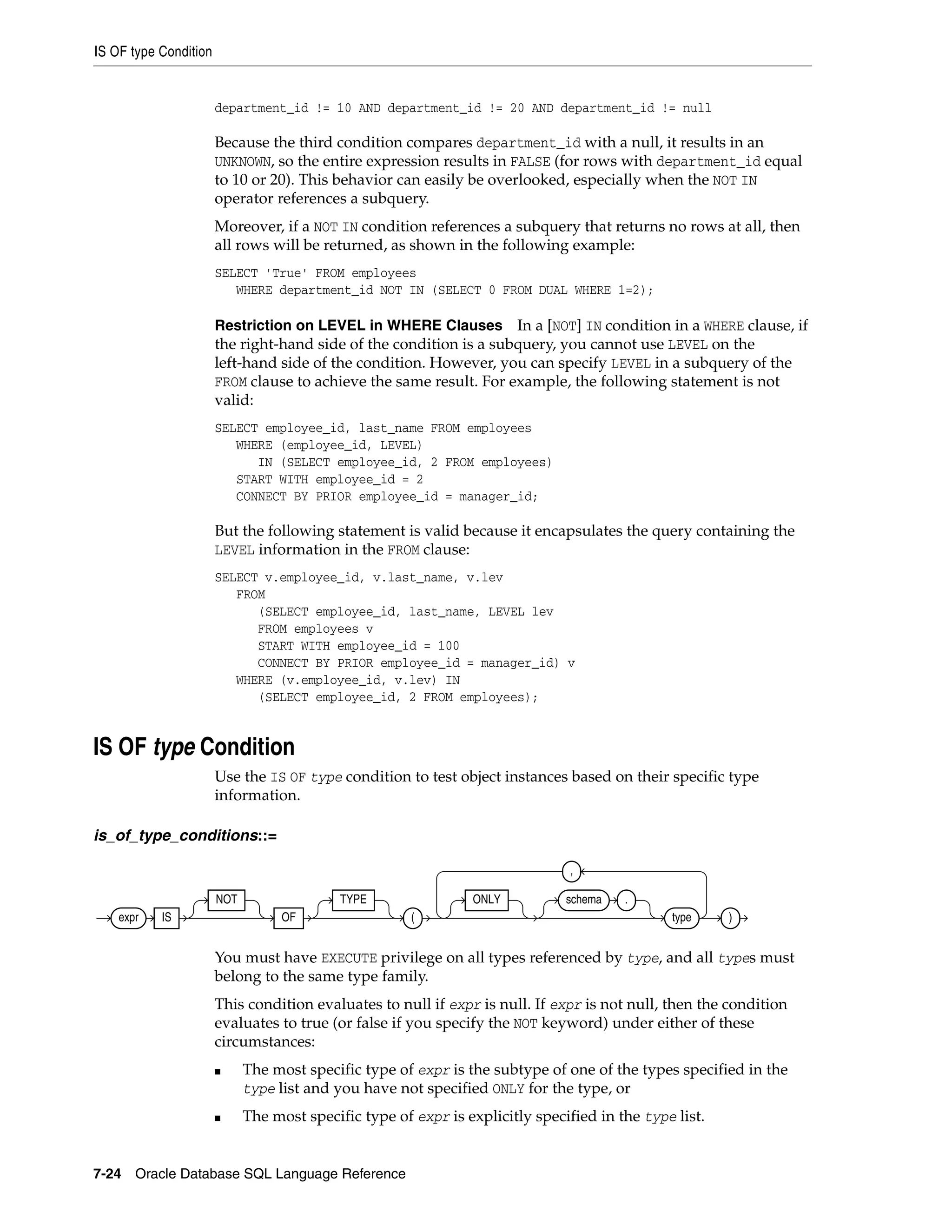 IS OF type Condition
7-24 Oracle Database SQL Language Reference
department_id != 10 AND department_id != 20 AND department_id != null
Because the third condition compares department_id with a null, it results in an
UNKNOWN, so the entire expression results in FALSE (for rows with department_id equal
to 10 or 20). This behavior can easily be overlooked, especially when the NOT IN
operator references a subquery.
Moreover, if a NOT IN condition references a subquery that returns no rows at all, then
all rows will be returned, as shown in the following example:
SELECT 'True' FROM employees
WHERE department_id NOT IN (SELECT 0 FROM DUAL WHERE 1=2);
Restriction on LEVEL in WHERE Clauses In a [NOT] IN condition in a WHERE clause, if
the right-hand side of the condition is a subquery, you cannot use LEVEL on the
left-hand side of the condition. However, you can specify LEVEL in a subquery of the
FROM clause to achieve the same result. For example, the following statement is not
valid:
SELECT employee_id, last_name FROM employees
WHERE (employee_id, LEVEL)
IN (SELECT employee_id, 2 FROM employees)
START WITH employee_id = 2
CONNECT BY PRIOR employee_id = manager_id;
But the following statement is valid because it encapsulates the query containing the
LEVEL information in the FROM clause:
SELECT v.employee_id, v.last_name, v.lev
FROM
(SELECT employee_id, last_name, LEVEL lev
FROM employees v
START WITH employee_id = 100
CONNECT BY PRIOR employee_id = manager_id) v
WHERE (v.employee_id, v.lev) IN
(SELECT employee_id, 2 FROM employees);
IS OF type Condition
Use the IS OF type condition to test object instances based on their specific type
information.
is_of_type_conditions::=
You must have EXECUTE privilege on all types referenced by type, and all types must
belong to the same type family.
This condition evaluates to null if expr is null. If expr is not null, then the condition
evaluates to true (or false if you specify the NOT keyword) under either of these
circumstances:
■ The most specific type of expr is the subtype of one of the types specified in the
type list and you have not specified ONLY for the type, or
■ The most specific type of expr is explicitly specified in the type list.
expr IS
NOT
OF
TYPE
(
ONLY schema .
type
,
)
 