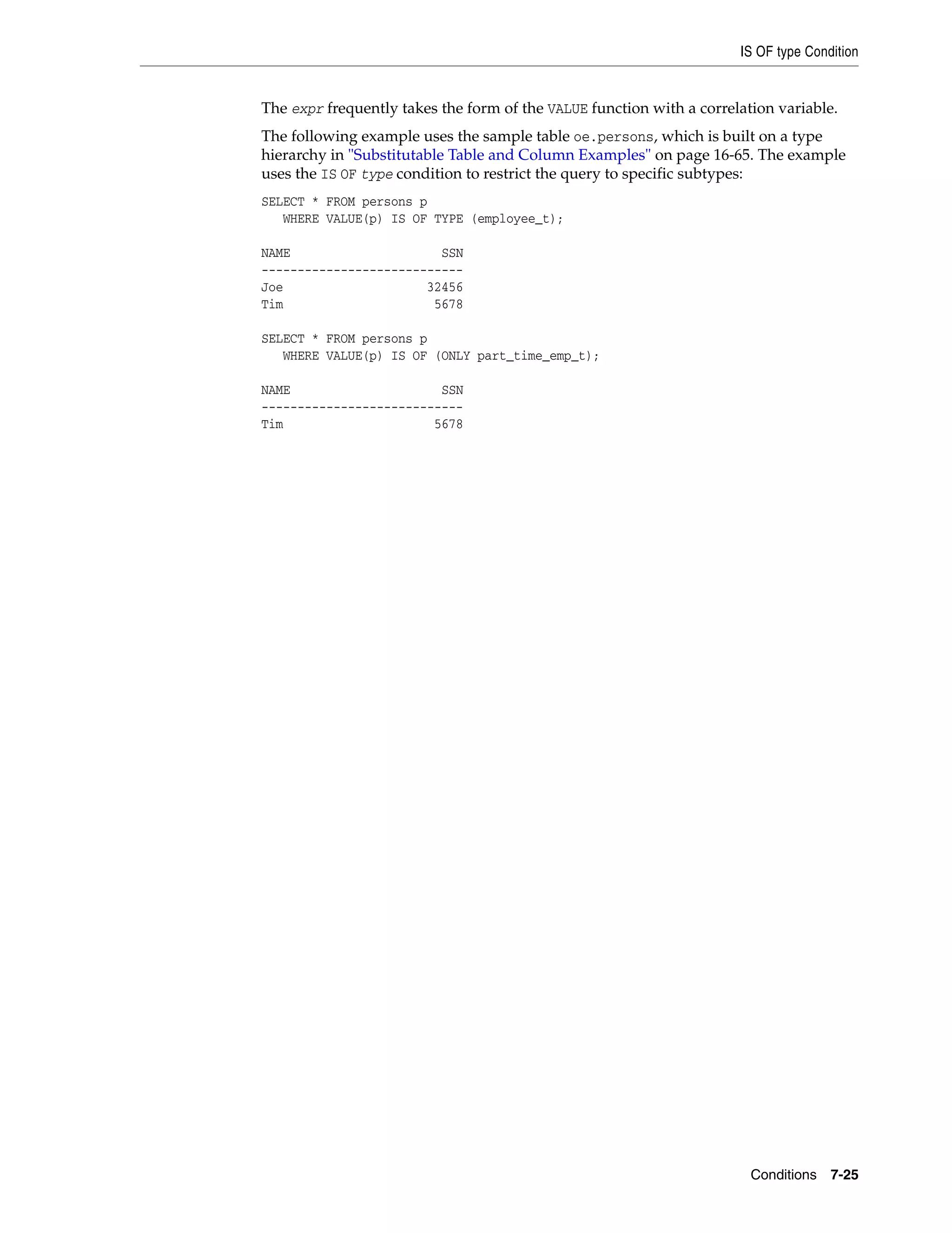 IS OF type Condition
Conditions 7-25
The expr frequently takes the form of the VALUE function with a correlation variable.
The following example uses the sample table oe.persons, which is built on a type
hierarchy in "Substitutable Table and Column Examples" on page 16-65. The example
uses the IS OF type condition to restrict the query to specific subtypes:
SELECT * FROM persons p
WHERE VALUE(p) IS OF TYPE (employee_t);
NAME SSN
----------------------------
Joe 32456
Tim 5678
SELECT * FROM persons p
WHERE VALUE(p) IS OF (ONLY part_time_emp_t);
NAME SSN
----------------------------
Tim 5678
 