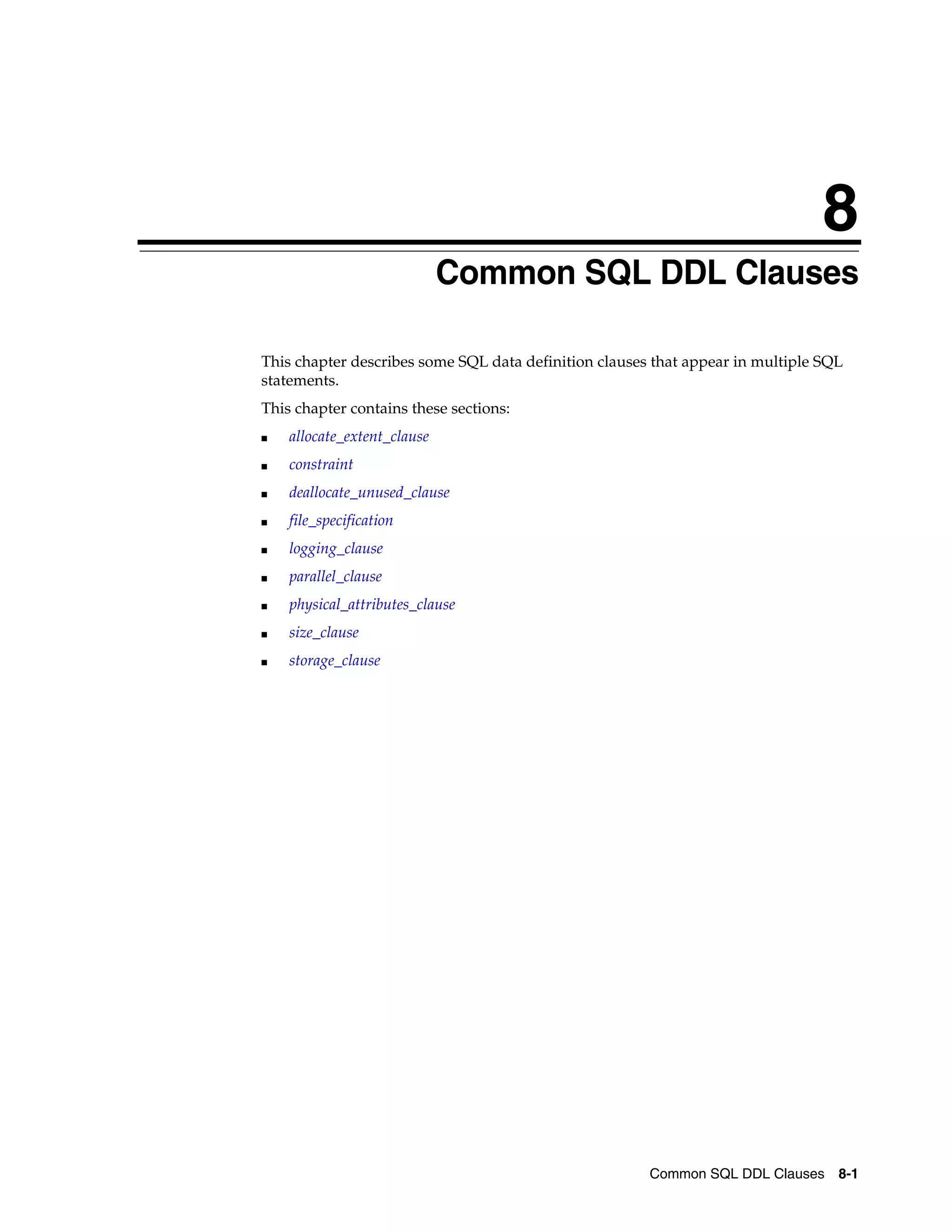 8
Common SQL DDL Clauses 8-1
8 Common SQL DDL Clauses
This chapter describes some SQL data definition clauses that appear in multiple SQL
statements.
This chapter contains these sections:
■ allocate_extent_clause
■ constraint
■ deallocate_unused_clause
■ file_specification
■ logging_clause
■ parallel_clause
■ physical_attributes_clause
■ size_clause
■ storage_clause
 