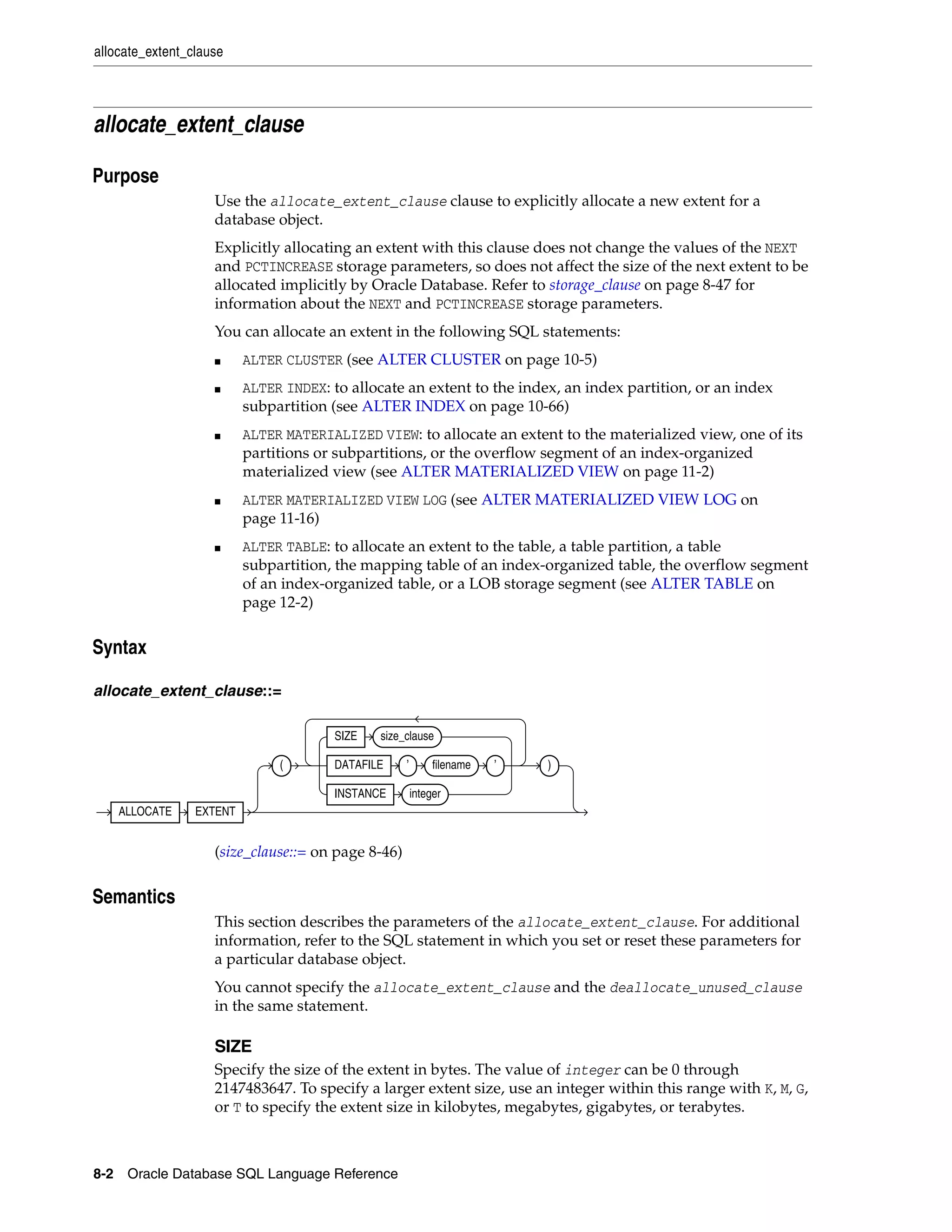allocate_extent_clause
8-2 Oracle Database SQL Language Reference
allocate_extent_clause
8Purpose
Use the allocate_extent_clause clause to explicitly allocate a new extent for a
database object.
Explicitly allocating an extent with this clause does not change the values of the NEXT
and PCTINCREASE storage parameters, so does not affect the size of the next extent to be
allocated implicitly by Oracle Database. Refer to storage_clause on page 8-47 for
information about the NEXT and PCTINCREASE storage parameters.
You can allocate an extent in the following SQL statements:
■ ALTER CLUSTER (see ALTER CLUSTER on page 10-5)
■ ALTER INDEX: to allocate an extent to the index, an index partition, or an index
subpartition (see ALTER INDEX on page 10-66)
■ ALTER MATERIALIZED VIEW: to allocate an extent to the materialized view, one of its
partitions or subpartitions, or the overflow segment of an index-organized
materialized view (see ALTER MATERIALIZED VIEW on page 11-2)
■ ALTER MATERIALIZED VIEW LOG (see ALTER MATERIALIZED VIEW LOG on
page 11-16)
■ ALTER TABLE: to allocate an extent to the table, a table partition, a table
subpartition, the mapping table of an index-organized table, the overflow segment
of an index-organized table, or a LOB storage segment (see ALTER TABLE on
page 12-2)
8Syntax
allocate_extent_clause::=
(size_clause::= on page 8-46)
8Semantics
This section describes the parameters of the allocate_extent_clause. For additional
information, refer to the SQL statement in which you set or reset these parameters for
a particular database object.
You cannot specify the allocate_extent_clause and the deallocate_unused_clause
in the same statement.
SIZE
Specify the size of the extent in bytes. The value of integer can be 0 through
2147483647. To specify a larger extent size, use an integer within this range with K, M, G,
or T to specify the extent size in kilobytes, megabytes, gigabytes, or terabytes.
ALLOCATE EXTENT
(
SIZE size_clause
DATAFILE ’ filename ’
INSTANCE integer
)
 
