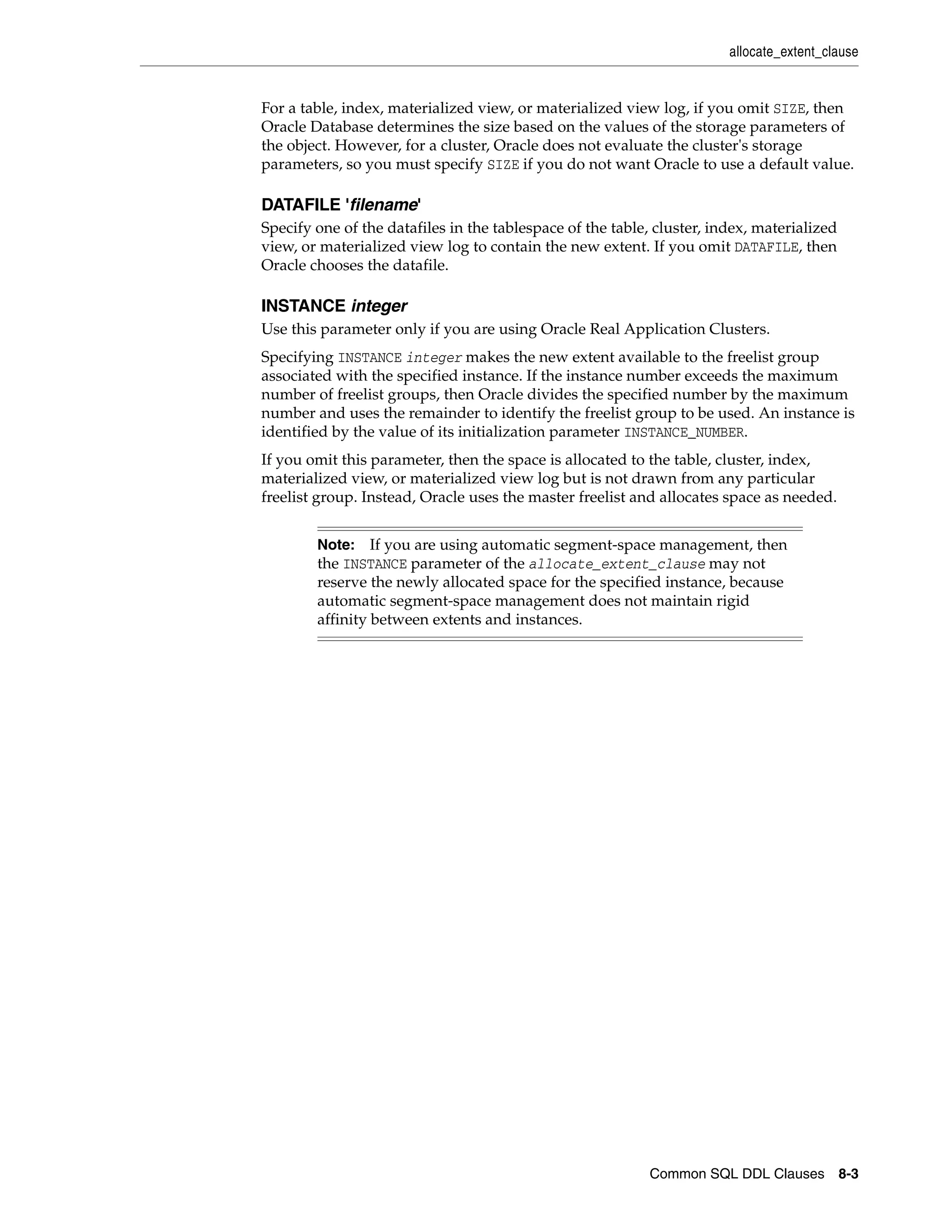 allocate_extent_clause
Common SQL DDL Clauses 8-3
For a table, index, materialized view, or materialized view log, if you omit SIZE, then
Oracle Database determines the size based on the values of the storage parameters of
the object. However, for a cluster, Oracle does not evaluate the cluster's storage
parameters, so you must specify SIZE if you do not want Oracle to use a default value.
DATAFILE 'filename'
Specify one of the datafiles in the tablespace of the table, cluster, index, materialized
view, or materialized view log to contain the new extent. If you omit DATAFILE, then
Oracle chooses the datafile.
INSTANCE integer
Use this parameter only if you are using Oracle Real Application Clusters.
Specifying INSTANCE integer makes the new extent available to the freelist group
associated with the specified instance. If the instance number exceeds the maximum
number of freelist groups, then Oracle divides the specified number by the maximum
number and uses the remainder to identify the freelist group to be used. An instance is
identified by the value of its initialization parameter INSTANCE_NUMBER.
If you omit this parameter, then the space is allocated to the table, cluster, index,
materialized view, or materialized view log but is not drawn from any particular
freelist group. Instead, Oracle uses the master freelist and allocates space as needed.
Note: If you are using automatic segment-space management, then
the INSTANCE parameter of the allocate_extent_clause may not
reserve the newly allocated space for the specified instance, because
automatic segment-space management does not maintain rigid
affinity between extents and instances.
 