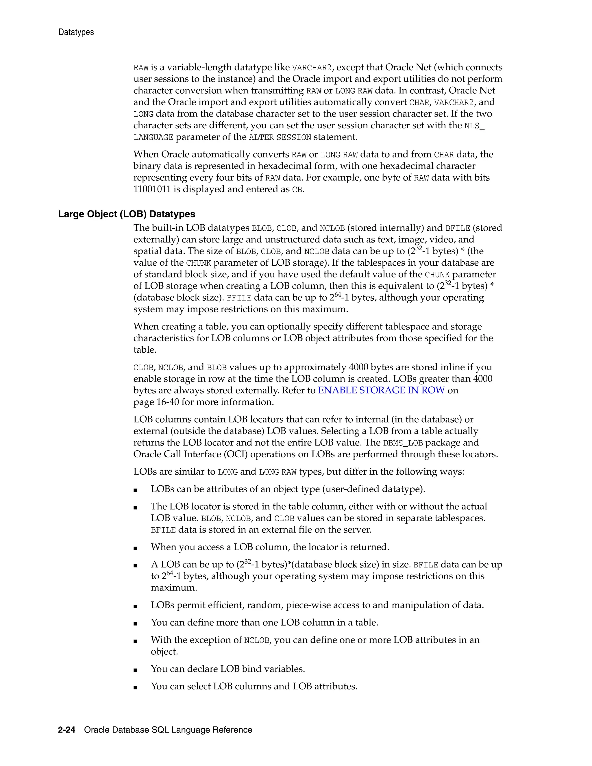Datatypes
2-24 Oracle Database SQL Language Reference
RAW is a variable-length datatype like VARCHAR2, except that Oracle Net (which connects
user sessions to the instance) and the Oracle import and export utilities do not perform
character conversion when transmitting RAW or LONG RAW data. In contrast, Oracle Net
and the Oracle import and export utilities automatically convert CHAR, VARCHAR2, and
LONG data from the database character set to the user session character set. If the two
character sets are different, you can set the user session character set with the NLS_
LANGUAGE parameter of the ALTER SESSION statement.
When Oracle automatically converts RAW or LONG RAW data to and from CHAR data, the
binary data is represented in hexadecimal form, with one hexadecimal character
representing every four bits of RAW data. For example, one byte of RAW data with bits
11001011 is displayed and entered as CB.
Large Object (LOB) Datatypes
The built-in LOB datatypes BLOB, CLOB, and NCLOB (stored internally) and BFILE (stored
externally) can store large and unstructured data such as text, image, video, and
spatial data. The size of BLOB, CLOB, and NCLOB data can be up to (232
-1 bytes) * (the
value of the CHUNK parameter of LOB storage). If the tablespaces in your database are
of standard block size, and if you have used the default value of the CHUNK parameter
of LOB storage when creating a LOB column, then this is equivalent to (232
-1 bytes) *
(database block size). BFILE data can be up to 264
-1 bytes, although your operating
system may impose restrictions on this maximum.
When creating a table, you can optionally specify different tablespace and storage
characteristics for LOB columns or LOB object attributes from those specified for the
table.
CLOB, NCLOB, and BLOB values up to approximately 4000 bytes are stored inline if you
enable storage in row at the time the LOB column is created. LOBs greater than 4000
bytes are always stored externally. Refer to ENABLE STORAGE IN ROW on
page 16-40 for more information.
LOB columns contain LOB locators that can refer to internal (in the database) or
external (outside the database) LOB values. Selecting a LOB from a table actually
returns the LOB locator and not the entire LOB value. The DBMS_LOB package and
Oracle Call Interface (OCI) operations on LOBs are performed through these locators.
LOBs are similar to LONG and LONG RAW types, but differ in the following ways:
■ LOBs can be attributes of an object type (user-defined datatype).
■ The LOB locator is stored in the table column, either with or without the actual
LOB value. BLOB, NCLOB, and CLOB values can be stored in separate tablespaces.
BFILE data is stored in an external file on the server.
■ When you access a LOB column, the locator is returned.
■ A LOB can be up to (232
-1 bytes)*(database block size) in size. BFILE data can be up
to 264
-1 bytes, although your operating system may impose restrictions on this
maximum.
■ LOBs permit efficient, random, piece-wise access to and manipulation of data.
■ You can define more than one LOB column in a table.
■ With the exception of NCLOB, you can define one or more LOB attributes in an
object.
■ You can declare LOB bind variables.
■ You can select LOB columns and LOB attributes.
 