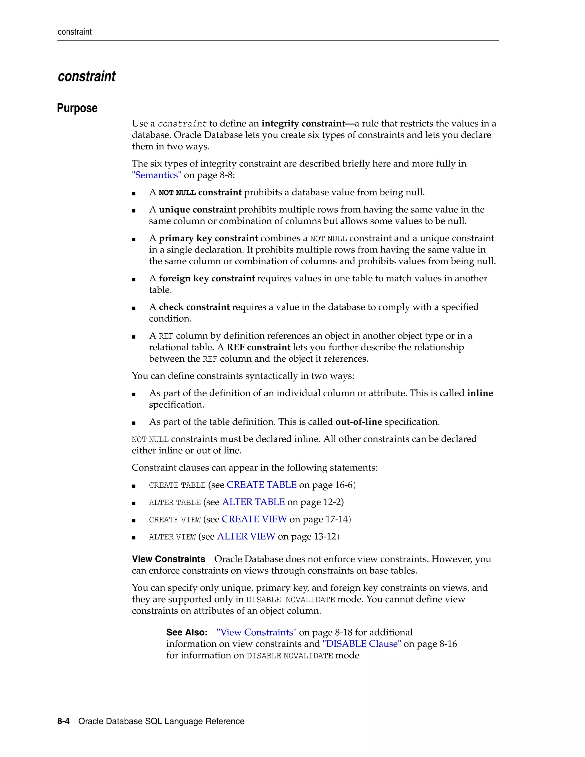 constraint
8-4 Oracle Database SQL Language Reference
constraint
8Purpose
Use a constraint to define an integrity constraint—a rule that restricts the values in a
database. Oracle Database lets you create six types of constraints and lets you declare
them in two ways.
The six types of integrity constraint are described briefly here and more fully in
"Semantics" on page 8-8:
■ A NOT NULL constraint prohibits a database value from being null.
■ A unique constraint prohibits multiple rows from having the same value in the
same column or combination of columns but allows some values to be null.
■ A primary key constraint combines a NOT NULL constraint and a unique constraint
in a single declaration. It prohibits multiple rows from having the same value in
the same column or combination of columns and prohibits values from being null.
■ A foreign key constraint requires values in one table to match values in another
table.
■ A check constraint requires a value in the database to comply with a specified
condition.
■ A REF column by definition references an object in another object type or in a
relational table. A REF constraint lets you further describe the relationship
between the REF column and the object it references.
You can define constraints syntactically in two ways:
■ As part of the definition of an individual column or attribute. This is called inline
specification.
■ As part of the table definition. This is called out-of-line specification.
NOT NULL constraints must be declared inline. All other constraints can be declared
either inline or out of line.
Constraint clauses can appear in the following statements:
■ CREATE TABLE (see CREATE TABLE on page 16-6)
■ ALTER TABLE (see ALTER TABLE on page 12-2)
■ CREATE VIEW (see CREATE VIEW on page 17-14)
■ ALTER VIEW (see ALTER VIEW on page 13-12)
View Constraints Oracle Database does not enforce view constraints. However, you
can enforce constraints on views through constraints on base tables.
You can specify only unique, primary key, and foreign key constraints on views, and
they are supported only in DISABLE NOVALIDATE mode. You cannot define view
constraints on attributes of an object column.
See Also: "View Constraints" on page 8-18 for additional
information on view constraints and "DISABLE Clause" on page 8-16
for information on DISABLE NOVALIDATE mode
 