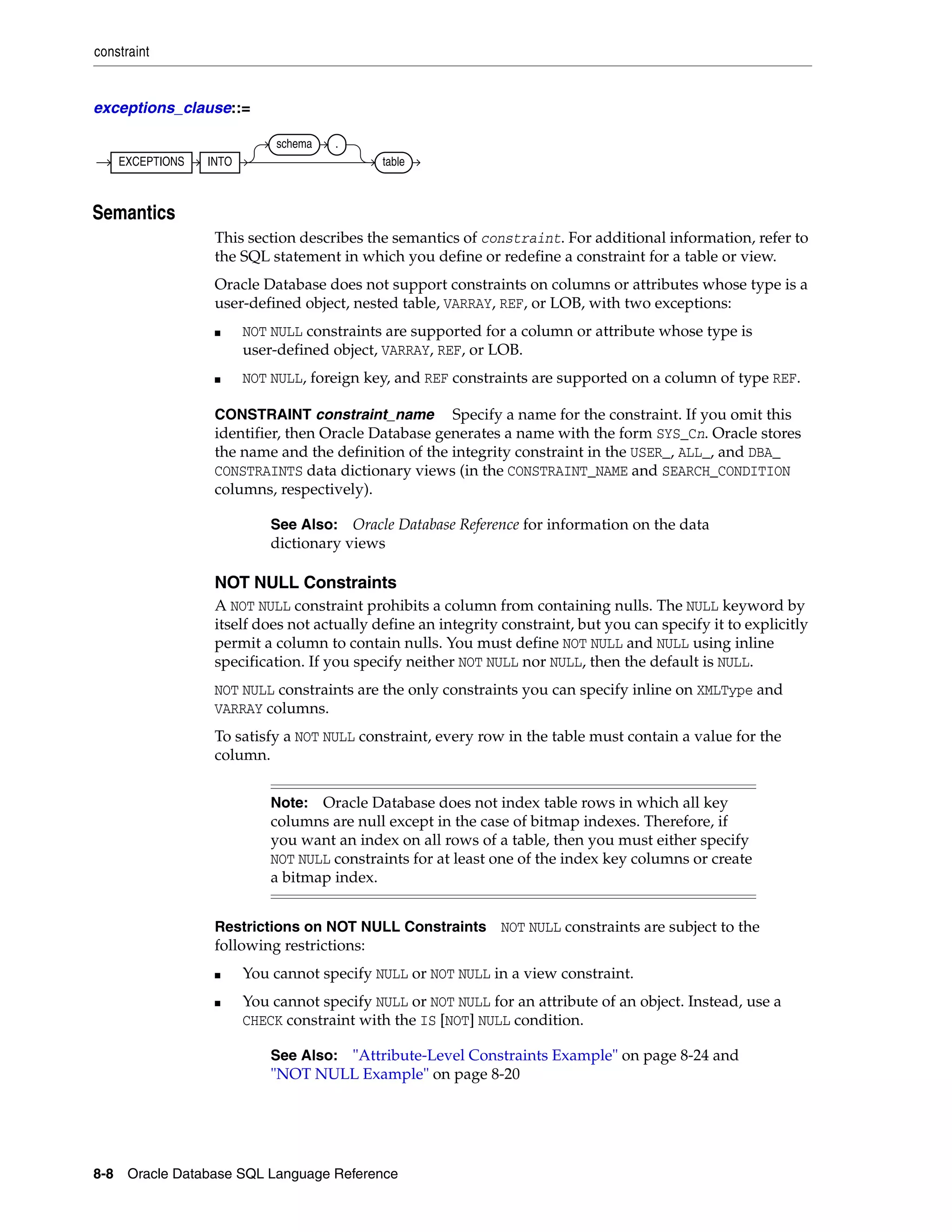 constraint
8-8 Oracle Database SQL Language Reference
exceptions_clause::=
8Semantics
This section describes the semantics of constraint. For additional information, refer to
the SQL statement in which you define or redefine a constraint for a table or view.
Oracle Database does not support constraints on columns or attributes whose type is a
user-defined object, nested table, VARRAY, REF, or LOB, with two exceptions:
■ NOT NULL constraints are supported for a column or attribute whose type is
user-defined object, VARRAY, REF, or LOB.
■ NOT NULL, foreign key, and REF constraints are supported on a column of type REF.
CONSTRAINT constraint_name Specify a name for the constraint. If you omit this
identifier, then Oracle Database generates a name with the form SYS_Cn. Oracle stores
the name and the definition of the integrity constraint in the USER_, ALL_, and DBA_
CONSTRAINTS data dictionary views (in the CONSTRAINT_NAME and SEARCH_CONDITION
columns, respectively).
NOT NULL Constraints
A NOT NULL constraint prohibits a column from containing nulls. The NULL keyword by
itself does not actually define an integrity constraint, but you can specify it to explicitly
permit a column to contain nulls. You must define NOT NULL and NULL using inline
specification. If you specify neither NOT NULL nor NULL, then the default is NULL.
NOT NULL constraints are the only constraints you can specify inline on XMLType and
VARRAY columns.
To satisfy a NOT NULL constraint, every row in the table must contain a value for the
column.
Restrictions on NOT NULL Constraints NOT NULL constraints are subject to the
following restrictions:
■ You cannot specify NULL or NOT NULL in a view constraint.
■ You cannot specify NULL or NOT NULL for an attribute of an object. Instead, use a
CHECK constraint with the IS [NOT] NULL condition.
See Also: Oracle Database Reference for information on the data
dictionary views
Note: Oracle Database does not index table rows in which all key
columns are null except in the case of bitmap indexes. Therefore, if
you want an index on all rows of a table, then you must either specify
NOT NULL constraints for at least one of the index key columns or create
a bitmap index.
See Also: "Attribute-Level Constraints Example" on page 8-24 and
"NOT NULL Example" on page 8-20
EXCEPTIONS INTO
schema .
table
 