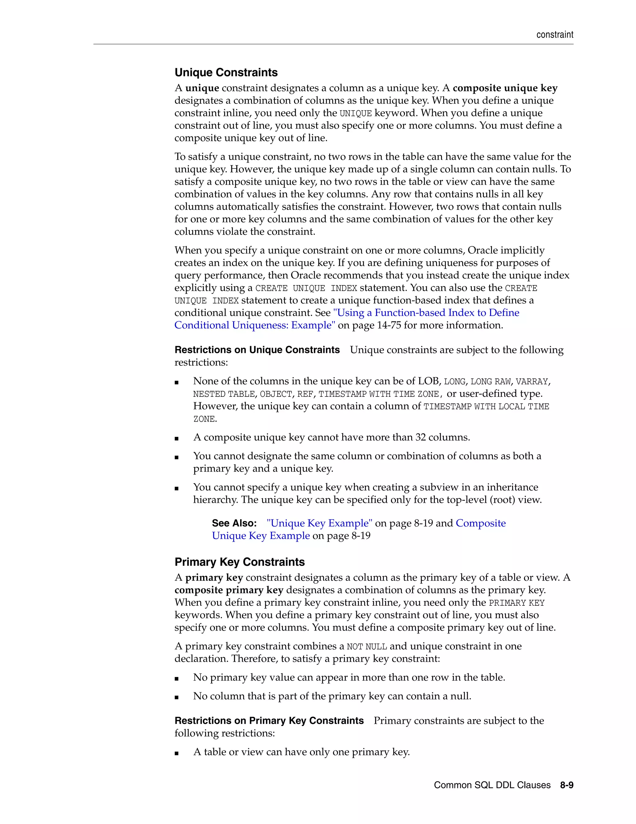 constraint
Common SQL DDL Clauses 8-9
Unique Constraints
A unique constraint designates a column as a unique key. A composite unique key
designates a combination of columns as the unique key. When you define a unique
constraint inline, you need only the UNIQUE keyword. When you define a unique
constraint out of line, you must also specify one or more columns. You must define a
composite unique key out of line.
To satisfy a unique constraint, no two rows in the table can have the same value for the
unique key. However, the unique key made up of a single column can contain nulls. To
satisfy a composite unique key, no two rows in the table or view can have the same
combination of values in the key columns. Any row that contains nulls in all key
columns automatically satisfies the constraint. However, two rows that contain nulls
for one or more key columns and the same combination of values for the other key
columns violate the constraint.
When you specify a unique constraint on one or more columns, Oracle implicitly
creates an index on the unique key. If you are defining uniqueness for purposes of
query performance, then Oracle recommends that you instead create the unique index
explicitly using a CREATE UNIQUE INDEX statement. You can also use the CREATE
UNIQUE INDEX statement to create a unique function-based index that defines a
conditional unique constraint. See "Using a Function-based Index to Define
Conditional Uniqueness: Example" on page 14-75 for more information.
Restrictions on Unique Constraints Unique constraints are subject to the following
restrictions:
■ None of the columns in the unique key can be of LOB, LONG, LONG RAW, VARRAY,
NESTED TABLE, OBJECT, REF, TIMESTAMP WITH TIME ZONE, or user-defined type.
However, the unique key can contain a column of TIMESTAMP WITH LOCAL TIME
ZONE.
■ A composite unique key cannot have more than 32 columns.
■ You cannot designate the same column or combination of columns as both a
primary key and a unique key.
■ You cannot specify a unique key when creating a subview in an inheritance
hierarchy. The unique key can be specified only for the top-level (root) view.
Primary Key Constraints
A primary key constraint designates a column as the primary key of a table or view. A
composite primary key designates a combination of columns as the primary key.
When you define a primary key constraint inline, you need only the PRIMARY KEY
keywords. When you define a primary key constraint out of line, you must also
specify one or more columns. You must define a composite primary key out of line.
A primary key constraint combines a NOT NULL and unique constraint in one
declaration. Therefore, to satisfy a primary key constraint:
■ No primary key value can appear in more than one row in the table.
■ No column that is part of the primary key can contain a null.
Restrictions on Primary Key Constraints Primary constraints are subject to the
following restrictions:
■ A table or view can have only one primary key.
See Also: "Unique Key Example" on page 8-19 and Composite
Unique Key Example on page 8-19
 