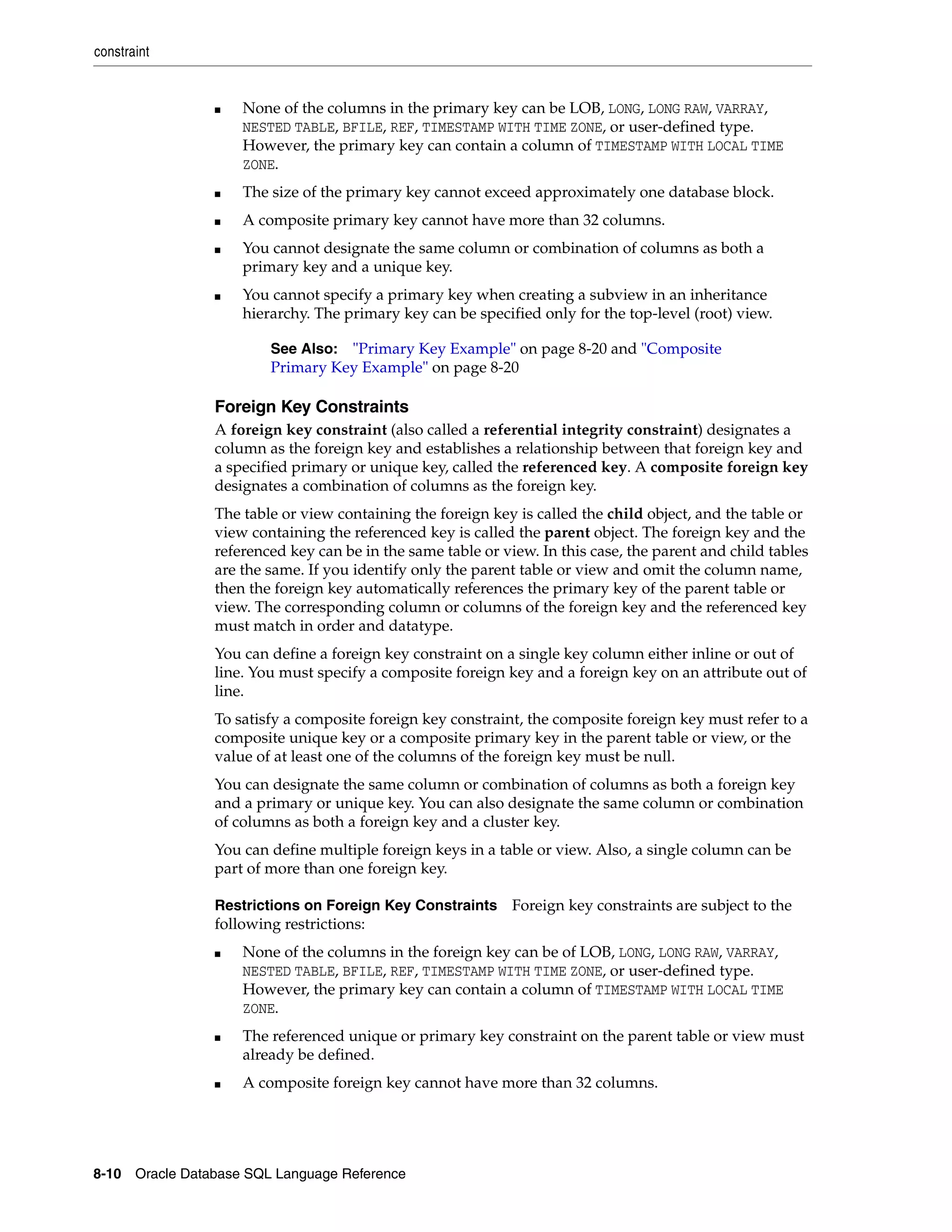 constraint
8-10 Oracle Database SQL Language Reference
■ None of the columns in the primary key can be LOB, LONG, LONG RAW, VARRAY,
NESTED TABLE, BFILE, REF, TIMESTAMP WITH TIME ZONE, or user-defined type.
However, the primary key can contain a column of TIMESTAMP WITH LOCAL TIME
ZONE.
■ The size of the primary key cannot exceed approximately one database block.
■ A composite primary key cannot have more than 32 columns.
■ You cannot designate the same column or combination of columns as both a
primary key and a unique key.
■ You cannot specify a primary key when creating a subview in an inheritance
hierarchy. The primary key can be specified only for the top-level (root) view.
Foreign Key Constraints
A foreign key constraint (also called a referential integrity constraint) designates a
column as the foreign key and establishes a relationship between that foreign key and
a specified primary or unique key, called the referenced key. A composite foreign key
designates a combination of columns as the foreign key.
The table or view containing the foreign key is called the child object, and the table or
view containing the referenced key is called the parent object. The foreign key and the
referenced key can be in the same table or view. In this case, the parent and child tables
are the same. If you identify only the parent table or view and omit the column name,
then the foreign key automatically references the primary key of the parent table or
view. The corresponding column or columns of the foreign key and the referenced key
must match in order and datatype.
You can define a foreign key constraint on a single key column either inline or out of
line. You must specify a composite foreign key and a foreign key on an attribute out of
line.
To satisfy a composite foreign key constraint, the composite foreign key must refer to a
composite unique key or a composite primary key in the parent table or view, or the
value of at least one of the columns of the foreign key must be null.
You can designate the same column or combination of columns as both a foreign key
and a primary or unique key. You can also designate the same column or combination
of columns as both a foreign key and a cluster key.
You can define multiple foreign keys in a table or view. Also, a single column can be
part of more than one foreign key.
Restrictions on Foreign Key Constraints Foreign key constraints are subject to the
following restrictions:
■ None of the columns in the foreign key can be of LOB, LONG, LONG RAW, VARRAY,
NESTED TABLE, BFILE, REF, TIMESTAMP WITH TIME ZONE, or user-defined type.
However, the primary key can contain a column of TIMESTAMP WITH LOCAL TIME
ZONE.
■ The referenced unique or primary key constraint on the parent table or view must
already be defined.
■ A composite foreign key cannot have more than 32 columns.
See Also: "Primary Key Example" on page 8-20 and "Composite
Primary Key Example" on page 8-20
 