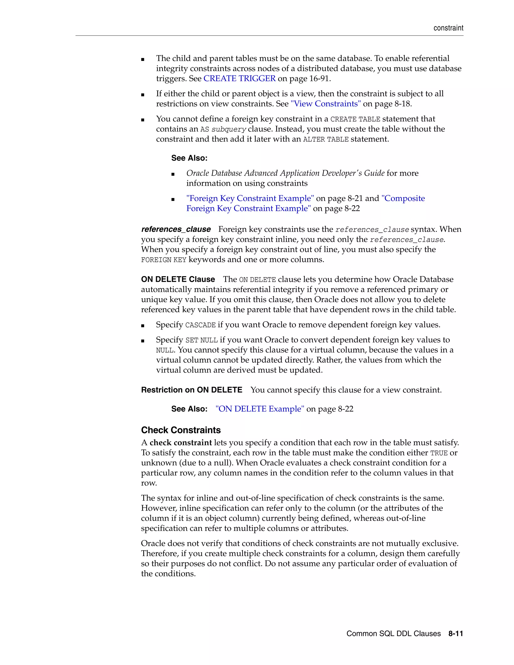 constraint
Common SQL DDL Clauses 8-11
■ The child and parent tables must be on the same database. To enable referential
integrity constraints across nodes of a distributed database, you must use database
triggers. See CREATE TRIGGER on page 16-91.
■ If either the child or parent object is a view, then the constraint is subject to all
restrictions on view constraints. See "View Constraints" on page 8-18.
■ You cannot define a foreign key constraint in a CREATE TABLE statement that
contains an AS subquery clause. Instead, you must create the table without the
constraint and then add it later with an ALTER TABLE statement.
references_clause Foreign key constraints use the references_clause syntax. When
you specify a foreign key constraint inline, you need only the references_clause.
When you specify a foreign key constraint out of line, you must also specify the
FOREIGN KEY keywords and one or more columns.
ON DELETE Clause The ON DELETE clause lets you determine how Oracle Database
automatically maintains referential integrity if you remove a referenced primary or
unique key value. If you omit this clause, then Oracle does not allow you to delete
referenced key values in the parent table that have dependent rows in the child table.
■ Specify CASCADE if you want Oracle to remove dependent foreign key values.
■ Specify SET NULL if you want Oracle to convert dependent foreign key values to
NULL. You cannot specify this clause for a virtual column, because the values in a
virtual column cannot be updated directly. Rather, the values from which the
virtual column are derived must be updated.
Restriction on ON DELETE You cannot specify this clause for a view constraint.
Check Constraints
A check constraint lets you specify a condition that each row in the table must satisfy.
To satisfy the constraint, each row in the table must make the condition either TRUE or
unknown (due to a null). When Oracle evaluates a check constraint condition for a
particular row, any column names in the condition refer to the column values in that
row.
The syntax for inline and out-of-line specification of check constraints is the same.
However, inline specification can refer only to the column (or the attributes of the
column if it is an object column) currently being defined, whereas out-of-line
specification can refer to multiple columns or attributes.
Oracle does not verify that conditions of check constraints are not mutually exclusive.
Therefore, if you create multiple check constraints for a column, design them carefully
so their purposes do not conflict. Do not assume any particular order of evaluation of
the conditions.
See Also:
■ Oracle Database Advanced Application Developer's Guide for more
information on using constraints
■ "Foreign Key Constraint Example" on page 8-21 and "Composite
Foreign Key Constraint Example" on page 8-22
See Also: "ON DELETE Example" on page 8-22
 