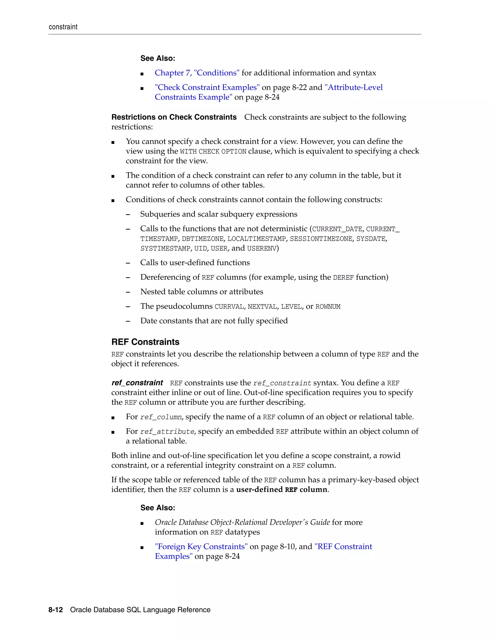 constraint
8-12 Oracle Database SQL Language Reference
Restrictions on Check Constraints Check constraints are subject to the following
restrictions:
■ You cannot specify a check constraint for a view. However, you can define the
view using the WITH CHECK OPTION clause, which is equivalent to specifying a check
constraint for the view.
■ The condition of a check constraint can refer to any column in the table, but it
cannot refer to columns of other tables.
■ Conditions of check constraints cannot contain the following constructs:
– Subqueries and scalar subquery expressions
– Calls to the functions that are not deterministic (CURRENT_DATE, CURRENT_
TIMESTAMP, DBTIMEZONE, LOCALTIMESTAMP, SESSIONTIMEZONE, SYSDATE,
SYSTIMESTAMP, UID, USER, and USERENV)
– Calls to user-defined functions
– Dereferencing of REF columns (for example, using the DEREF function)
– Nested table columns or attributes
– The pseudocolumns CURRVAL, NEXTVAL, LEVEL, or ROWNUM
– Date constants that are not fully specified
REF Constraints
REF constraints let you describe the relationship between a column of type REF and the
object it references.
ref_constraint REF constraints use the ref_constraint syntax. You define a REF
constraint either inline or out of line. Out-of-line specification requires you to specify
the REF column or attribute you are further describing.
■ For ref_column, specify the name of a REF column of an object or relational table.
■ For ref_attribute, specify an embedded REF attribute within an object column of
a relational table.
Both inline and out-of-line specification let you define a scope constraint, a rowid
constraint, or a referential integrity constraint on a REF column.
If the scope table or referenced table of the REF column has a primary-key-based object
identifier, then the REF column is a user-defined REF column.
See Also:
■ Chapter 7, "Conditions" for additional information and syntax
■ "Check Constraint Examples" on page 8-22 and "Attribute-Level
Constraints Example" on page 8-24
See Also:
■ Oracle Database Object-Relational Developer's Guide for more
information on REF datatypes
■ "Foreign Key Constraints" on page 8-10, and "REF Constraint
Examples" on page 8-24
 
