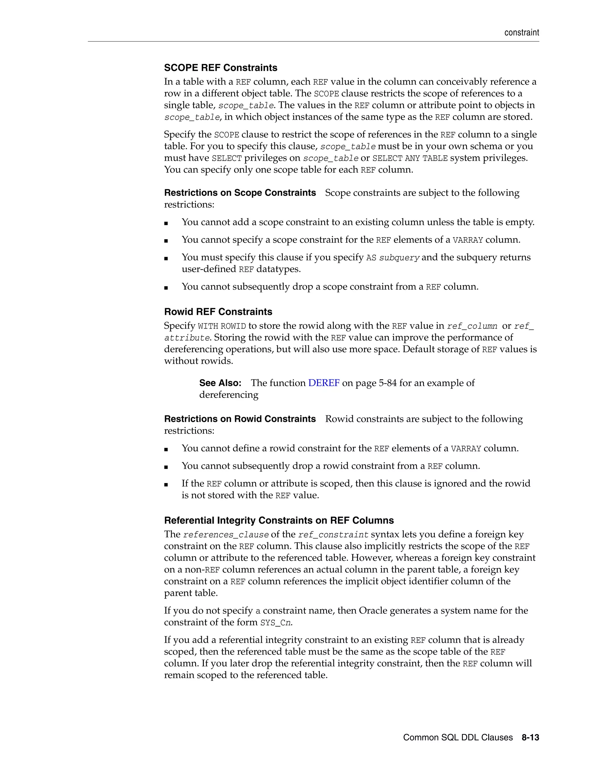 constraint
Common SQL DDL Clauses 8-13
SCOPE REF Constraints
In a table with a REF column, each REF value in the column can conceivably reference a
row in a different object table. The SCOPE clause restricts the scope of references to a
single table, scope_table. The values in the REF column or attribute point to objects in
scope_table, in which object instances of the same type as the REF column are stored.
Specify the SCOPE clause to restrict the scope of references in the REF column to a single
table. For you to specify this clause, scope_table must be in your own schema or you
must have SELECT privileges on scope_table or SELECT ANY TABLE system privileges.
You can specify only one scope table for each REF column.
Restrictions on Scope Constraints Scope constraints are subject to the following
restrictions:
■ You cannot add a scope constraint to an existing column unless the table is empty.
■ You cannot specify a scope constraint for the REF elements of a VARRAY column.
■ You must specify this clause if you specify AS subquery and the subquery returns
user-defined REF datatypes.
■ You cannot subsequently drop a scope constraint from a REF column.
Rowid REF Constraints
Specify WITH ROWID to store the rowid along with the REF value in ref_column or ref_
attribute. Storing the rowid with the REF value can improve the performance of
dereferencing operations, but will also use more space. Default storage of REF values is
without rowids.
Restrictions on Rowid Constraints Rowid constraints are subject to the following
restrictions:
■ You cannot define a rowid constraint for the REF elements of a VARRAY column.
■ You cannot subsequently drop a rowid constraint from a REF column.
■ If the REF column or attribute is scoped, then this clause is ignored and the rowid
is not stored with the REF value.
Referential Integrity Constraints on REF Columns
The references_clause of the ref_constraint syntax lets you define a foreign key
constraint on the REF column. This clause also implicitly restricts the scope of the REF
column or attribute to the referenced table. However, whereas a foreign key constraint
on a non-REF column references an actual column in the parent table, a foreign key
constraint on a REF column references the implicit object identifier column of the
parent table.
If you do not specify a constraint name, then Oracle generates a system name for the
constraint of the form SYS_Cn.
If you add a referential integrity constraint to an existing REF column that is already
scoped, then the referenced table must be the same as the scope table of the REF
column. If you later drop the referential integrity constraint, then the REF column will
remain scoped to the referenced table.
See Also: The function DEREF on page 5-84 for an example of
dereferencing
 