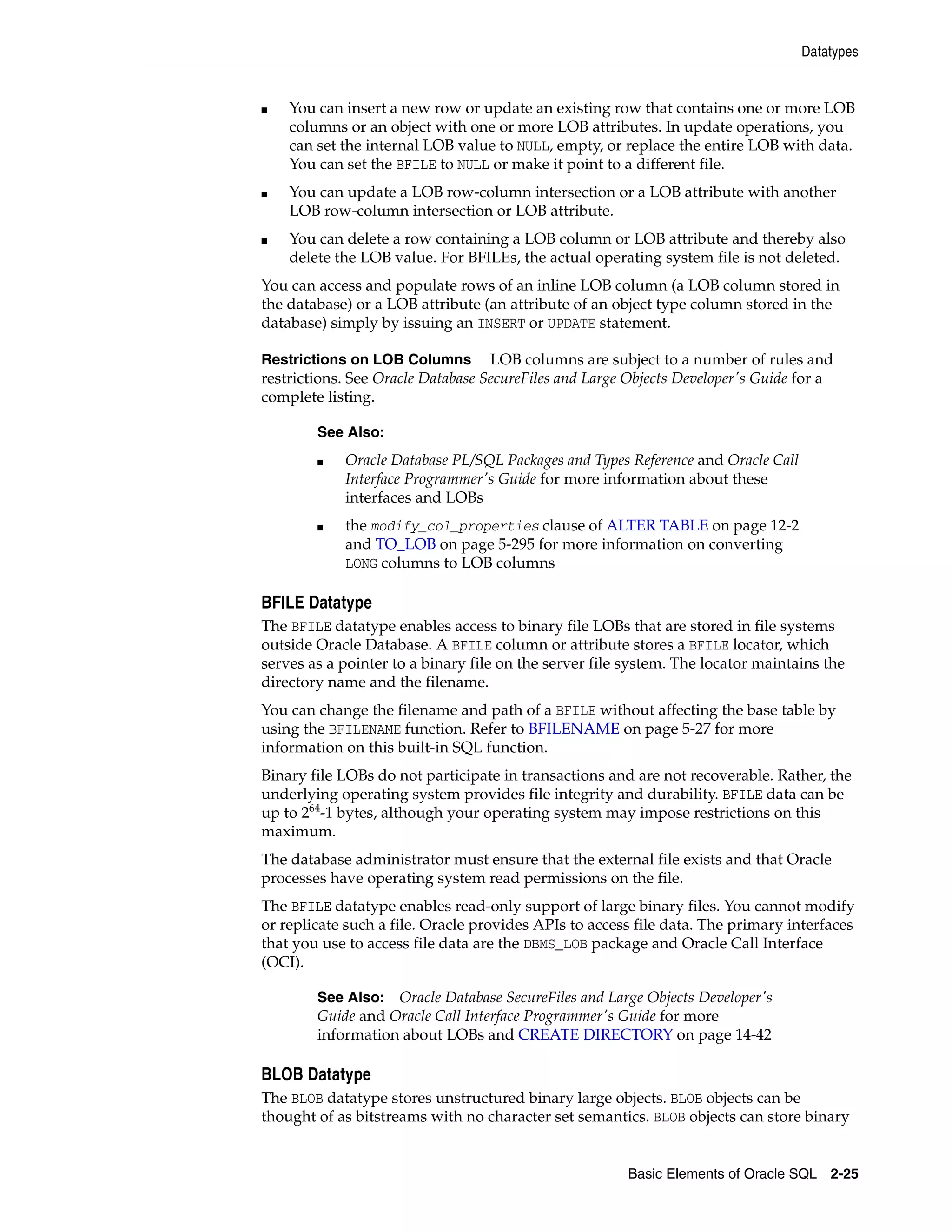 Datatypes
Basic Elements of Oracle SQL 2-25
■ You can insert a new row or update an existing row that contains one or more LOB
columns or an object with one or more LOB attributes. In update operations, you
can set the internal LOB value to NULL, empty, or replace the entire LOB with data.
You can set the BFILE to NULL or make it point to a different file.
■ You can update a LOB row-column intersection or a LOB attribute with another
LOB row-column intersection or LOB attribute.
■ You can delete a row containing a LOB column or LOB attribute and thereby also
delete the LOB value. For BFILEs, the actual operating system file is not deleted.
You can access and populate rows of an inline LOB column (a LOB column stored in
the database) or a LOB attribute (an attribute of an object type column stored in the
database) simply by issuing an INSERT or UPDATE statement.
Restrictions on LOB Columns LOB columns are subject to a number of rules and
restrictions. See Oracle Database SecureFiles and Large Objects Developer's Guide for a
complete listing.
BFILE Datatype
The BFILE datatype enables access to binary file LOBs that are stored in file systems
outside Oracle Database. A BFILE column or attribute stores a BFILE locator, which
serves as a pointer to a binary file on the server file system. The locator maintains the
directory name and the filename.
You can change the filename and path of a BFILE without affecting the base table by
using the BFILENAME function. Refer to BFILENAME on page 5-27 for more
information on this built-in SQL function.
Binary file LOBs do not participate in transactions and are not recoverable. Rather, the
underlying operating system provides file integrity and durability. BFILE data can be
up to 264
-1 bytes, although your operating system may impose restrictions on this
maximum.
The database administrator must ensure that the external file exists and that Oracle
processes have operating system read permissions on the file.
The BFILE datatype enables read-only support of large binary files. You cannot modify
or replicate such a file. Oracle provides APIs to access file data. The primary interfaces
that you use to access file data are the DBMS_LOB package and Oracle Call Interface
(OCI).
BLOB Datatype
The BLOB datatype stores unstructured binary large objects. BLOB objects can be
thought of as bitstreams with no character set semantics. BLOB objects can store binary
See Also:
■ Oracle Database PL/SQL Packages and Types Reference and Oracle Call
Interface Programmer's Guide for more information about these
interfaces and LOBs
■ the modify_col_properties clause of ALTER TABLE on page 12-2
and TO_LOB on page 5-295 for more information on converting
LONG columns to LOB columns
See Also: Oracle Database SecureFiles and Large Objects Developer's
Guide and Oracle Call Interface Programmer's Guide for more
information about LOBs and CREATE DIRECTORY on page 14-42
 