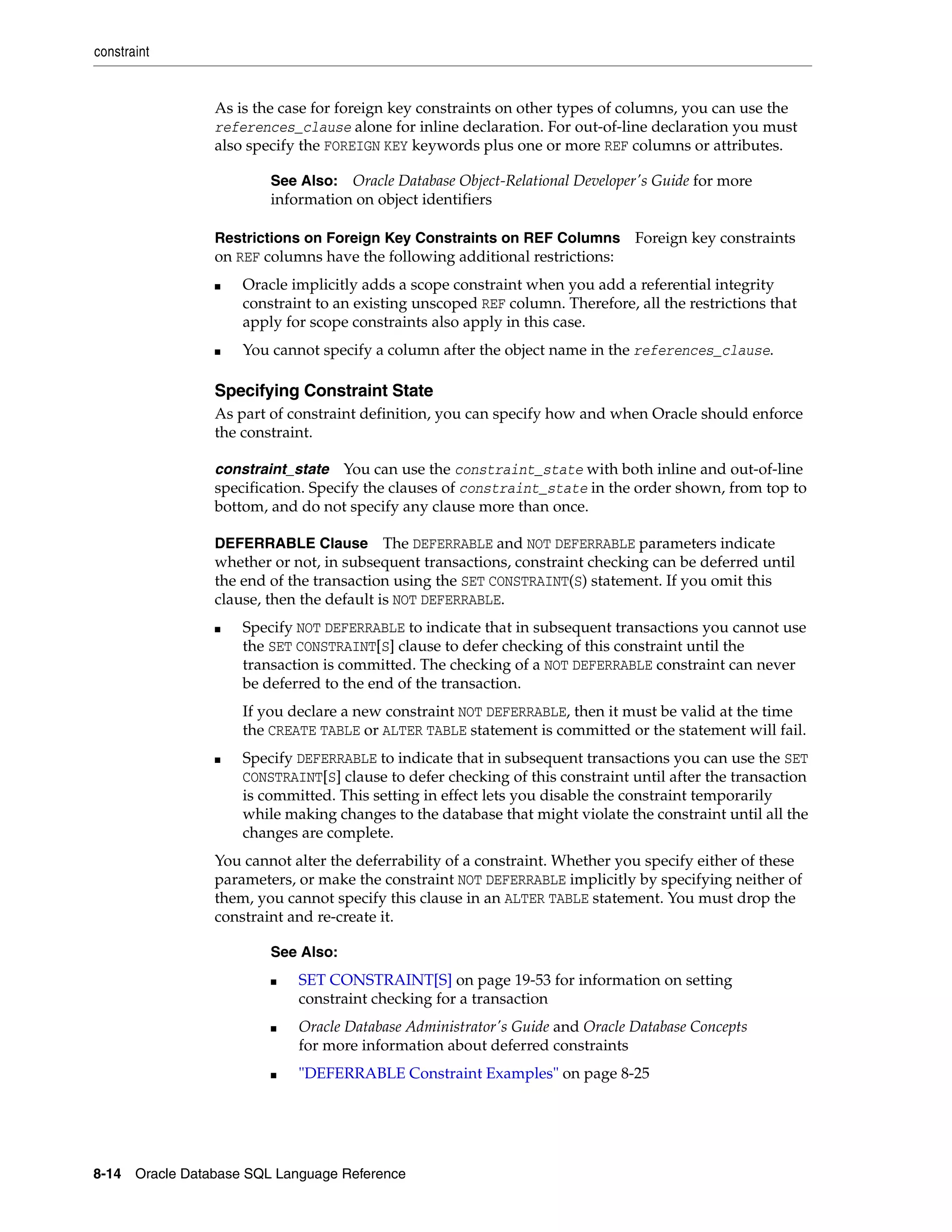 constraint
8-14 Oracle Database SQL Language Reference
As is the case for foreign key constraints on other types of columns, you can use the
references_clause alone for inline declaration. For out-of-line declaration you must
also specify the FOREIGN KEY keywords plus one or more REF columns or attributes.
Restrictions on Foreign Key Constraints on REF Columns Foreign key constraints
on REF columns have the following additional restrictions:
■ Oracle implicitly adds a scope constraint when you add a referential integrity
constraint to an existing unscoped REF column. Therefore, all the restrictions that
apply for scope constraints also apply in this case.
■ You cannot specify a column after the object name in the references_clause.
Specifying Constraint State
As part of constraint definition, you can specify how and when Oracle should enforce
the constraint.
constraint_state You can use the constraint_state with both inline and out-of-line
specification. Specify the clauses of constraint_state in the order shown, from top to
bottom, and do not specify any clause more than once.
DEFERRABLE Clause The DEFERRABLE and NOT DEFERRABLE parameters indicate
whether or not, in subsequent transactions, constraint checking can be deferred until
the end of the transaction using the SET CONSTRAINT(S) statement. If you omit this
clause, then the default is NOT DEFERRABLE.
■ Specify NOT DEFERRABLE to indicate that in subsequent transactions you cannot use
the SET CONSTRAINT[S] clause to defer checking of this constraint until the
transaction is committed. The checking of a NOT DEFERRABLE constraint can never
be deferred to the end of the transaction.
If you declare a new constraint NOT DEFERRABLE, then it must be valid at the time
the CREATE TABLE or ALTER TABLE statement is committed or the statement will fail.
■ Specify DEFERRABLE to indicate that in subsequent transactions you can use the SET
CONSTRAINT[S] clause to defer checking of this constraint until after the transaction
is committed. This setting in effect lets you disable the constraint temporarily
while making changes to the database that might violate the constraint until all the
changes are complete.
You cannot alter the deferrability of a constraint. Whether you specify either of these
parameters, or make the constraint NOT DEFERRABLE implicitly by specifying neither of
them, you cannot specify this clause in an ALTER TABLE statement. You must drop the
constraint and re-create it.
See Also: Oracle Database Object-Relational Developer's Guide for more
information on object identifiers
See Also:
■ SET CONSTRAINT[S] on page 19-53 for information on setting
constraint checking for a transaction
■ Oracle Database Administrator's Guide and Oracle Database Concepts
for more information about deferred constraints
■ "DEFERRABLE Constraint Examples" on page 8-25
 