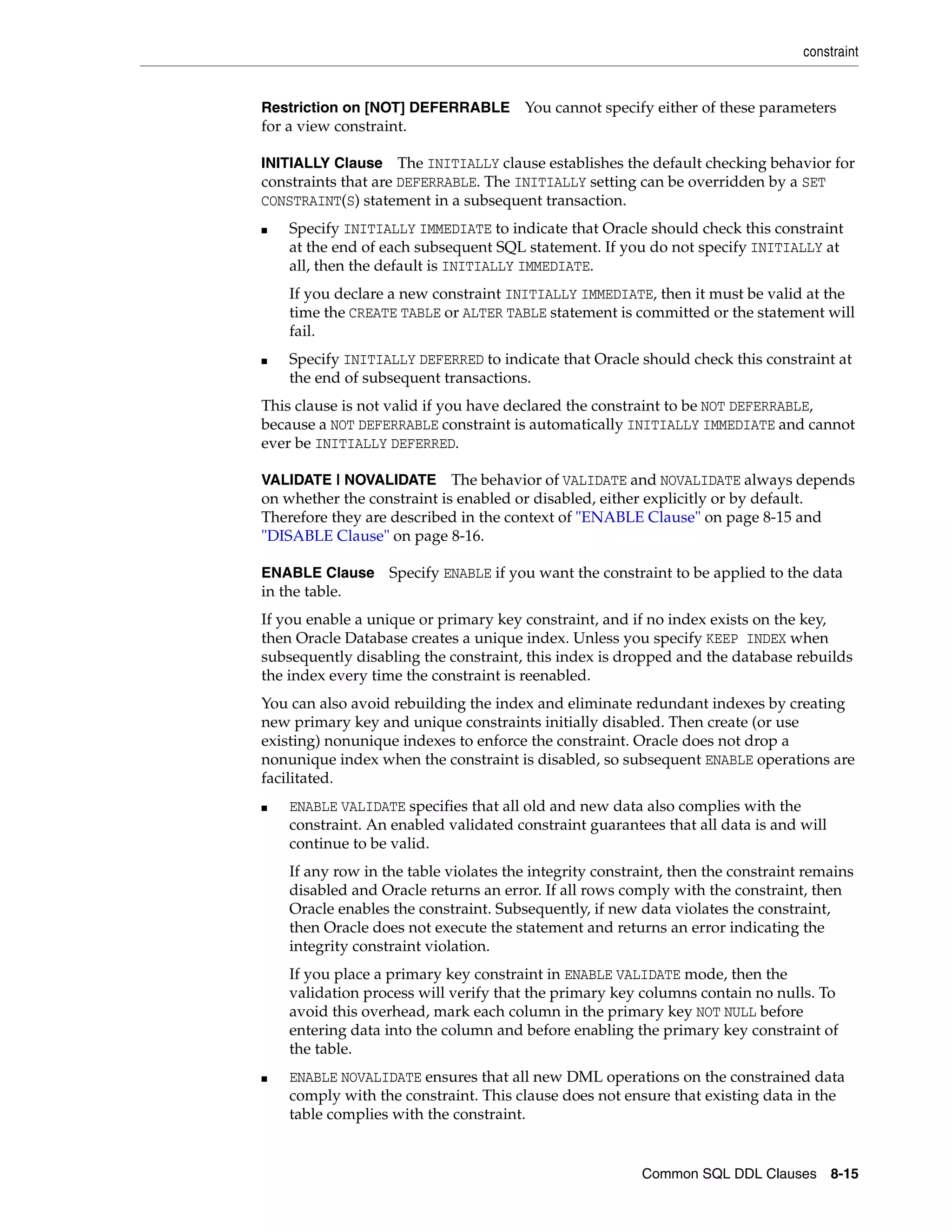 constraint
Common SQL DDL Clauses 8-15
Restriction on [NOT] DEFERRABLE You cannot specify either of these parameters
for a view constraint.
INITIALLY Clause The INITIALLY clause establishes the default checking behavior for
constraints that are DEFERRABLE. The INITIALLY setting can be overridden by a SET
CONSTRAINT(S) statement in a subsequent transaction.
■ Specify INITIALLY IMMEDIATE to indicate that Oracle should check this constraint
at the end of each subsequent SQL statement. If you do not specify INITIALLY at
all, then the default is INITIALLY IMMEDIATE.
If you declare a new constraint INITIALLY IMMEDIATE, then it must be valid at the
time the CREATE TABLE or ALTER TABLE statement is committed or the statement will
fail.
■ Specify INITIALLY DEFERRED to indicate that Oracle should check this constraint at
the end of subsequent transactions.
This clause is not valid if you have declared the constraint to be NOT DEFERRABLE,
because a NOT DEFERRABLE constraint is automatically INITIALLY IMMEDIATE and cannot
ever be INITIALLY DEFERRED.
VALIDATE | NOVALIDATE The behavior of VALIDATE and NOVALIDATE always depends
on whether the constraint is enabled or disabled, either explicitly or by default.
Therefore they are described in the context of "ENABLE Clause" on page 8-15 and
"DISABLE Clause" on page 8-16.
ENABLE Clause Specify ENABLE if you want the constraint to be applied to the data
in the table.
If you enable a unique or primary key constraint, and if no index exists on the key,
then Oracle Database creates a unique index. Unless you specify KEEP INDEX when
subsequently disabling the constraint, this index is dropped and the database rebuilds
the index every time the constraint is reenabled.
You can also avoid rebuilding the index and eliminate redundant indexes by creating
new primary key and unique constraints initially disabled. Then create (or use
existing) nonunique indexes to enforce the constraint. Oracle does not drop a
nonunique index when the constraint is disabled, so subsequent ENABLE operations are
facilitated.
■ ENABLE VALIDATE specifies that all old and new data also complies with the
constraint. An enabled validated constraint guarantees that all data is and will
continue to be valid.
If any row in the table violates the integrity constraint, then the constraint remains
disabled and Oracle returns an error. If all rows comply with the constraint, then
Oracle enables the constraint. Subsequently, if new data violates the constraint,
then Oracle does not execute the statement and returns an error indicating the
integrity constraint violation.
If you place a primary key constraint in ENABLE VALIDATE mode, then the
validation process will verify that the primary key columns contain no nulls. To
avoid this overhead, mark each column in the primary key NOT NULL before
entering data into the column and before enabling the primary key constraint of
the table.
■ ENABLE NOVALIDATE ensures that all new DML operations on the constrained data
comply with the constraint. This clause does not ensure that existing data in the
table complies with the constraint.
 