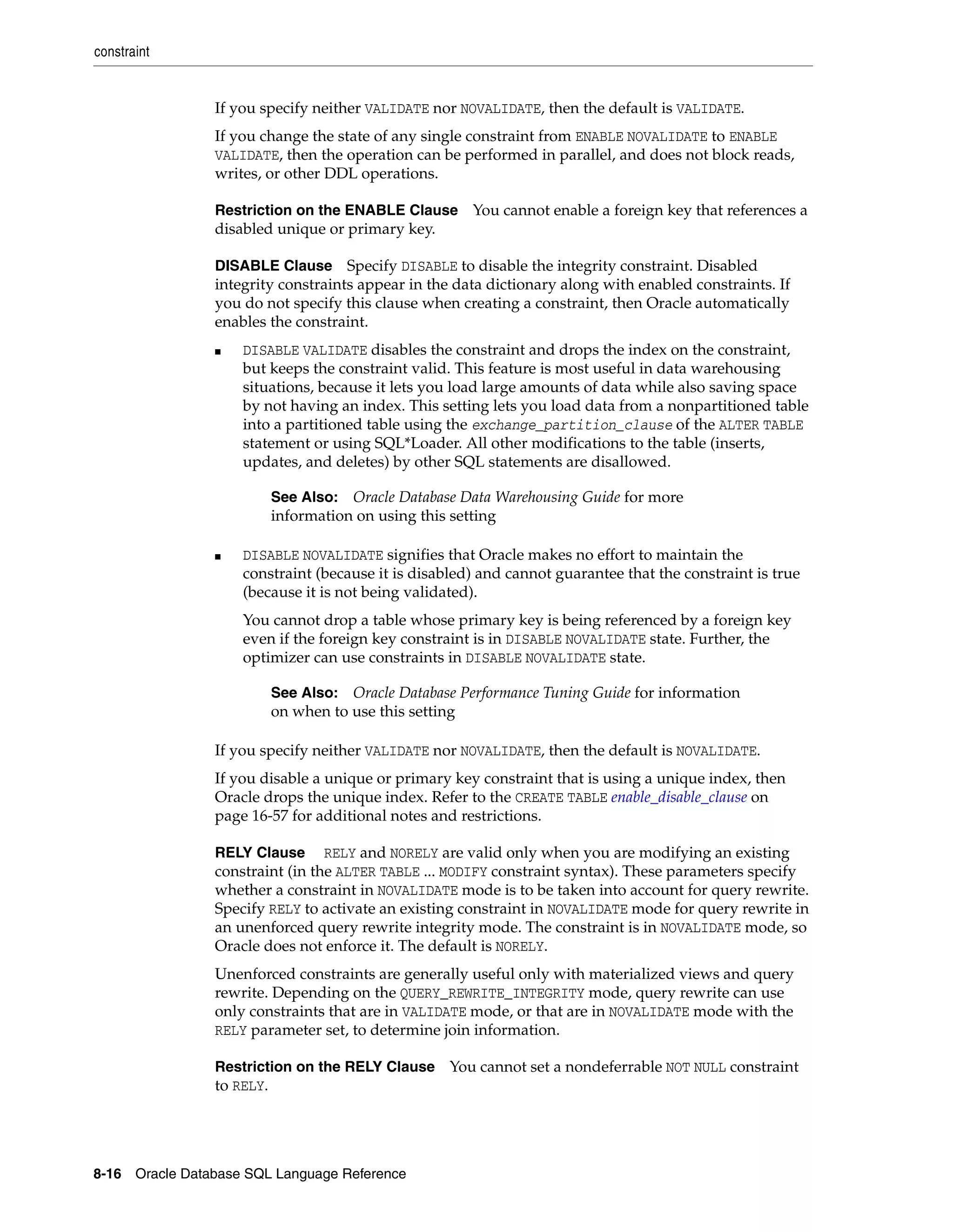 constraint
8-16 Oracle Database SQL Language Reference
If you specify neither VALIDATE nor NOVALIDATE, then the default is VALIDATE.
If you change the state of any single constraint from ENABLE NOVALIDATE to ENABLE
VALIDATE, then the operation can be performed in parallel, and does not block reads,
writes, or other DDL operations.
Restriction on the ENABLE Clause You cannot enable a foreign key that references a
disabled unique or primary key.
DISABLE Clause Specify DISABLE to disable the integrity constraint. Disabled
integrity constraints appear in the data dictionary along with enabled constraints. If
you do not specify this clause when creating a constraint, then Oracle automatically
enables the constraint.
■ DISABLE VALIDATE disables the constraint and drops the index on the constraint,
but keeps the constraint valid. This feature is most useful in data warehousing
situations, because it lets you load large amounts of data while also saving space
by not having an index. This setting lets you load data from a nonpartitioned table
into a partitioned table using the exchange_partition_clause of the ALTER TABLE
statement or using SQL*Loader. All other modifications to the table (inserts,
updates, and deletes) by other SQL statements are disallowed.
■ DISABLE NOVALIDATE signifies that Oracle makes no effort to maintain the
constraint (because it is disabled) and cannot guarantee that the constraint is true
(because it is not being validated).
You cannot drop a table whose primary key is being referenced by a foreign key
even if the foreign key constraint is in DISABLE NOVALIDATE state. Further, the
optimizer can use constraints in DISABLE NOVALIDATE state.
If you specify neither VALIDATE nor NOVALIDATE, then the default is NOVALIDATE.
If you disable a unique or primary key constraint that is using a unique index, then
Oracle drops the unique index. Refer to the CREATE TABLE enable_disable_clause on
page 16-57 for additional notes and restrictions.
RELY Clause RELY and NORELY are valid only when you are modifying an existing
constraint (in the ALTER TABLE ... MODIFY constraint syntax). These parameters specify
whether a constraint in NOVALIDATE mode is to be taken into account for query rewrite.
Specify RELY to activate an existing constraint in NOVALIDATE mode for query rewrite in
an unenforced query rewrite integrity mode. The constraint is in NOVALIDATE mode, so
Oracle does not enforce it. The default is NORELY.
Unenforced constraints are generally useful only with materialized views and query
rewrite. Depending on the QUERY_REWRITE_INTEGRITY mode, query rewrite can use
only constraints that are in VALIDATE mode, or that are in NOVALIDATE mode with the
RELY parameter set, to determine join information.
Restriction on the RELY Clause You cannot set a nondeferrable NOT NULL constraint
to RELY.
See Also: Oracle Database Data Warehousing Guide for more
information on using this setting
See Also: Oracle Database Performance Tuning Guide for information
on when to use this setting
 