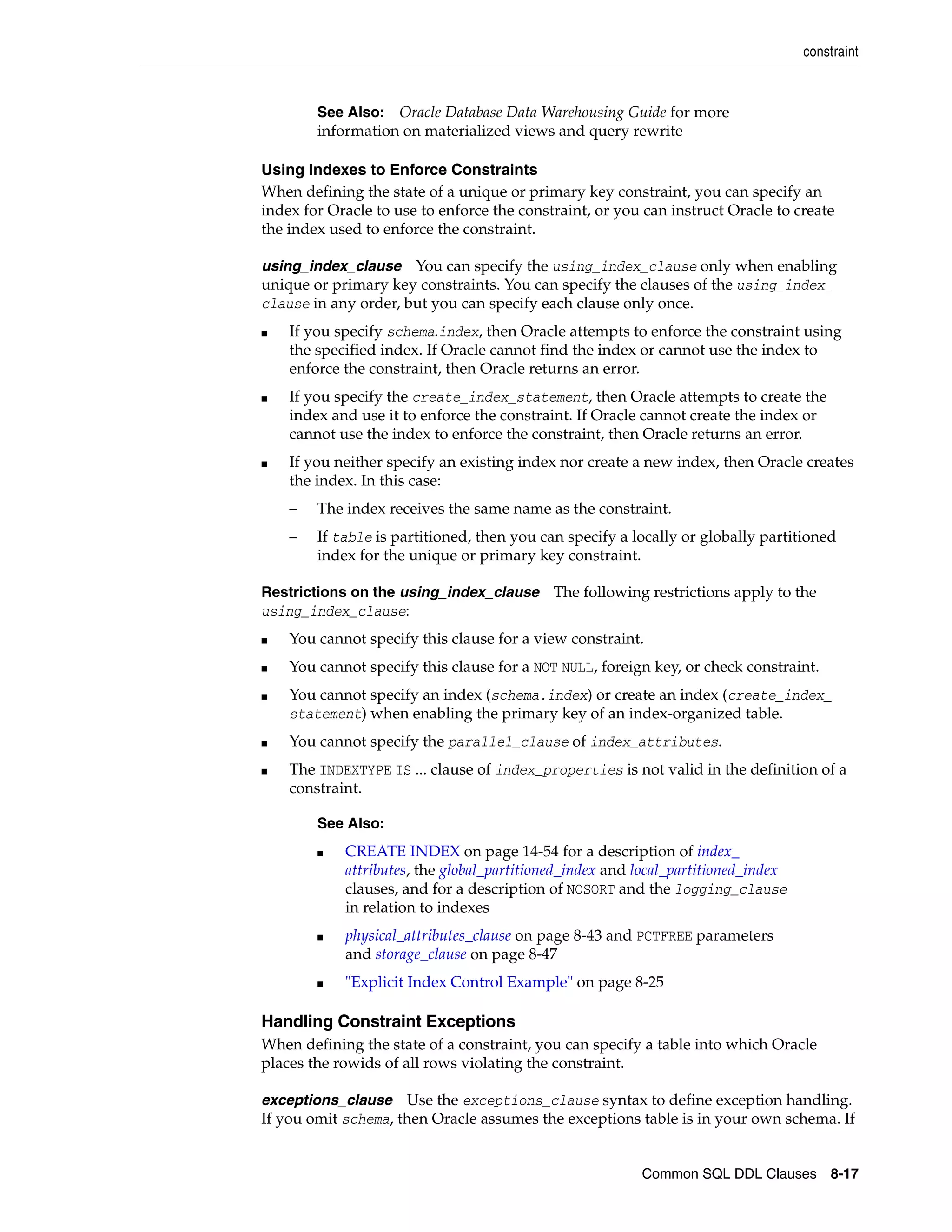 constraint
Common SQL DDL Clauses 8-17
Using Indexes to Enforce Constraints
When defining the state of a unique or primary key constraint, you can specify an
index for Oracle to use to enforce the constraint, or you can instruct Oracle to create
the index used to enforce the constraint.
using_index_clause You can specify the using_index_clause only when enabling
unique or primary key constraints. You can specify the clauses of the using_index_
clause in any order, but you can specify each clause only once.
■ If you specify schema.index, then Oracle attempts to enforce the constraint using
the specified index. If Oracle cannot find the index or cannot use the index to
enforce the constraint, then Oracle returns an error.
■ If you specify the create_index_statement, then Oracle attempts to create the
index and use it to enforce the constraint. If Oracle cannot create the index or
cannot use the index to enforce the constraint, then Oracle returns an error.
■ If you neither specify an existing index nor create a new index, then Oracle creates
the index. In this case:
– The index receives the same name as the constraint.
– If table is partitioned, then you can specify a locally or globally partitioned
index for the unique or primary key constraint.
Restrictions on the using_index_clause The following restrictions apply to the
using_index_clause:
■ You cannot specify this clause for a view constraint.
■ You cannot specify this clause for a NOT NULL, foreign key, or check constraint.
■ You cannot specify an index (schema.index) or create an index (create_index_
statement) when enabling the primary key of an index-organized table.
■ You cannot specify the parallel_clause of index_attributes.
■ The INDEXTYPE IS ... clause of index_properties is not valid in the definition of a
constraint.
Handling Constraint Exceptions
When defining the state of a constraint, you can specify a table into which Oracle
places the rowids of all rows violating the constraint.
exceptions_clause Use the exceptions_clause syntax to define exception handling.
If you omit schema, then Oracle assumes the exceptions table is in your own schema. If
See Also: Oracle Database Data Warehousing Guide for more
information on materialized views and query rewrite
See Also:
■ CREATE INDEX on page 14-54 for a description of index_
attributes, the global_partitioned_index and local_partitioned_index
clauses, and for a description of NOSORT and the logging_clause
in relation to indexes
■ physical_attributes_clause on page 8-43 and PCTFREE parameters
and storage_clause on page 8-47
■ "Explicit Index Control Example" on page 8-25
 