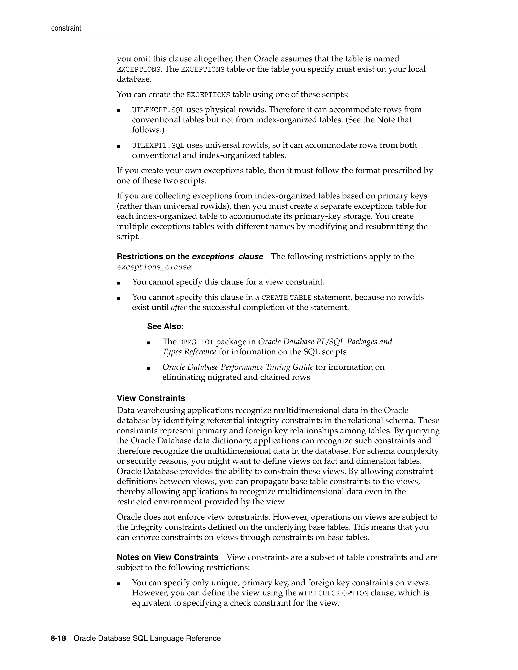 constraint
8-18 Oracle Database SQL Language Reference
you omit this clause altogether, then Oracle assumes that the table is named
EXCEPTIONS. The EXCEPTIONS table or the table you specify must exist on your local
database.
You can create the EXCEPTIONS table using one of these scripts:
■ UTLEXCPT.SQL uses physical rowids. Therefore it can accommodate rows from
conventional tables but not from index-organized tables. (See the Note that
follows.)
■ UTLEXPT1.SQL uses universal rowids, so it can accommodate rows from both
conventional and index-organized tables.
If you create your own exceptions table, then it must follow the format prescribed by
one of these two scripts.
If you are collecting exceptions from index-organized tables based on primary keys
(rather than universal rowids), then you must create a separate exceptions table for
each index-organized table to accommodate its primary-key storage. You create
multiple exceptions tables with different names by modifying and resubmitting the
script.
Restrictions on the exceptions_clause The following restrictions apply to the
exceptions_clause:
■ You cannot specify this clause for a view constraint.
■ You cannot specify this clause in a CREATE TABLE statement, because no rowids
exist until after the successful completion of the statement.
View Constraints
Data warehousing applications recognize multidimensional data in the Oracle
database by identifying referential integrity constraints in the relational schema. These
constraints represent primary and foreign key relationships among tables. By querying
the Oracle Database data dictionary, applications can recognize such constraints and
therefore recognize the multidimensional data in the database. For schema complexity
or security reasons, you might want to define views on fact and dimension tables.
Oracle Database provides the ability to constrain these views. By allowing constraint
definitions between views, you can propagate base table constraints to the views,
thereby allowing applications to recognize multidimensional data even in the
restricted environment provided by the view.
Oracle does not enforce view constraints. However, operations on views are subject to
the integrity constraints defined on the underlying base tables. This means that you
can enforce constraints on views through constraints on base tables.
Notes on View Constraints View constraints are a subset of table constraints and are
subject to the following restrictions:
■ You can specify only unique, primary key, and foreign key constraints on views.
However, you can define the view using the WITH CHECK OPTION clause, which is
equivalent to specifying a check constraint for the view.
See Also:
■ The DBMS_IOT package in Oracle Database PL/SQL Packages and
Types Reference for information on the SQL scripts
■ Oracle Database Performance Tuning Guide for information on
eliminating migrated and chained rows
 