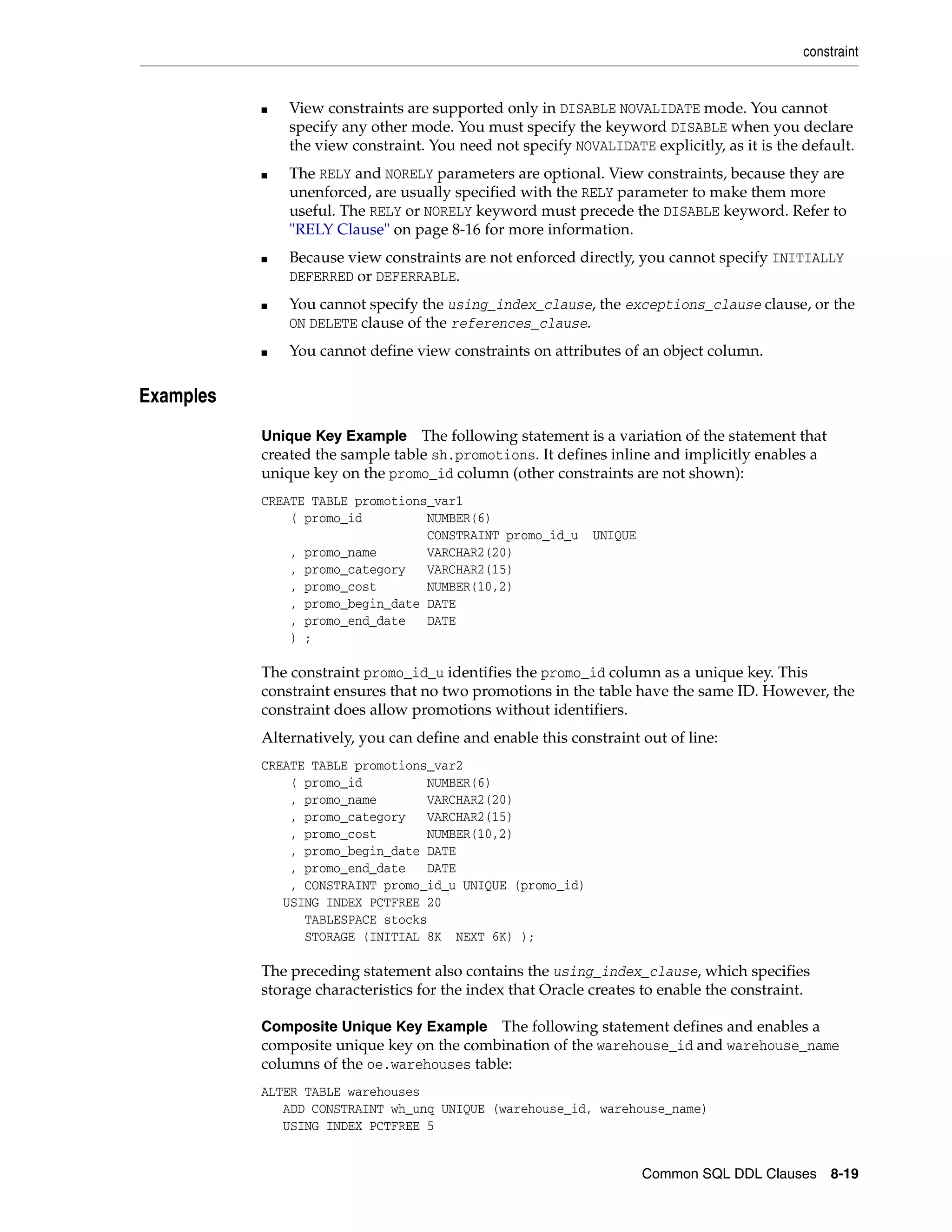 constraint
Common SQL DDL Clauses 8-19
■ View constraints are supported only in DISABLE NOVALIDATE mode. You cannot
specify any other mode. You must specify the keyword DISABLE when you declare
the view constraint. You need not specify NOVALIDATE explicitly, as it is the default.
■ The RELY and NORELY parameters are optional. View constraints, because they are
unenforced, are usually specified with the RELY parameter to make them more
useful. The RELY or NORELY keyword must precede the DISABLE keyword. Refer to
"RELY Clause" on page 8-16 for more information.
■ Because view constraints are not enforced directly, you cannot specify INITIALLY
DEFERRED or DEFERRABLE.
■ You cannot specify the using_index_clause, the exceptions_clause clause, or the
ON DELETE clause of the references_clause.
■ You cannot define view constraints on attributes of an object column.
8Examples
Unique Key Example The following statement is a variation of the statement that
created the sample table sh.promotions. It defines inline and implicitly enables a
unique key on the promo_id column (other constraints are not shown):
CREATE TABLE promotions_var1
( promo_id NUMBER(6)
CONSTRAINT promo_id_u UNIQUE
, promo_name VARCHAR2(20)
, promo_category VARCHAR2(15)
, promo_cost NUMBER(10,2)
, promo_begin_date DATE
, promo_end_date DATE
) ;
The constraint promo_id_u identifies the promo_id column as a unique key. This
constraint ensures that no two promotions in the table have the same ID. However, the
constraint does allow promotions without identifiers.
Alternatively, you can define and enable this constraint out of line:
CREATE TABLE promotions_var2
( promo_id NUMBER(6)
, promo_name VARCHAR2(20)
, promo_category VARCHAR2(15)
, promo_cost NUMBER(10,2)
, promo_begin_date DATE
, promo_end_date DATE
, CONSTRAINT promo_id_u UNIQUE (promo_id)
USING INDEX PCTFREE 20
TABLESPACE stocks
STORAGE (INITIAL 8K NEXT 6K) );
The preceding statement also contains the using_index_clause, which specifies
storage characteristics for the index that Oracle creates to enable the constraint.
Composite Unique Key Example The following statement defines and enables a
composite unique key on the combination of the warehouse_id and warehouse_name
columns of the oe.warehouses table:
ALTER TABLE warehouses
ADD CONSTRAINT wh_unq UNIQUE (warehouse_id, warehouse_name)
USING INDEX PCTFREE 5
 