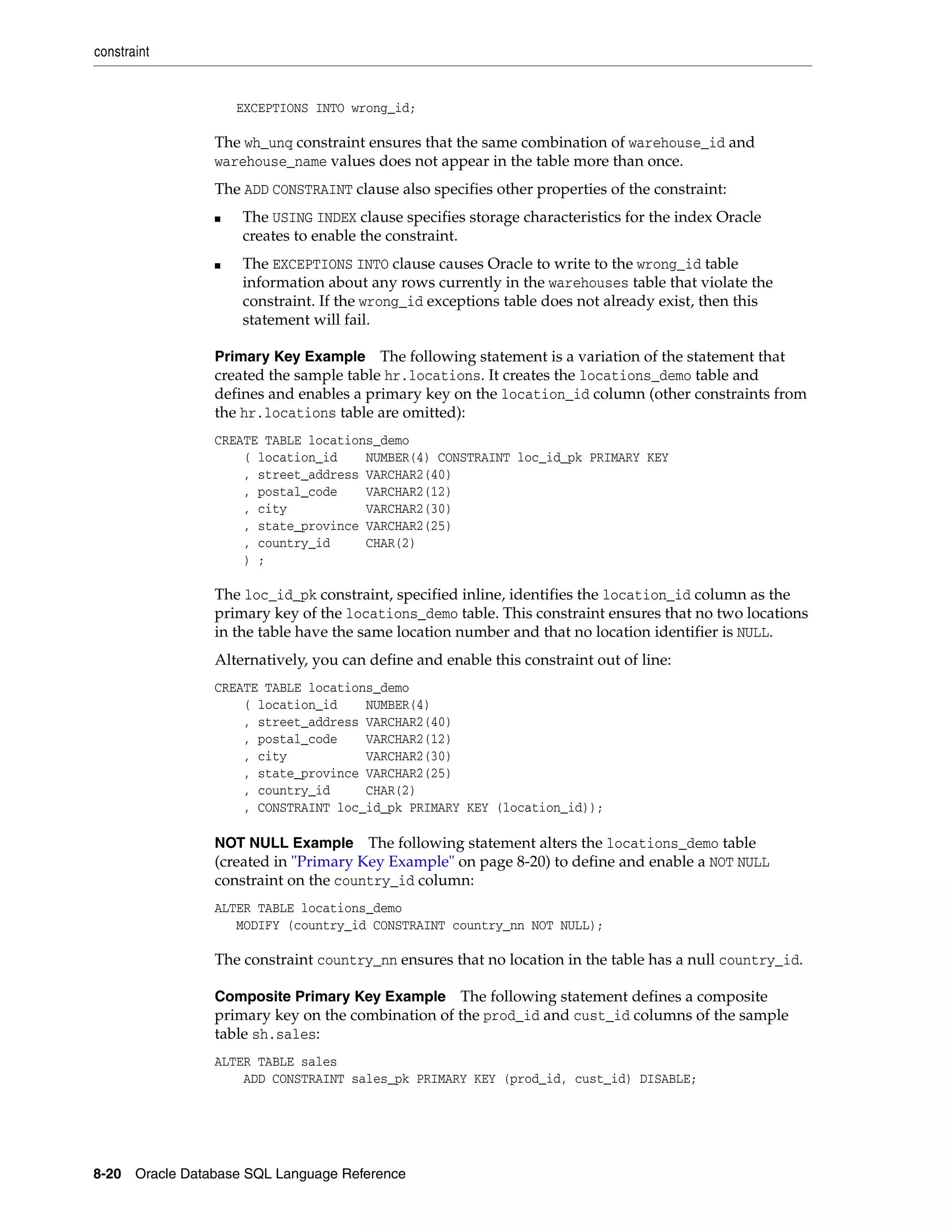 constraint
8-20 Oracle Database SQL Language Reference
EXCEPTIONS INTO wrong_id;
The wh_unq constraint ensures that the same combination of warehouse_id and
warehouse_name values does not appear in the table more than once.
The ADD CONSTRAINT clause also specifies other properties of the constraint:
■ The USING INDEX clause specifies storage characteristics for the index Oracle
creates to enable the constraint.
■ The EXCEPTIONS INTO clause causes Oracle to write to the wrong_id table
information about any rows currently in the warehouses table that violate the
constraint. If the wrong_id exceptions table does not already exist, then this
statement will fail.
Primary Key Example The following statement is a variation of the statement that
created the sample table hr.locations. It creates the locations_demo table and
defines and enables a primary key on the location_id column (other constraints from
the hr.locations table are omitted):
CREATE TABLE locations_demo
( location_id NUMBER(4) CONSTRAINT loc_id_pk PRIMARY KEY
, street_address VARCHAR2(40)
, postal_code VARCHAR2(12)
, city VARCHAR2(30)
, state_province VARCHAR2(25)
, country_id CHAR(2)
) ;
The loc_id_pk constraint, specified inline, identifies the location_id column as the
primary key of the locations_demo table. This constraint ensures that no two locations
in the table have the same location number and that no location identifier is NULL.
Alternatively, you can define and enable this constraint out of line:
CREATE TABLE locations_demo
( location_id NUMBER(4)
, street_address VARCHAR2(40)
, postal_code VARCHAR2(12)
, city VARCHAR2(30)
, state_province VARCHAR2(25)
, country_id CHAR(2)
, CONSTRAINT loc_id_pk PRIMARY KEY (location_id));
NOT NULL Example The following statement alters the locations_demo table
(created in "Primary Key Example" on page 8-20) to define and enable a NOT NULL
constraint on the country_id column:
ALTER TABLE locations_demo
MODIFY (country_id CONSTRAINT country_nn NOT NULL);
The constraint country_nn ensures that no location in the table has a null country_id.
Composite Primary Key Example The following statement defines a composite
primary key on the combination of the prod_id and cust_id columns of the sample
table sh.sales:
ALTER TABLE sales
ADD CONSTRAINT sales_pk PRIMARY KEY (prod_id, cust_id) DISABLE;
 