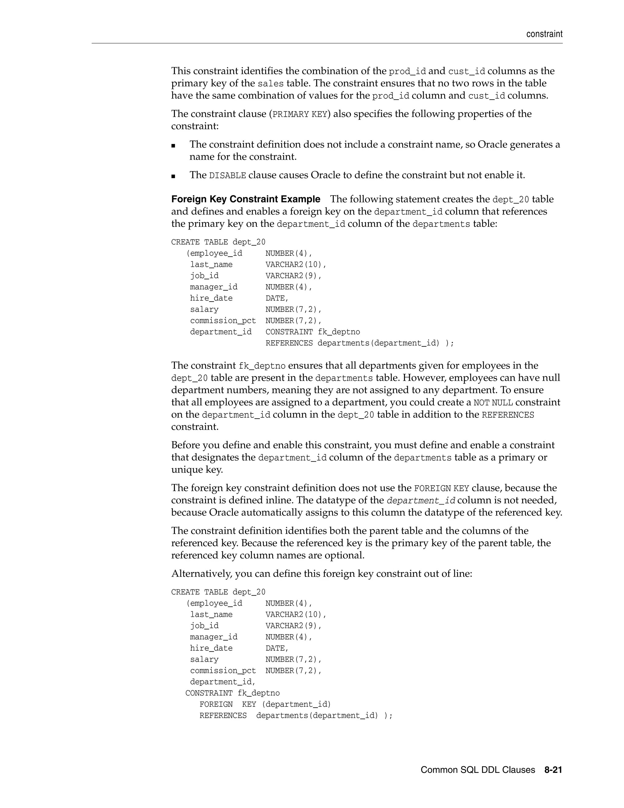 constraint
Common SQL DDL Clauses 8-21
This constraint identifies the combination of the prod_id and cust_id columns as the
primary key of the sales table. The constraint ensures that no two rows in the table
have the same combination of values for the prod_id column and cust_id columns.
The constraint clause (PRIMARY KEY) also specifies the following properties of the
constraint:
■ The constraint definition does not include a constraint name, so Oracle generates a
name for the constraint.
■ The DISABLE clause causes Oracle to define the constraint but not enable it.
Foreign Key Constraint Example The following statement creates the dept_20 table
and defines and enables a foreign key on the department_id column that references
the primary key on the department_id column of the departments table:
CREATE TABLE dept_20
(employee_id NUMBER(4),
last_name VARCHAR2(10),
job_id VARCHAR2(9),
manager_id NUMBER(4),
hire_date DATE,
salary NUMBER(7,2),
commission_pct NUMBER(7,2),
department_id CONSTRAINT fk_deptno
REFERENCES departments(department_id) );
The constraint fk_deptno ensures that all departments given for employees in the
dept_20 table are present in the departments table. However, employees can have null
department numbers, meaning they are not assigned to any department. To ensure
that all employees are assigned to a department, you could create a NOT NULL constraint
on the department_id column in the dept_20 table in addition to the REFERENCES
constraint.
Before you define and enable this constraint, you must define and enable a constraint
that designates the department_id column of the departments table as a primary or
unique key.
The foreign key constraint definition does not use the FOREIGN KEY clause, because the
constraint is defined inline. The datatype of the department_id column is not needed,
because Oracle automatically assigns to this column the datatype of the referenced key.
The constraint definition identifies both the parent table and the columns of the
referenced key. Because the referenced key is the primary key of the parent table, the
referenced key column names are optional.
Alternatively, you can define this foreign key constraint out of line:
CREATE TABLE dept_20
(employee_id NUMBER(4),
last_name VARCHAR2(10),
job_id VARCHAR2(9),
manager_id NUMBER(4),
hire_date DATE,
salary NUMBER(7,2),
commission_pct NUMBER(7,2),
department_id,
CONSTRAINT fk_deptno
FOREIGN KEY (department_id)
REFERENCES departments(department_id) );
 