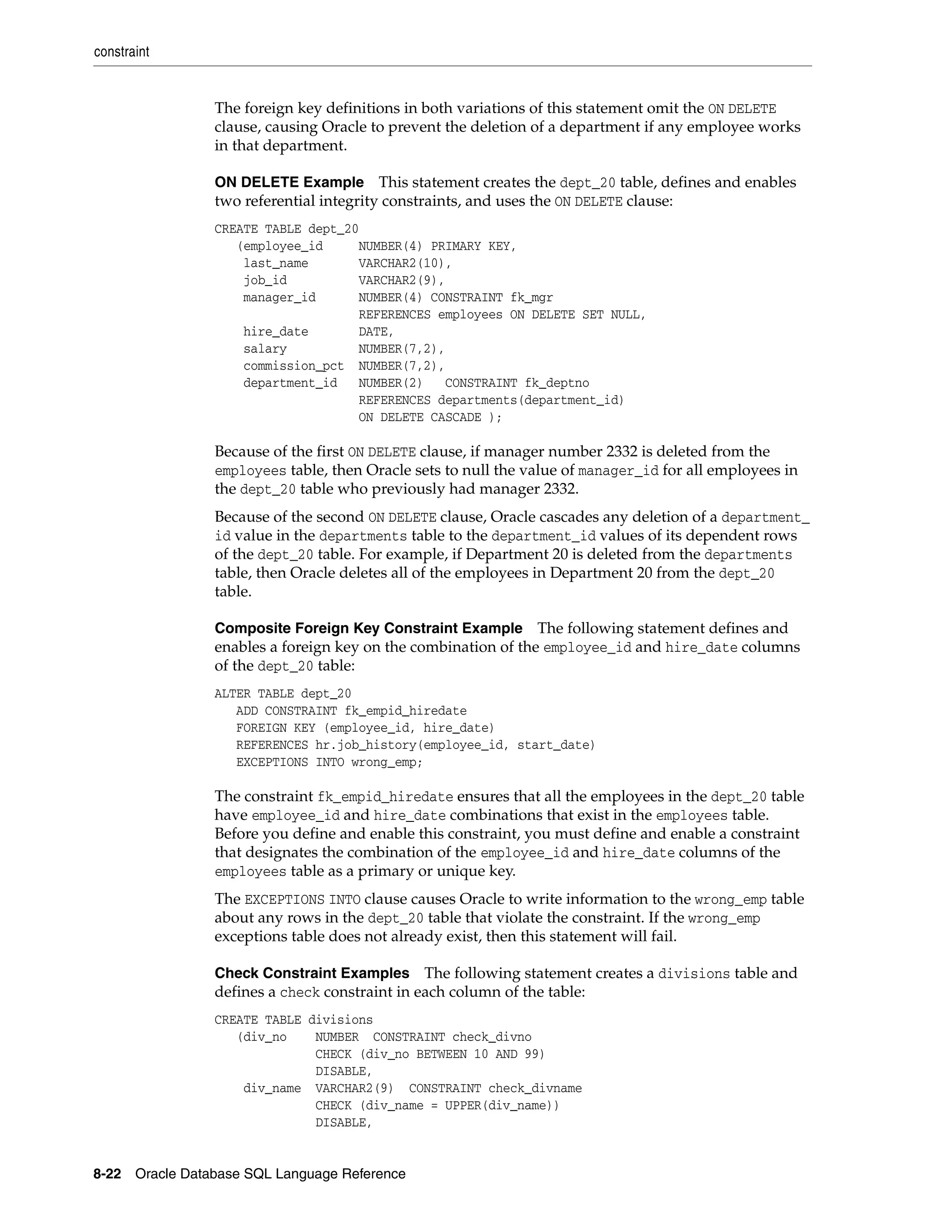 constraint
8-22 Oracle Database SQL Language Reference
The foreign key definitions in both variations of this statement omit the ON DELETE
clause, causing Oracle to prevent the deletion of a department if any employee works
in that department.
ON DELETE Example This statement creates the dept_20 table, defines and enables
two referential integrity constraints, and uses the ON DELETE clause:
CREATE TABLE dept_20
(employee_id NUMBER(4) PRIMARY KEY,
last_name VARCHAR2(10),
job_id VARCHAR2(9),
manager_id NUMBER(4) CONSTRAINT fk_mgr
REFERENCES employees ON DELETE SET NULL,
hire_date DATE,
salary NUMBER(7,2),
commission_pct NUMBER(7,2),
department_id NUMBER(2) CONSTRAINT fk_deptno
REFERENCES departments(department_id)
ON DELETE CASCADE );
Because of the first ON DELETE clause, if manager number 2332 is deleted from the
employees table, then Oracle sets to null the value of manager_id for all employees in
the dept_20 table who previously had manager 2332.
Because of the second ON DELETE clause, Oracle cascades any deletion of a department_
id value in the departments table to the department_id values of its dependent rows
of the dept_20 table. For example, if Department 20 is deleted from the departments
table, then Oracle deletes all of the employees in Department 20 from the dept_20
table.
Composite Foreign Key Constraint Example The following statement defines and
enables a foreign key on the combination of the employee_id and hire_date columns
of the dept_20 table:
ALTER TABLE dept_20
ADD CONSTRAINT fk_empid_hiredate
FOREIGN KEY (employee_id, hire_date)
REFERENCES hr.job_history(employee_id, start_date)
EXCEPTIONS INTO wrong_emp;
The constraint fk_empid_hiredate ensures that all the employees in the dept_20 table
have employee_id and hire_date combinations that exist in the employees table.
Before you define and enable this constraint, you must define and enable a constraint
that designates the combination of the employee_id and hire_date columns of the
employees table as a primary or unique key.
The EXCEPTIONS INTO clause causes Oracle to write information to the wrong_emp table
about any rows in the dept_20 table that violate the constraint. If the wrong_emp
exceptions table does not already exist, then this statement will fail.
Check Constraint Examples The following statement creates a divisions table and
defines a check constraint in each column of the table:
CREATE TABLE divisions
(div_no NUMBER CONSTRAINT check_divno
CHECK (div_no BETWEEN 10 AND 99)
DISABLE,
div_name VARCHAR2(9) CONSTRAINT check_divname
CHECK (div_name = UPPER(div_name))
DISABLE,
 