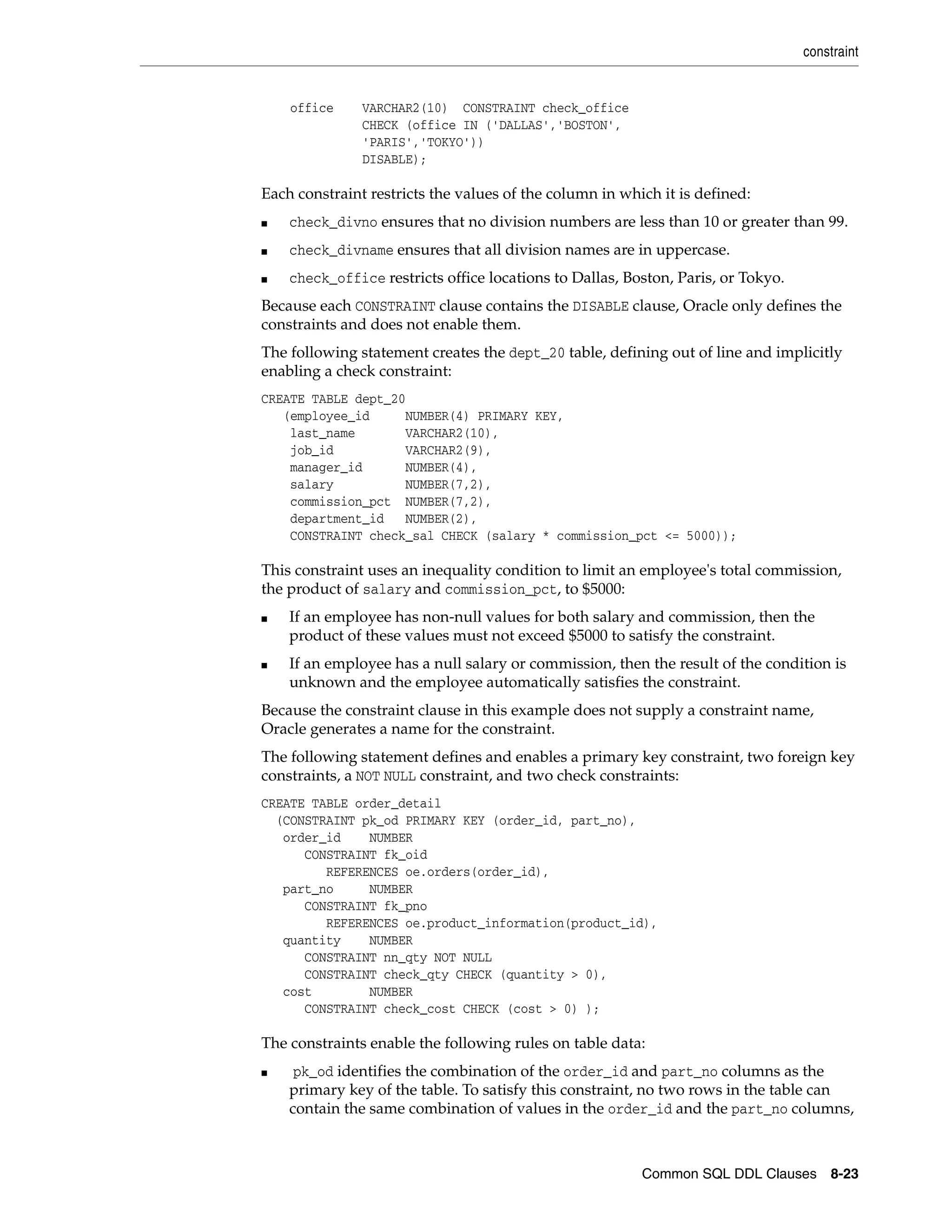 constraint
Common SQL DDL Clauses 8-23
office VARCHAR2(10) CONSTRAINT check_office
CHECK (office IN ('DALLAS','BOSTON',
'PARIS','TOKYO'))
DISABLE);
Each constraint restricts the values of the column in which it is defined:
■ check_divno ensures that no division numbers are less than 10 or greater than 99.
■ check_divname ensures that all division names are in uppercase.
■ check_office restricts office locations to Dallas, Boston, Paris, or Tokyo.
Because each CONSTRAINT clause contains the DISABLE clause, Oracle only defines the
constraints and does not enable them.
The following statement creates the dept_20 table, defining out of line and implicitly
enabling a check constraint:
CREATE TABLE dept_20
(employee_id NUMBER(4) PRIMARY KEY,
last_name VARCHAR2(10),
job_id VARCHAR2(9),
manager_id NUMBER(4),
salary NUMBER(7,2),
commission_pct NUMBER(7,2),
department_id NUMBER(2),
CONSTRAINT check_sal CHECK (salary * commission_pct <= 5000));
This constraint uses an inequality condition to limit an employee's total commission,
the product of salary and commission_pct, to $5000:
■ If an employee has non-null values for both salary and commission, then the
product of these values must not exceed $5000 to satisfy the constraint.
■ If an employee has a null salary or commission, then the result of the condition is
unknown and the employee automatically satisfies the constraint.
Because the constraint clause in this example does not supply a constraint name,
Oracle generates a name for the constraint.
The following statement defines and enables a primary key constraint, two foreign key
constraints, a NOT NULL constraint, and two check constraints:
CREATE TABLE order_detail
(CONSTRAINT pk_od PRIMARY KEY (order_id, part_no),
order_id NUMBER
CONSTRAINT fk_oid
REFERENCES oe.orders(order_id),
part_no NUMBER
CONSTRAINT fk_pno
REFERENCES oe.product_information(product_id),
quantity NUMBER
CONSTRAINT nn_qty NOT NULL
CONSTRAINT check_qty CHECK (quantity > 0),
cost NUMBER
CONSTRAINT check_cost CHECK (cost > 0) );
The constraints enable the following rules on table data:
■ pk_od identifies the combination of the order_id and part_no columns as the
primary key of the table. To satisfy this constraint, no two rows in the table can
contain the same combination of values in the order_id and the part_no columns,
 