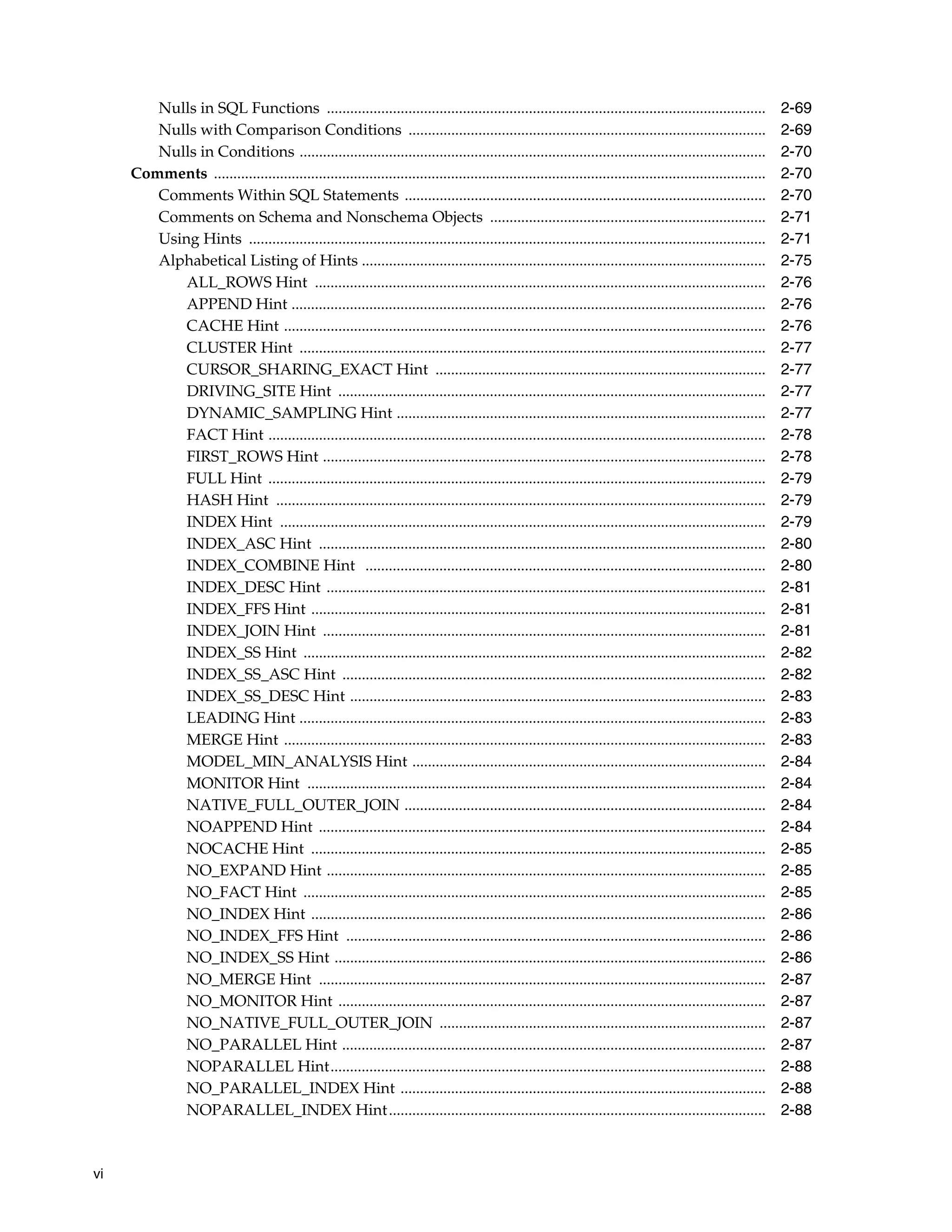 vi
Nulls in SQL Functions ................................................................................................................. 2-69
Nulls with Comparison Conditions ............................................................................................ 2-69
Nulls in Conditions ........................................................................................................................ 2-70
Comments .............................................................................................................................................. 2-70
Comments Within SQL Statements ............................................................................................. 2-70
Comments on Schema and Nonschema Objects ....................................................................... 2-71
Using Hints ..................................................................................................................................... 2-71
Alphabetical Listing of Hints ........................................................................................................ 2-75
ALL_ROWS Hint .................................................................................................................... 2-76
APPEND Hint .......................................................................................................................... 2-76
CACHE Hint ............................................................................................................................ 2-76
CLUSTER Hint ........................................................................................................................ 2-77
CURSOR_SHARING_EXACT Hint ..................................................................................... 2-77
DRIVING_SITE Hint .............................................................................................................. 2-77
DYNAMIC_SAMPLING Hint ............................................................................................... 2-77
FACT Hint ................................................................................................................................ 2-78
FIRST_ROWS Hint .................................................................................................................. 2-78
FULL Hint ................................................................................................................................ 2-79
HASH Hint .............................................................................................................................. 2-79
INDEX Hint ............................................................................................................................. 2-79
INDEX_ASC Hint ................................................................................................................... 2-80
INDEX_COMBINE Hint ....................................................................................................... 2-80
INDEX_DESC Hint ................................................................................................................. 2-81
INDEX_FFS Hint ..................................................................................................................... 2-81
INDEX_JOIN Hint .................................................................................................................. 2-81
INDEX_SS Hint ....................................................................................................................... 2-82
INDEX_SS_ASC Hint ............................................................................................................. 2-82
INDEX_SS_DESC Hint ........................................................................................................... 2-83
LEADING Hint ........................................................................................................................ 2-83
MERGE Hint ............................................................................................................................ 2-83
MODEL_MIN_ANALYSIS Hint ........................................................................................... 2-84
MONITOR Hint ...................................................................................................................... 2-84
NATIVE_FULL_OUTER_JOIN ............................................................................................. 2-84
NOAPPEND Hint ................................................................................................................... 2-84
NOCACHE Hint ..................................................................................................................... 2-85
NO_EXPAND Hint ................................................................................................................. 2-85
NO_FACT Hint ....................................................................................................................... 2-85
NO_INDEX Hint ..................................................................................................................... 2-86
NO_INDEX_FFS Hint ............................................................................................................ 2-86
NO_INDEX_SS Hint ............................................................................................................... 2-86
NO_MERGE Hint ................................................................................................................... 2-87
NO_MONITOR Hint .............................................................................................................. 2-87
NO_NATIVE_FULL_OUTER_JOIN .................................................................................... 2-87
NO_PARALLEL Hint ............................................................................................................. 2-87
NOPARALLEL Hint................................................................................................................ 2-88
NO_PARALLEL_INDEX Hint .............................................................................................. 2-88
NOPARALLEL_INDEX Hint................................................................................................. 2-88
 