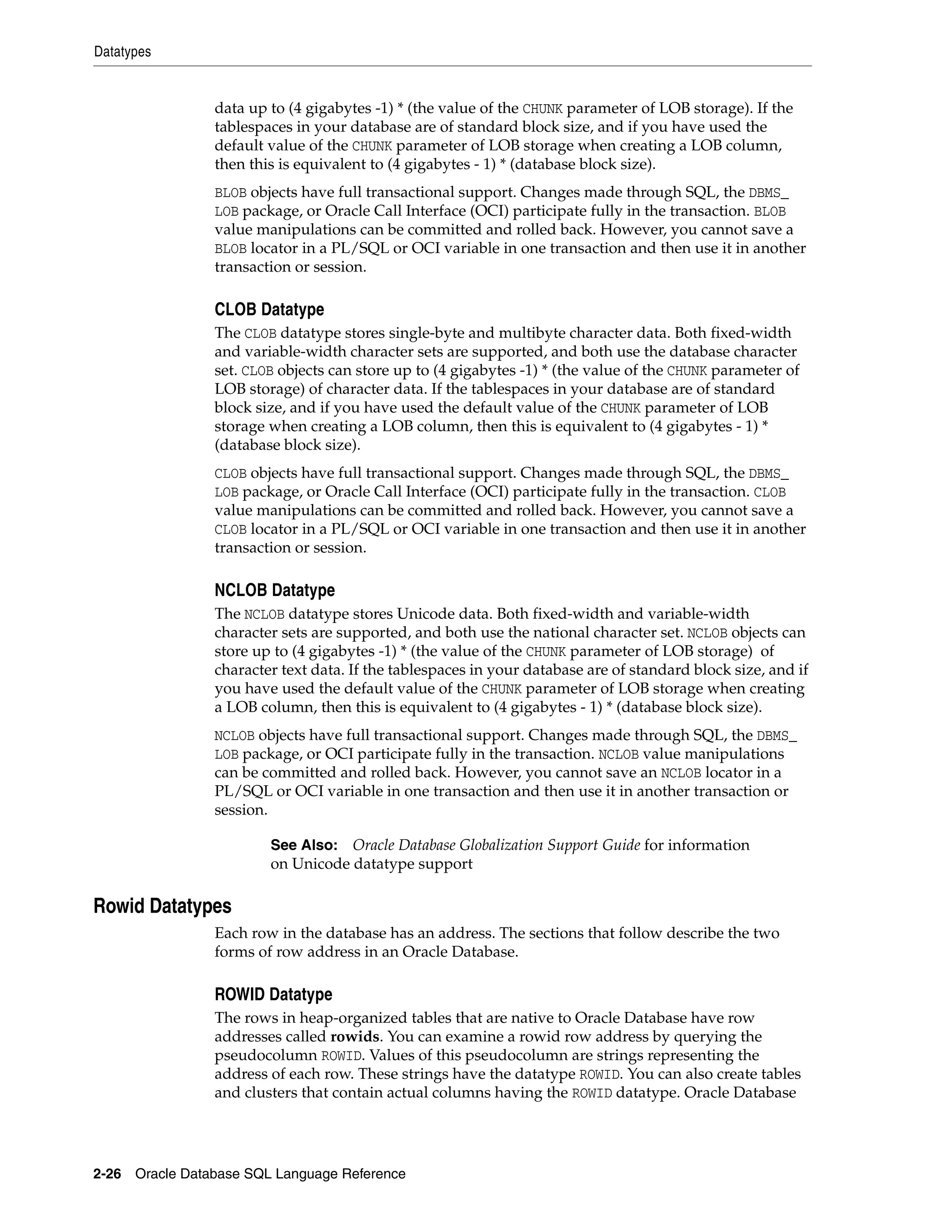 Datatypes
2-26 Oracle Database SQL Language Reference
data up to (4 gigabytes -1) * (the value of the CHUNK parameter of LOB storage). If the
tablespaces in your database are of standard block size, and if you have used the
default value of the CHUNK parameter of LOB storage when creating a LOB column,
then this is equivalent to (4 gigabytes - 1) * (database block size).
BLOB objects have full transactional support. Changes made through SQL, the DBMS_
LOB package, or Oracle Call Interface (OCI) participate fully in the transaction. BLOB
value manipulations can be committed and rolled back. However, you cannot save a
BLOB locator in a PL/SQL or OCI variable in one transaction and then use it in another
transaction or session.
CLOB Datatype
The CLOB datatype stores single-byte and multibyte character data. Both fixed-width
and variable-width character sets are supported, and both use the database character
set. CLOB objects can store up to (4 gigabytes -1) * (the value of the CHUNK parameter of
LOB storage) of character data. If the tablespaces in your database are of standard
block size, and if you have used the default value of the CHUNK parameter of LOB
storage when creating a LOB column, then this is equivalent to (4 gigabytes - 1) *
(database block size).
CLOB objects have full transactional support. Changes made through SQL, the DBMS_
LOB package, or Oracle Call Interface (OCI) participate fully in the transaction. CLOB
value manipulations can be committed and rolled back. However, you cannot save a
CLOB locator in a PL/SQL or OCI variable in one transaction and then use it in another
transaction or session.
NCLOB Datatype
The NCLOB datatype stores Unicode data. Both fixed-width and variable-width
character sets are supported, and both use the national character set. NCLOB objects can
store up to (4 gigabytes -1) * (the value of the CHUNK parameter of LOB storage) of
character text data. If the tablespaces in your database are of standard block size, and if
you have used the default value of the CHUNK parameter of LOB storage when creating
a LOB column, then this is equivalent to (4 gigabytes - 1) * (database block size).
NCLOB objects have full transactional support. Changes made through SQL, the DBMS_
LOB package, or OCI participate fully in the transaction. NCLOB value manipulations
can be committed and rolled back. However, you cannot save an NCLOB locator in a
PL/SQL or OCI variable in one transaction and then use it in another transaction or
session.
Rowid Datatypes
Each row in the database has an address. The sections that follow describe the two
forms of row address in an Oracle Database.
ROWID Datatype
The rows in heap-organized tables that are native to Oracle Database have row
addresses called rowids. You can examine a rowid row address by querying the
pseudocolumn ROWID. Values of this pseudocolumn are strings representing the
address of each row. These strings have the datatype ROWID. You can also create tables
and clusters that contain actual columns having the ROWID datatype. Oracle Database
See Also: Oracle Database Globalization Support Guide for information
on Unicode datatype support
 