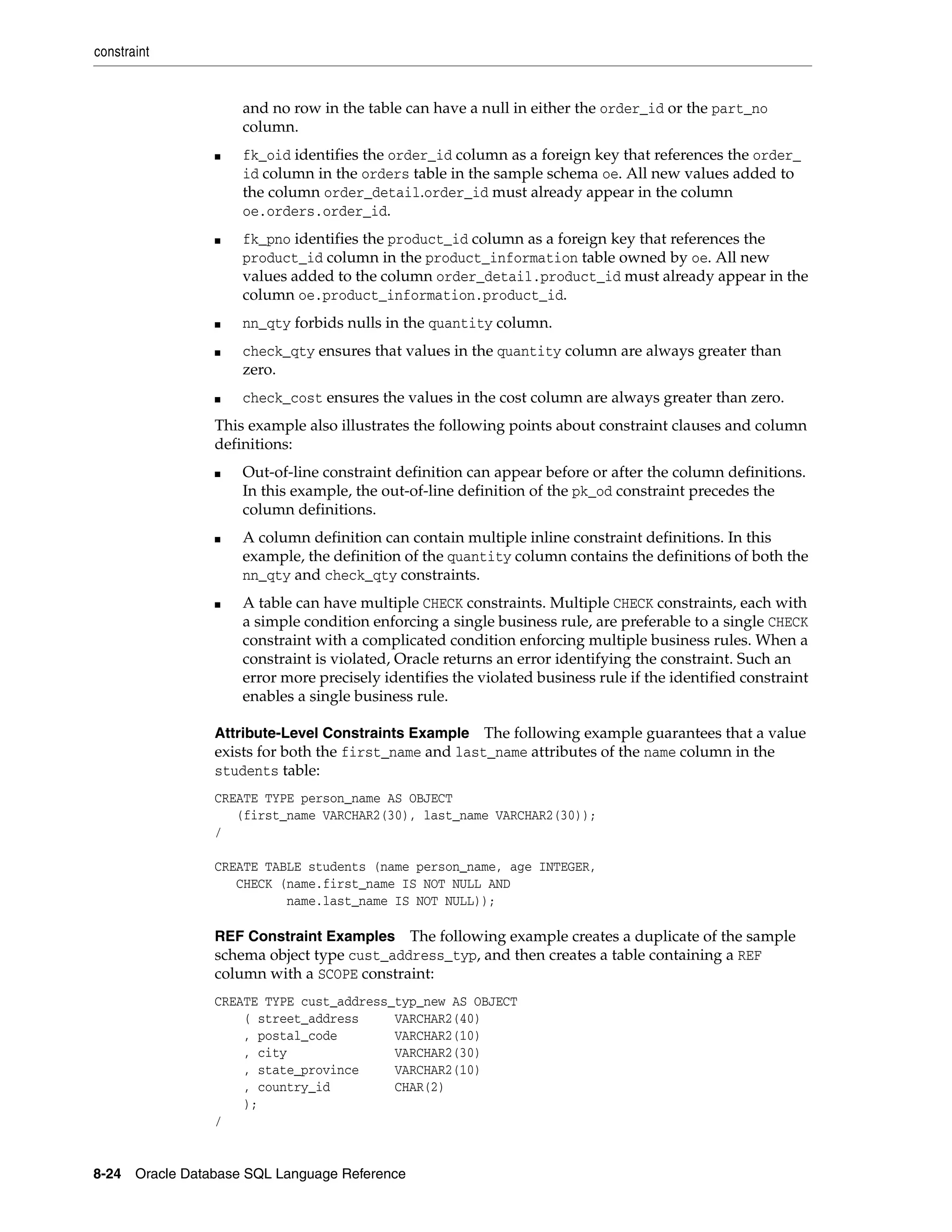 constraint
8-24 Oracle Database SQL Language Reference
and no row in the table can have a null in either the order_id or the part_no
column.
■ fk_oid identifies the order_id column as a foreign key that references the order_
id column in the orders table in the sample schema oe. All new values added to
the column order_detail.order_id must already appear in the column
oe.orders.order_id.
■ fk_pno identifies the product_id column as a foreign key that references the
product_id column in the product_information table owned by oe. All new
values added to the column order_detail.product_id must already appear in the
column oe.product_information.product_id.
■ nn_qty forbids nulls in the quantity column.
■ check_qty ensures that values in the quantity column are always greater than
zero.
■ check_cost ensures the values in the cost column are always greater than zero.
This example also illustrates the following points about constraint clauses and column
definitions:
■ Out-of-line constraint definition can appear before or after the column definitions.
In this example, the out-of-line definition of the pk_od constraint precedes the
column definitions.
■ A column definition can contain multiple inline constraint definitions. In this
example, the definition of the quantity column contains the definitions of both the
nn_qty and check_qty constraints.
■ A table can have multiple CHECK constraints. Multiple CHECK constraints, each with
a simple condition enforcing a single business rule, are preferable to a single CHECK
constraint with a complicated condition enforcing multiple business rules. When a
constraint is violated, Oracle returns an error identifying the constraint. Such an
error more precisely identifies the violated business rule if the identified constraint
enables a single business rule.
Attribute-Level Constraints Example The following example guarantees that a value
exists for both the first_name and last_name attributes of the name column in the
students table:
CREATE TYPE person_name AS OBJECT
(first_name VARCHAR2(30), last_name VARCHAR2(30));
/
CREATE TABLE students (name person_name, age INTEGER,
CHECK (name.first_name IS NOT NULL AND
name.last_name IS NOT NULL));
REF Constraint Examples The following example creates a duplicate of the sample
schema object type cust_address_typ, and then creates a table containing a REF
column with a SCOPE constraint:
CREATE TYPE cust_address_typ_new AS OBJECT
( street_address VARCHAR2(40)
, postal_code VARCHAR2(10)
, city VARCHAR2(30)
, state_province VARCHAR2(10)
, country_id CHAR(2)
);
/
 