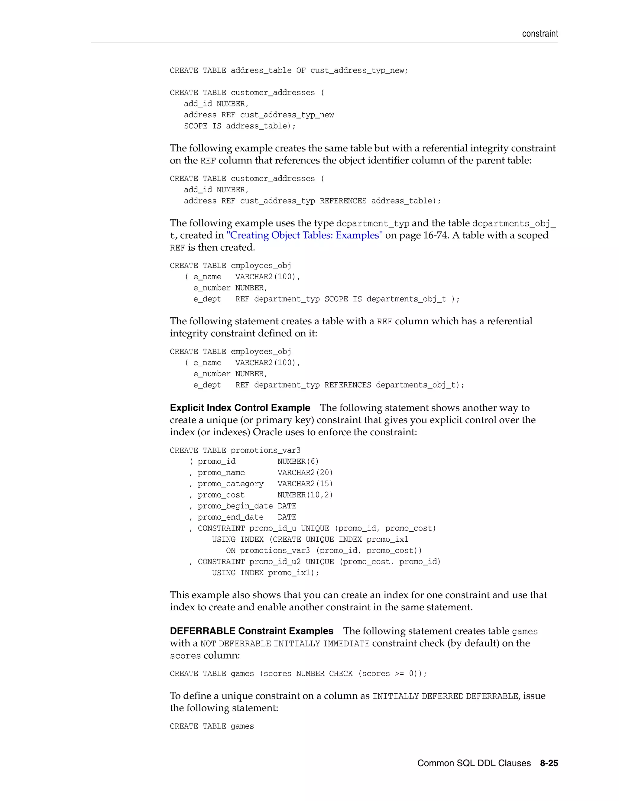 constraint
Common SQL DDL Clauses 8-25
CREATE TABLE address_table OF cust_address_typ_new;
CREATE TABLE customer_addresses (
add_id NUMBER,
address REF cust_address_typ_new
SCOPE IS address_table);
The following example creates the same table but with a referential integrity constraint
on the REF column that references the object identifier column of the parent table:
CREATE TABLE customer_addresses (
add_id NUMBER,
address REF cust_address_typ REFERENCES address_table);
The following example uses the type department_typ and the table departments_obj_
t, created in "Creating Object Tables: Examples" on page 16-74. A table with a scoped
REF is then created.
CREATE TABLE employees_obj
( e_name VARCHAR2(100),
e_number NUMBER,
e_dept REF department_typ SCOPE IS departments_obj_t );
The following statement creates a table with a REF column which has a referential
integrity constraint defined on it:
CREATE TABLE employees_obj
( e_name VARCHAR2(100),
e_number NUMBER,
e_dept REF department_typ REFERENCES departments_obj_t);
Explicit Index Control Example The following statement shows another way to
create a unique (or primary key) constraint that gives you explicit control over the
index (or indexes) Oracle uses to enforce the constraint:
CREATE TABLE promotions_var3
( promo_id NUMBER(6)
, promo_name VARCHAR2(20)
, promo_category VARCHAR2(15)
, promo_cost NUMBER(10,2)
, promo_begin_date DATE
, promo_end_date DATE
, CONSTRAINT promo_id_u UNIQUE (promo_id, promo_cost)
USING INDEX (CREATE UNIQUE INDEX promo_ix1
ON promotions_var3 (promo_id, promo_cost))
, CONSTRAINT promo_id_u2 UNIQUE (promo_cost, promo_id)
USING INDEX promo_ix1);
This example also shows that you can create an index for one constraint and use that
index to create and enable another constraint in the same statement.
DEFERRABLE Constraint Examples The following statement creates table games
with a NOT DEFERRABLE INITIALLY IMMEDIATE constraint check (by default) on the
scores column:
CREATE TABLE games (scores NUMBER CHECK (scores >= 0));
To define a unique constraint on a column as INITIALLY DEFERRED DEFERRABLE, issue
the following statement:
CREATE TABLE games
 