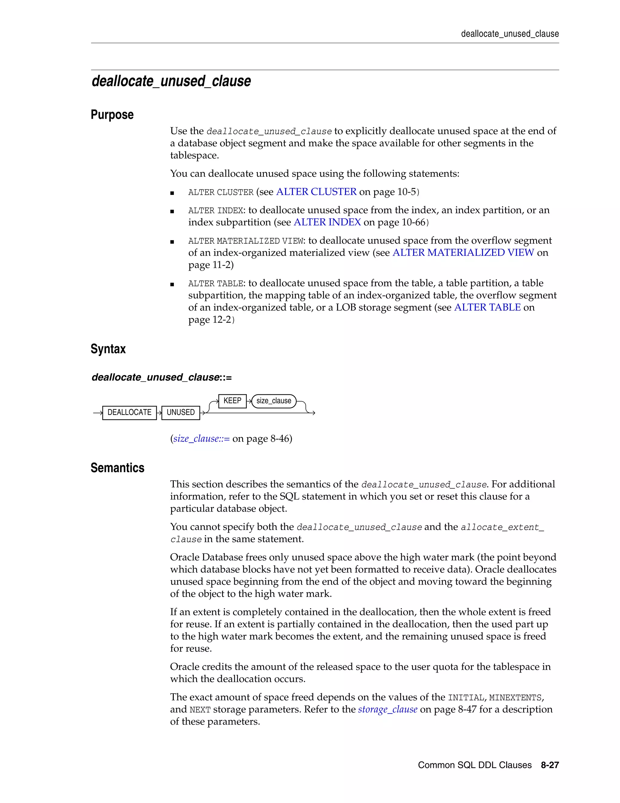 deallocate_unused_clause
Common SQL DDL Clauses 8-27
deallocate_unused_clause
8Purpose
Use the deallocate_unused_clause to explicitly deallocate unused space at the end of
a database object segment and make the space available for other segments in the
tablespace.
You can deallocate unused space using the following statements:
■ ALTER CLUSTER (see ALTER CLUSTER on page 10-5)
■ ALTER INDEX: to deallocate unused space from the index, an index partition, or an
index subpartition (see ALTER INDEX on page 10-66)
■ ALTER MATERIALIZED VIEW: to deallocate unused space from the overflow segment
of an index-organized materialized view (see ALTER MATERIALIZED VIEW on
page 11-2)
■ ALTER TABLE: to deallocate unused space from the table, a table partition, a table
subpartition, the mapping table of an index-organized table, the overflow segment
of an index-organized table, or a LOB storage segment (see ALTER TABLE on
page 12-2)
8Syntax
deallocate_unused_clause::=
(size_clause::= on page 8-46)
8Semantics
This section describes the semantics of the deallocate_unused_clause. For additional
information, refer to the SQL statement in which you set or reset this clause for a
particular database object.
You cannot specify both the deallocate_unused_clause and the allocate_extent_
clause in the same statement.
Oracle Database frees only unused space above the high water mark (the point beyond
which database blocks have not yet been formatted to receive data). Oracle deallocates
unused space beginning from the end of the object and moving toward the beginning
of the object to the high water mark.
If an extent is completely contained in the deallocation, then the whole extent is freed
for reuse. If an extent is partially contained in the deallocation, then the used part up
to the high water mark becomes the extent, and the remaining unused space is freed
for reuse.
Oracle credits the amount of the released space to the user quota for the tablespace in
which the deallocation occurs.
The exact amount of space freed depends on the values of the INITIAL, MINEXTENTS,
and NEXT storage parameters. Refer to the storage_clause on page 8-47 for a description
of these parameters.
DEALLOCATE UNUSED
KEEP size_clause
 