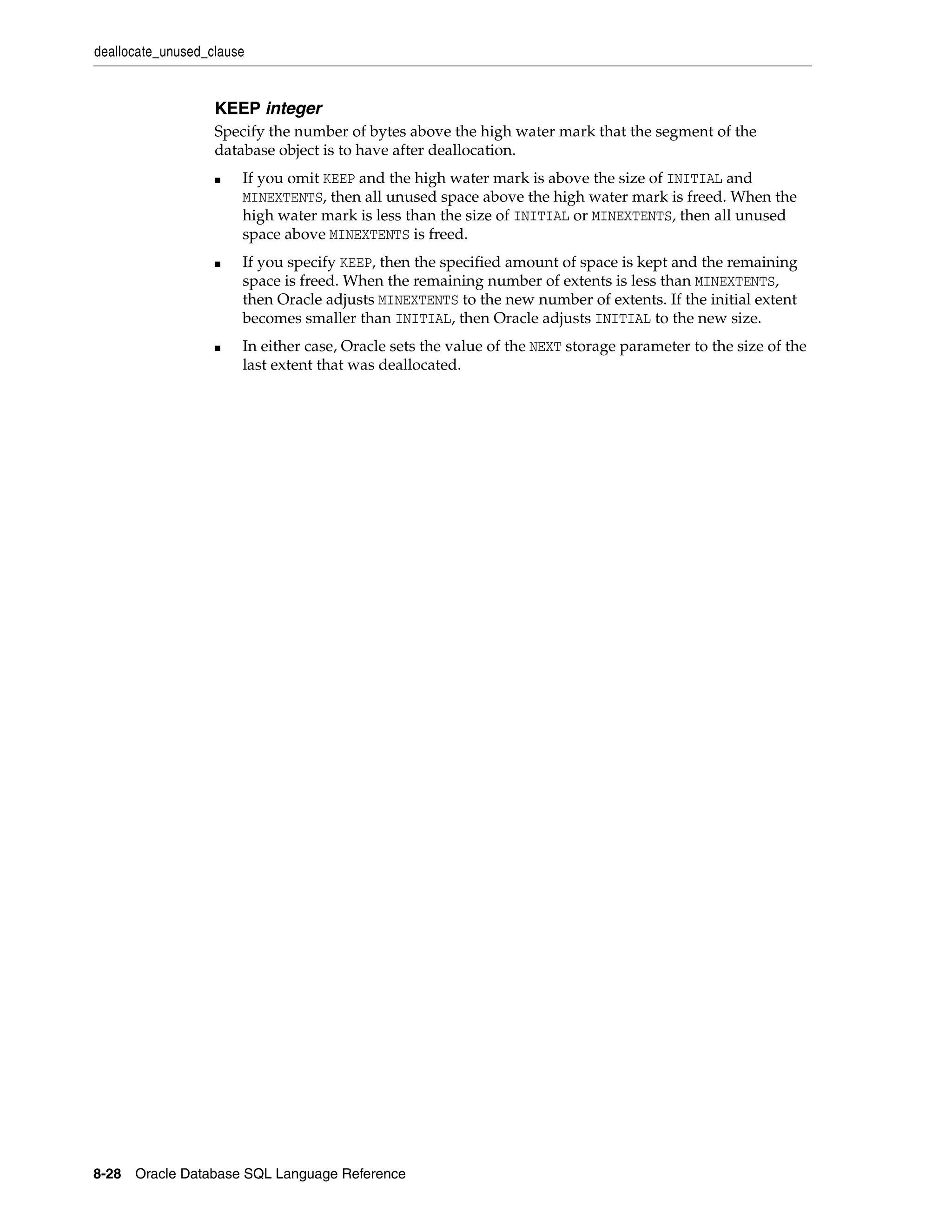 deallocate_unused_clause
8-28 Oracle Database SQL Language Reference
KEEP integer
Specify the number of bytes above the high water mark that the segment of the
database object is to have after deallocation.
■ If you omit KEEP and the high water mark is above the size of INITIAL and
MINEXTENTS, then all unused space above the high water mark is freed. When the
high water mark is less than the size of INITIAL or MINEXTENTS, then all unused
space above MINEXTENTS is freed.
■ If you specify KEEP, then the specified amount of space is kept and the remaining
space is freed. When the remaining number of extents is less than MINEXTENTS,
then Oracle adjusts MINEXTENTS to the new number of extents. If the initial extent
becomes smaller than INITIAL, then Oracle adjusts INITIAL to the new size.
■ In either case, Oracle sets the value of the NEXT storage parameter to the size of the
last extent that was deallocated.
 