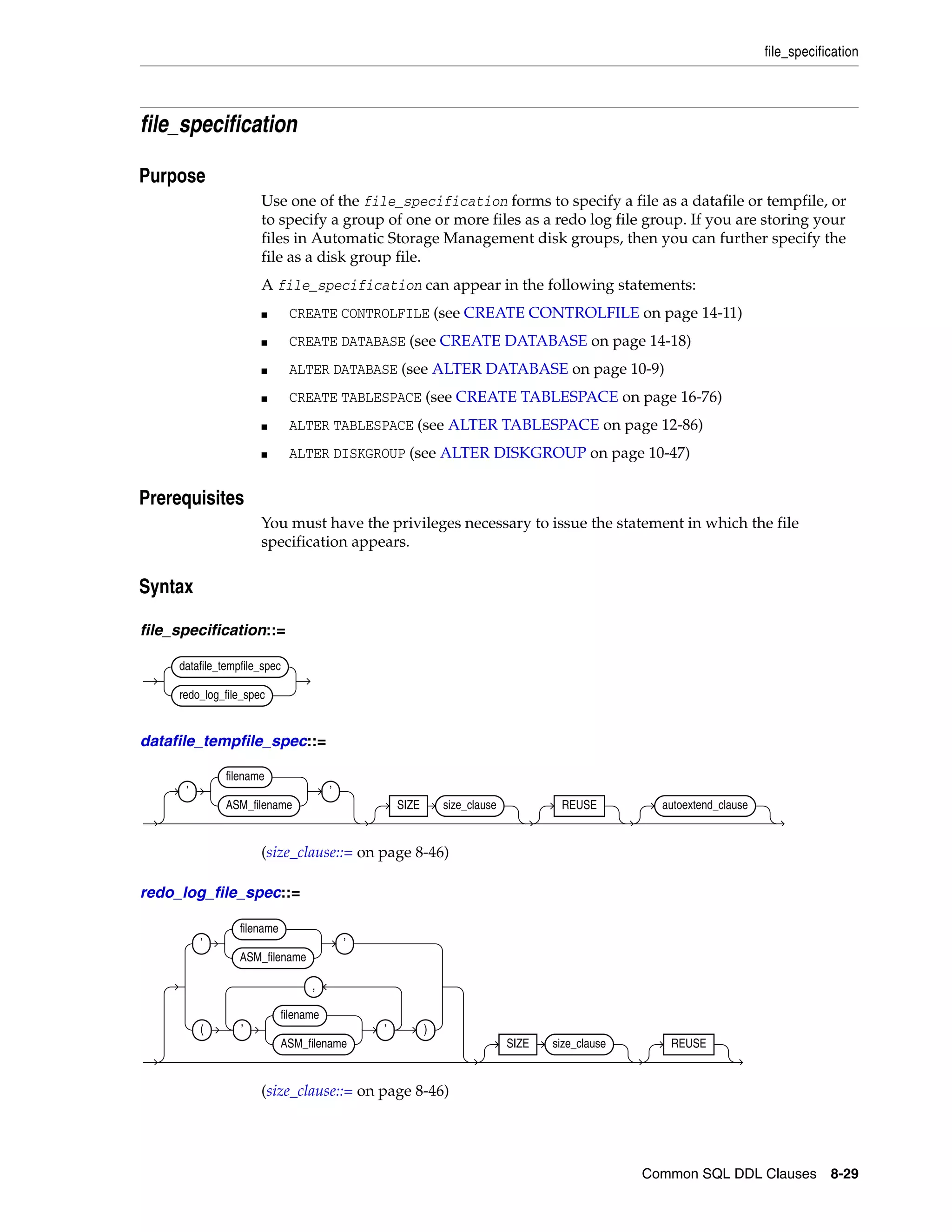 file_specification
Common SQL DDL Clauses 8-29
file_specification
8Purpose
Use one of the file_specification forms to specify a file as a datafile or tempfile, or
to specify a group of one or more files as a redo log file group. If you are storing your
files in Automatic Storage Management disk groups, then you can further specify the
file as a disk group file.
A file_specification can appear in the following statements:
■ CREATE CONTROLFILE (see CREATE CONTROLFILE on page 14-11)
■ CREATE DATABASE (see CREATE DATABASE on page 14-18)
■ ALTER DATABASE (see ALTER DATABASE on page 10-9)
■ CREATE TABLESPACE (see CREATE TABLESPACE on page 16-76)
■ ALTER TABLESPACE (see ALTER TABLESPACE on page 12-86)
■ ALTER DISKGROUP (see ALTER DISKGROUP on page 10-47)
8Prerequisites
You must have the privileges necessary to issue the statement in which the file
specification appears.
8Syntax
file_specification::=
datafile_tempfile_spec::=
(size_clause::= on page 8-46)
redo_log_file_spec::=
(size_clause::= on page 8-46)
datafile_tempfile_spec
redo_log_file_spec
’
filename
ASM_filename
’
SIZE size_clause REUSE autoextend_clause
’
filename
ASM_filename
’
( ’
filename
ASM_filename
’
,
)
SIZE size_clause REUSE
 