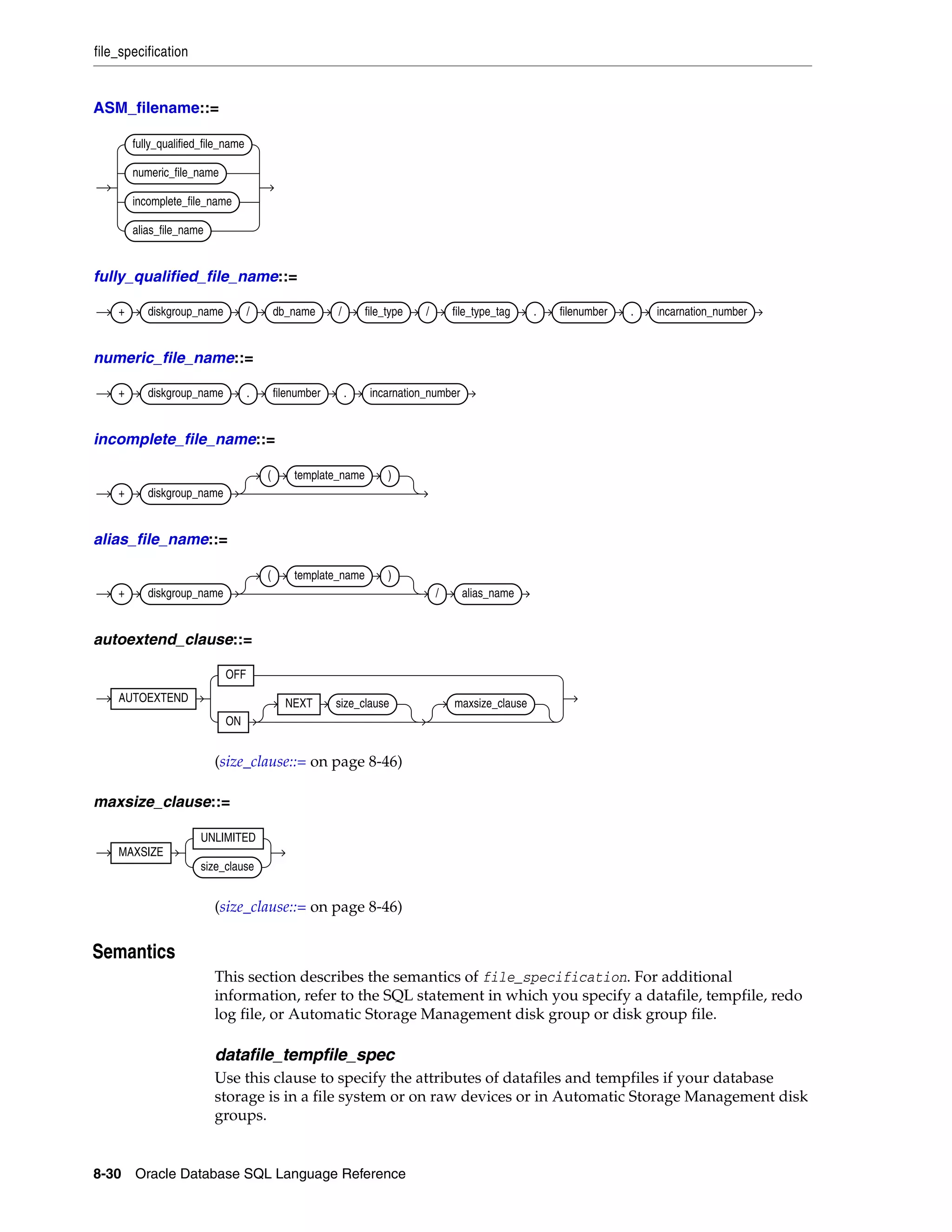file_specification
8-30 Oracle Database SQL Language Reference
ASM_filename::=
fully_qualified_file_name::=
numeric_file_name::=
incomplete_file_name::=
alias_file_name::=
autoextend_clause::=
(size_clause::= on page 8-46)
maxsize_clause::=
(size_clause::= on page 8-46)
8Semantics
This section describes the semantics of file_specification. For additional
information, refer to the SQL statement in which you specify a datafile, tempfile, redo
log file, or Automatic Storage Management disk group or disk group file.
datafile_tempfile_spec
Use this clause to specify the attributes of datafiles and tempfiles if your database
storage is in a file system or on raw devices or in Automatic Storage Management disk
groups.
fully_qualified_file_name
numeric_file_name
incomplete_file_name
alias_file_name
+ diskgroup_name / db_name / file_type / file_type_tag . filenumber . incarnation_number
+ diskgroup_name . filenumber . incarnation_number
+ diskgroup_name
( template_name )
+ diskgroup_name
( template_name )
/ alias_name
AUTOEXTEND
OFF
ON
NEXT size_clause maxsize_clause
MAXSIZE
UNLIMITED
size_clause
 