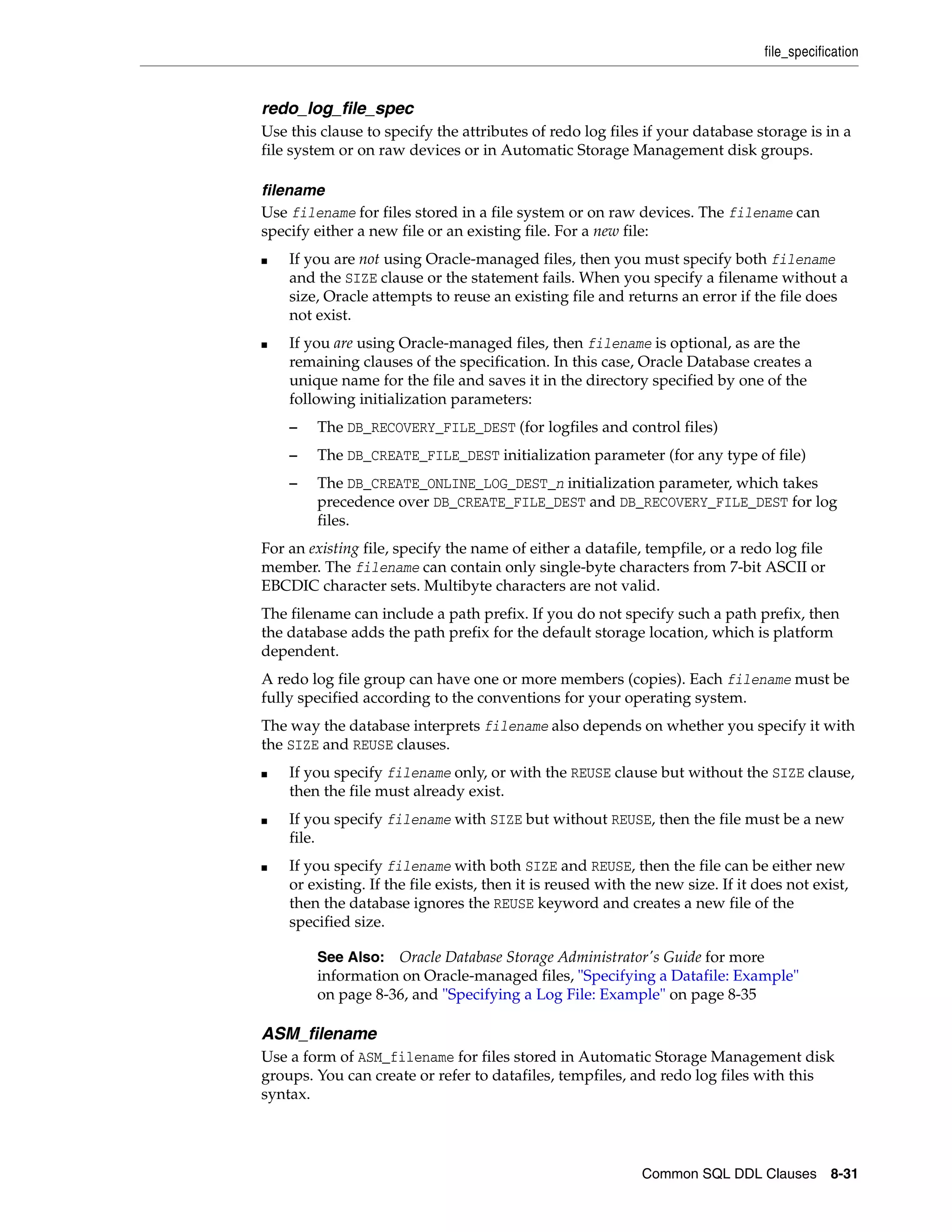file_specification
Common SQL DDL Clauses 8-31
redo_log_file_spec
Use this clause to specify the attributes of redo log files if your database storage is in a
file system or on raw devices or in Automatic Storage Management disk groups.
filename
Use filename for files stored in a file system or on raw devices. The filename can
specify either a new file or an existing file. For a new file:
■ If you are not using Oracle-managed files, then you must specify both filename
and the SIZE clause or the statement fails. When you specify a filename without a
size, Oracle attempts to reuse an existing file and returns an error if the file does
not exist.
■ If you are using Oracle-managed files, then filename is optional, as are the
remaining clauses of the specification. In this case, Oracle Database creates a
unique name for the file and saves it in the directory specified by one of the
following initialization parameters:
– The DB_RECOVERY_FILE_DEST (for logfiles and control files)
– The DB_CREATE_FILE_DEST initialization parameter (for any type of file)
– The DB_CREATE_ONLINE_LOG_DEST_n initialization parameter, which takes
precedence over DB_CREATE_FILE_DEST and DB_RECOVERY_FILE_DEST for log
files.
For an existing file, specify the name of either a datafile, tempfile, or a redo log file
member. The filename can contain only single-byte characters from 7-bit ASCII or
EBCDIC character sets. Multibyte characters are not valid.
The filename can include a path prefix. If you do not specify such a path prefix, then
the database adds the path prefix for the default storage location, which is platform
dependent.
A redo log file group can have one or more members (copies). Each filename must be
fully specified according to the conventions for your operating system.
The way the database interprets filename also depends on whether you specify it with
the SIZE and REUSE clauses.
■ If you specify filename only, or with the REUSE clause but without the SIZE clause,
then the file must already exist.
■ If you specify filename with SIZE but without REUSE, then the file must be a new
file.
■ If you specify filename with both SIZE and REUSE, then the file can be either new
or existing. If the file exists, then it is reused with the new size. If it does not exist,
then the database ignores the REUSE keyword and creates a new file of the
specified size.
ASM_filename
Use a form of ASM_filename for files stored in Automatic Storage Management disk
groups. You can create or refer to datafiles, tempfiles, and redo log files with this
syntax.
See Also: Oracle Database Storage Administrator's Guide for more
information on Oracle-managed files, "Specifying a Datafile: Example"
on page 8-36, and "Specifying a Log File: Example" on page 8-35
 