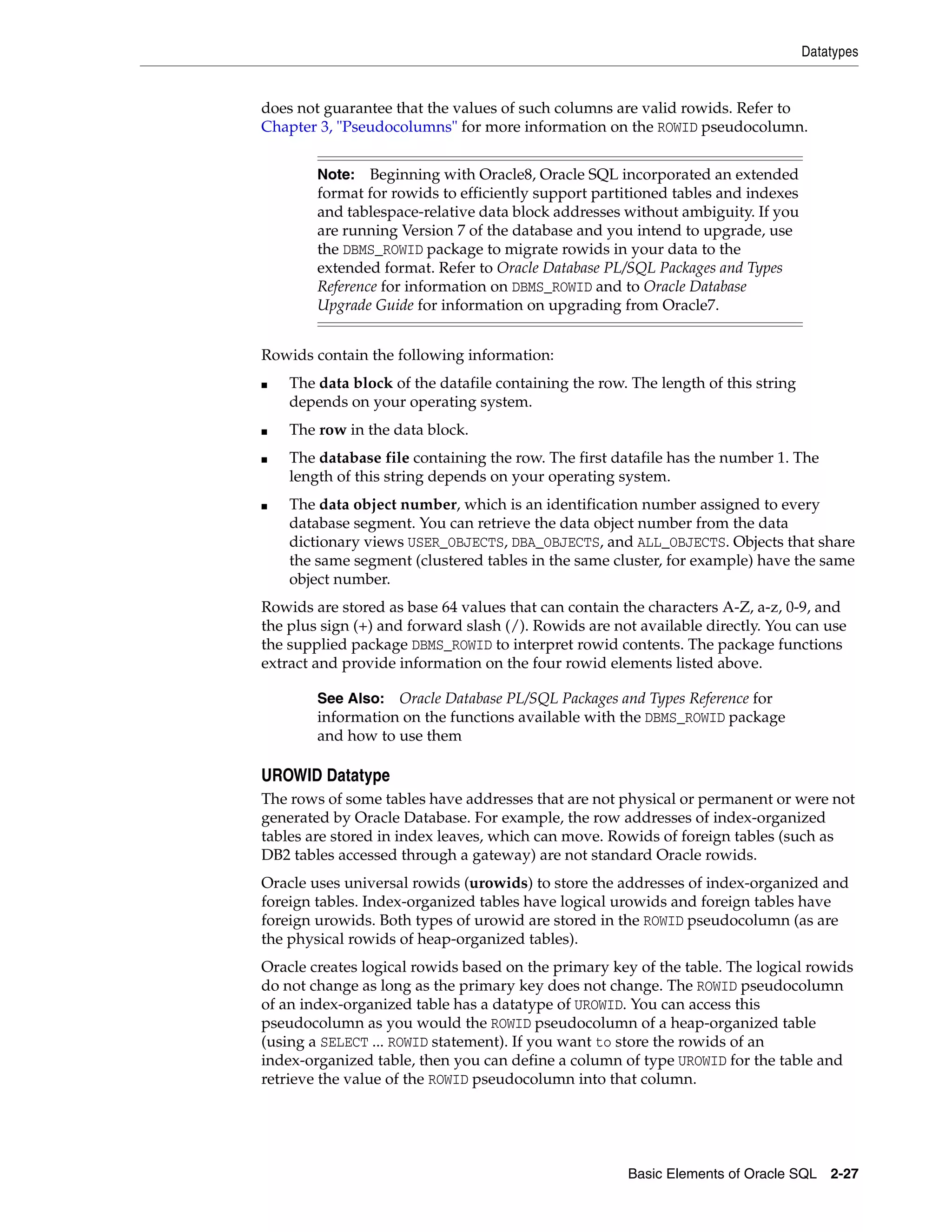 Datatypes
Basic Elements of Oracle SQL 2-27
does not guarantee that the values of such columns are valid rowids. Refer to
Chapter 3, "Pseudocolumns" for more information on the ROWID pseudocolumn.
Rowids contain the following information:
■ The data block of the datafile containing the row. The length of this string
depends on your operating system.
■ The row in the data block.
■ The database file containing the row. The first datafile has the number 1. The
length of this string depends on your operating system.
■ The data object number, which is an identification number assigned to every
database segment. You can retrieve the data object number from the data
dictionary views USER_OBJECTS, DBA_OBJECTS, and ALL_OBJECTS. Objects that share
the same segment (clustered tables in the same cluster, for example) have the same
object number.
Rowids are stored as base 64 values that can contain the characters A-Z, a-z, 0-9, and
the plus sign (+) and forward slash (/). Rowids are not available directly. You can use
the supplied package DBMS_ROWID to interpret rowid contents. The package functions
extract and provide information on the four rowid elements listed above.
UROWID Datatype
The rows of some tables have addresses that are not physical or permanent or were not
generated by Oracle Database. For example, the row addresses of index-organized
tables are stored in index leaves, which can move. Rowids of foreign tables (such as
DB2 tables accessed through a gateway) are not standard Oracle rowids.
Oracle uses universal rowids (urowids) to store the addresses of index-organized and
foreign tables. Index-organized tables have logical urowids and foreign tables have
foreign urowids. Both types of urowid are stored in the ROWID pseudocolumn (as are
the physical rowids of heap-organized tables).
Oracle creates logical rowids based on the primary key of the table. The logical rowids
do not change as long as the primary key does not change. The ROWID pseudocolumn
of an index-organized table has a datatype of UROWID. You can access this
pseudocolumn as you would the ROWID pseudocolumn of a heap-organized table
(using a SELECT ... ROWID statement). If you want to store the rowids of an
index-organized table, then you can define a column of type UROWID for the table and
retrieve the value of the ROWID pseudocolumn into that column.
Note: Beginning with Oracle8, Oracle SQL incorporated an extended
format for rowids to efficiently support partitioned tables and indexes
and tablespace-relative data block addresses without ambiguity. If you
are running Version 7 of the database and you intend to upgrade, use
the DBMS_ROWID package to migrate rowids in your data to the
extended format. Refer to Oracle Database PL/SQL Packages and Types
Reference for information on DBMS_ROWID and to Oracle Database
Upgrade Guide for information on upgrading from Oracle7.
See Also: Oracle Database PL/SQL Packages and Types Reference for
information on the functions available with the DBMS_ROWID package
and how to use them
 