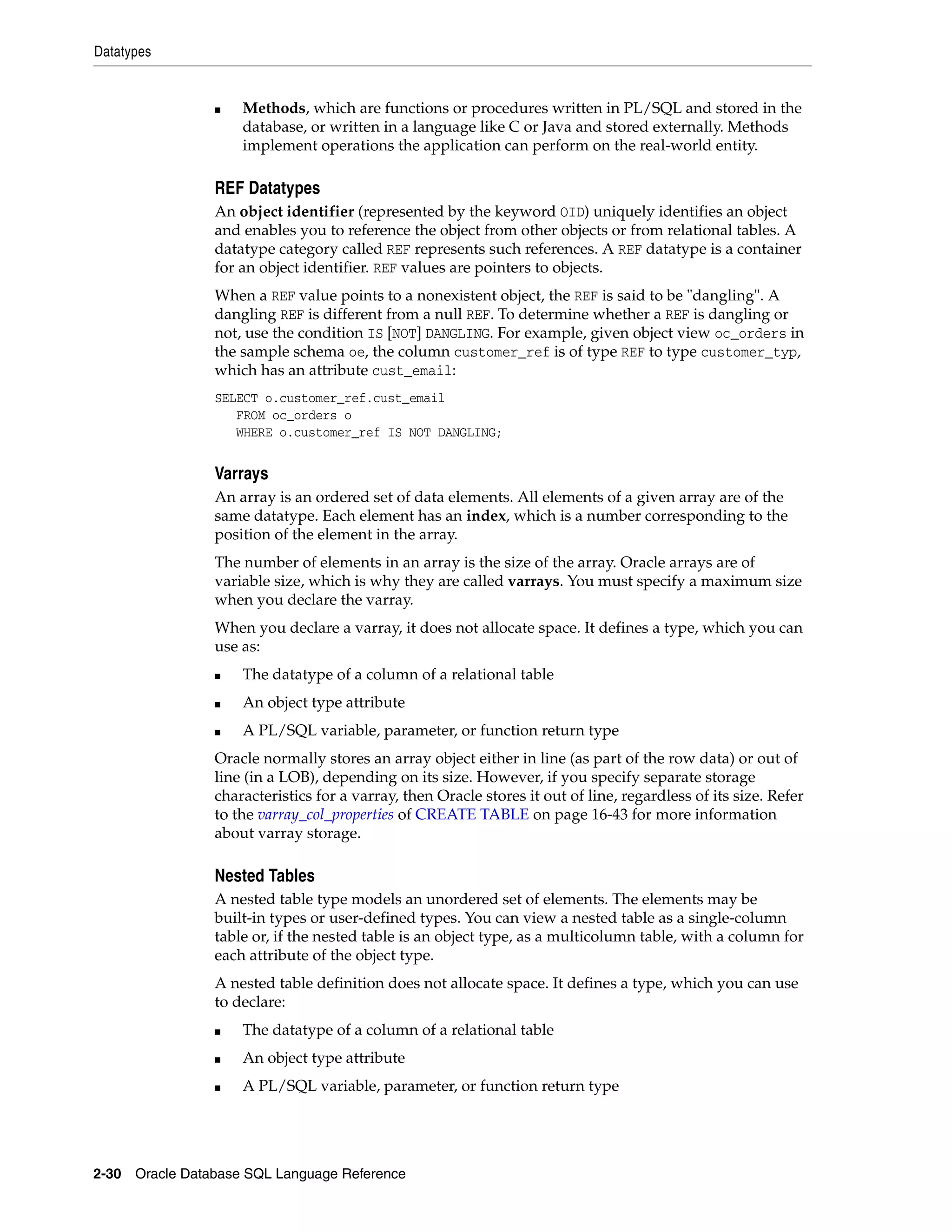 Datatypes
2-30 Oracle Database SQL Language Reference
■ Methods, which are functions or procedures written in PL/SQL and stored in the
database, or written in a language like C or Java and stored externally. Methods
implement operations the application can perform on the real-world entity.
REF Datatypes
An object identifier (represented by the keyword OID) uniquely identifies an object
and enables you to reference the object from other objects or from relational tables. A
datatype category called REF represents such references. A REF datatype is a container
for an object identifier. REF values are pointers to objects.
When a REF value points to a nonexistent object, the REF is said to be "dangling". A
dangling REF is different from a null REF. To determine whether a REF is dangling or
not, use the condition IS [NOT] DANGLING. For example, given object view oc_orders in
the sample schema oe, the column customer_ref is of type REF to type customer_typ,
which has an attribute cust_email:
SELECT o.customer_ref.cust_email
FROM oc_orders o
WHERE o.customer_ref IS NOT DANGLING;
Varrays
An array is an ordered set of data elements. All elements of a given array are of the
same datatype. Each element has an index, which is a number corresponding to the
position of the element in the array.
The number of elements in an array is the size of the array. Oracle arrays are of
variable size, which is why they are called varrays. You must specify a maximum size
when you declare the varray.
When you declare a varray, it does not allocate space. It defines a type, which you can
use as:
■ The datatype of a column of a relational table
■ An object type attribute
■ A PL/SQL variable, parameter, or function return type
Oracle normally stores an array object either in line (as part of the row data) or out of
line (in a LOB), depending on its size. However, if you specify separate storage
characteristics for a varray, then Oracle stores it out of line, regardless of its size. Refer
to the varray_col_properties of CREATE TABLE on page 16-43 for more information
about varray storage.
Nested Tables
A nested table type models an unordered set of elements. The elements may be
built-in types or user-defined types. You can view a nested table as a single-column
table or, if the nested table is an object type, as a multicolumn table, with a column for
each attribute of the object type.
A nested table definition does not allocate space. It defines a type, which you can use
to declare:
■ The datatype of a column of a relational table
■ An object type attribute
■ A PL/SQL variable, parameter, or function return type
 