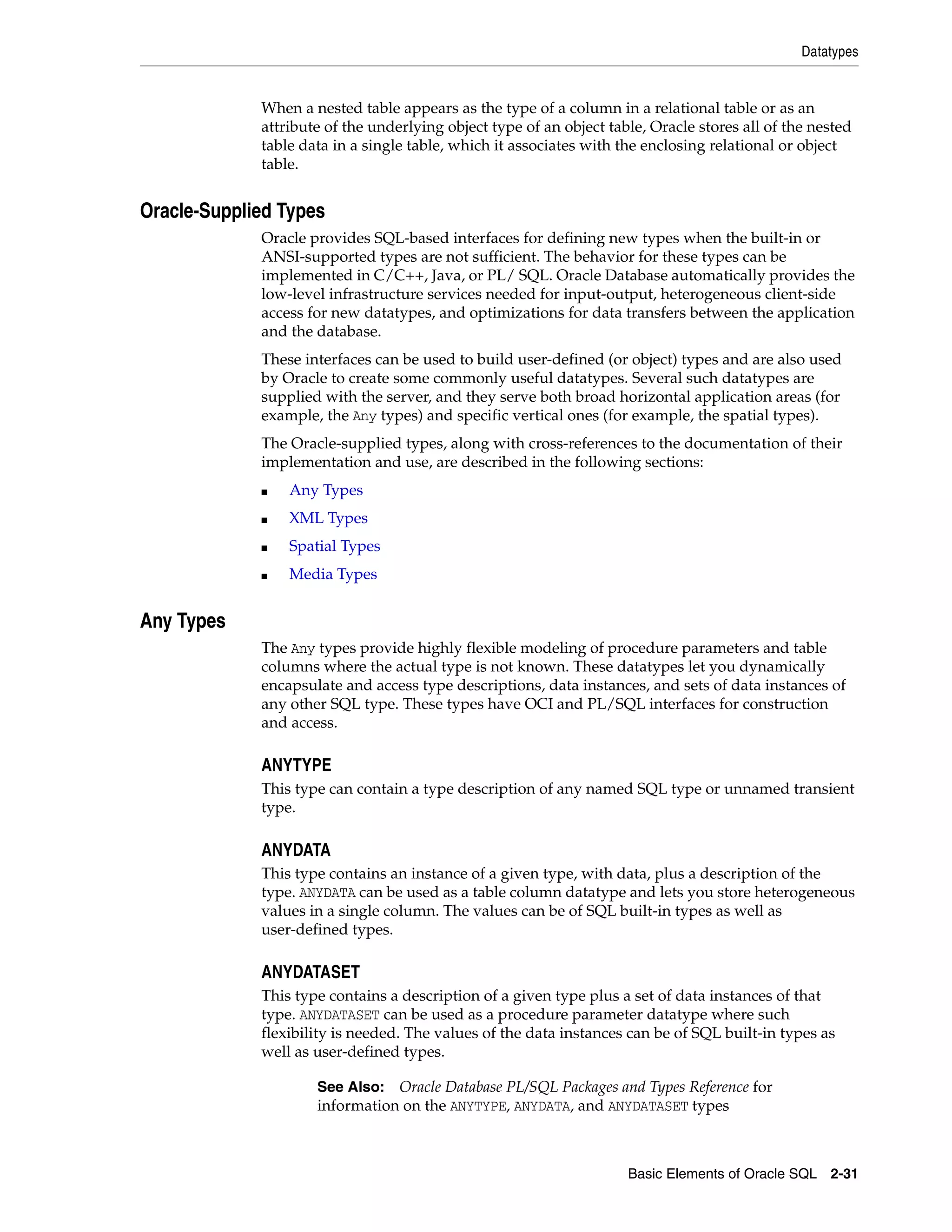Datatypes
Basic Elements of Oracle SQL 2-31
When a nested table appears as the type of a column in a relational table or as an
attribute of the underlying object type of an object table, Oracle stores all of the nested
table data in a single table, which it associates with the enclosing relational or object
table.
Oracle-Supplied Types
Oracle provides SQL-based interfaces for defining new types when the built-in or
ANSI-supported types are not sufficient. The behavior for these types can be
implemented in C/C++, Java, or PL/ SQL. Oracle Database automatically provides the
low-level infrastructure services needed for input-output, heterogeneous client-side
access for new datatypes, and optimizations for data transfers between the application
and the database.
These interfaces can be used to build user-defined (or object) types and are also used
by Oracle to create some commonly useful datatypes. Several such datatypes are
supplied with the server, and they serve both broad horizontal application areas (for
example, the Any types) and specific vertical ones (for example, the spatial types).
The Oracle-supplied types, along with cross-references to the documentation of their
implementation and use, are described in the following sections:
■ Any Types
■ XML Types
■ Spatial Types
■ Media Types
Any Types
The Any types provide highly flexible modeling of procedure parameters and table
columns where the actual type is not known. These datatypes let you dynamically
encapsulate and access type descriptions, data instances, and sets of data instances of
any other SQL type. These types have OCI and PL/SQL interfaces for construction
and access.
ANYTYPE
This type can contain a type description of any named SQL type or unnamed transient
type.
ANYDATA
This type contains an instance of a given type, with data, plus a description of the
type. ANYDATA can be used as a table column datatype and lets you store heterogeneous
values in a single column. The values can be of SQL built-in types as well as
user-defined types.
ANYDATASET
This type contains a description of a given type plus a set of data instances of that
type. ANYDATASET can be used as a procedure parameter datatype where such
flexibility is needed. The values of the data instances can be of SQL built-in types as
well as user-defined types.
See Also: Oracle Database PL/SQL Packages and Types Reference for
information on the ANYTYPE, ANYDATA, and ANYDATASET types
 