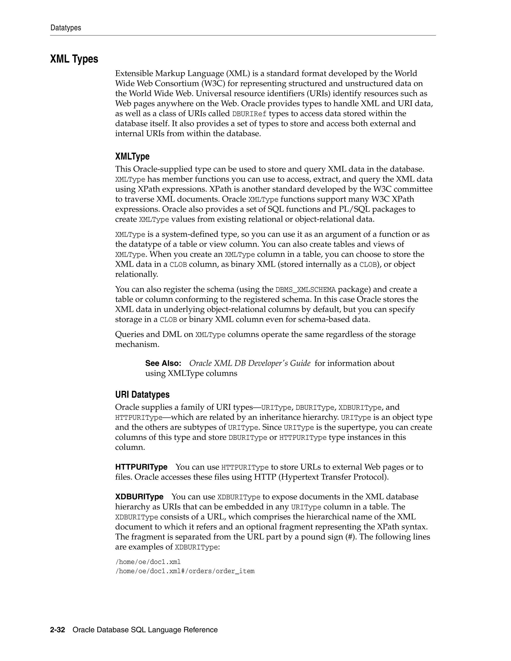 Datatypes
2-32 Oracle Database SQL Language Reference
XML Types
Extensible Markup Language (XML) is a standard format developed by the World
Wide Web Consortium (W3C) for representing structured and unstructured data on
the World Wide Web. Universal resource identifiers (URIs) identify resources such as
Web pages anywhere on the Web. Oracle provides types to handle XML and URI data,
as well as a class of URIs called DBURIRef types to access data stored within the
database itself. It also provides a set of types to store and access both external and
internal URIs from within the database.
XMLType
This Oracle-supplied type can be used to store and query XML data in the database.
XMLType has member functions you can use to access, extract, and query the XML data
using XPath expressions. XPath is another standard developed by the W3C committee
to traverse XML documents. Oracle XMLType functions support many W3C XPath
expressions. Oracle also provides a set of SQL functions and PL/SQL packages to
create XMLType values from existing relational or object-relational data.
XMLType is a system-defined type, so you can use it as an argument of a function or as
the datatype of a table or view column. You can also create tables and views of
XMLType. When you create an XMLType column in a table, you can choose to store the
XML data in a CLOB column, as binary XML (stored internally as a CLOB), or object
relationally.
You can also register the schema (using the DBMS_XMLSCHEMA package) and create a
table or column conforming to the registered schema. In this case Oracle stores the
XML data in underlying object-relational columns by default, but you can specify
storage in a CLOB or binary XML column even for schema-based data.
Queries and DML on XMLType columns operate the same regardless of the storage
mechanism.
URI Datatypes
Oracle supplies a family of URI types—URIType, DBURIType, XDBURIType, and
HTTPURIType—which are related by an inheritance hierarchy. URIType is an object type
and the others are subtypes of URIType. Since URIType is the supertype, you can create
columns of this type and store DBURIType or HTTPURIType type instances in this
column.
HTTPURIType You can use HTTPURIType to store URLs to external Web pages or to
files. Oracle accesses these files using HTTP (Hypertext Transfer Protocol).
XDBURIType You can use XDBURIType to expose documents in the XML database
hierarchy as URIs that can be embedded in any URIType column in a table. The
XDBURIType consists of a URL, which comprises the hierarchical name of the XML
document to which it refers and an optional fragment representing the XPath syntax.
The fragment is separated from the URL part by a pound sign (#). The following lines
are examples of XDBURIType:
/home/oe/doc1.xml
/home/oe/doc1.xml#/orders/order_item
See Also: Oracle XML DB Developer's Guide for information about
using XMLType columns
 