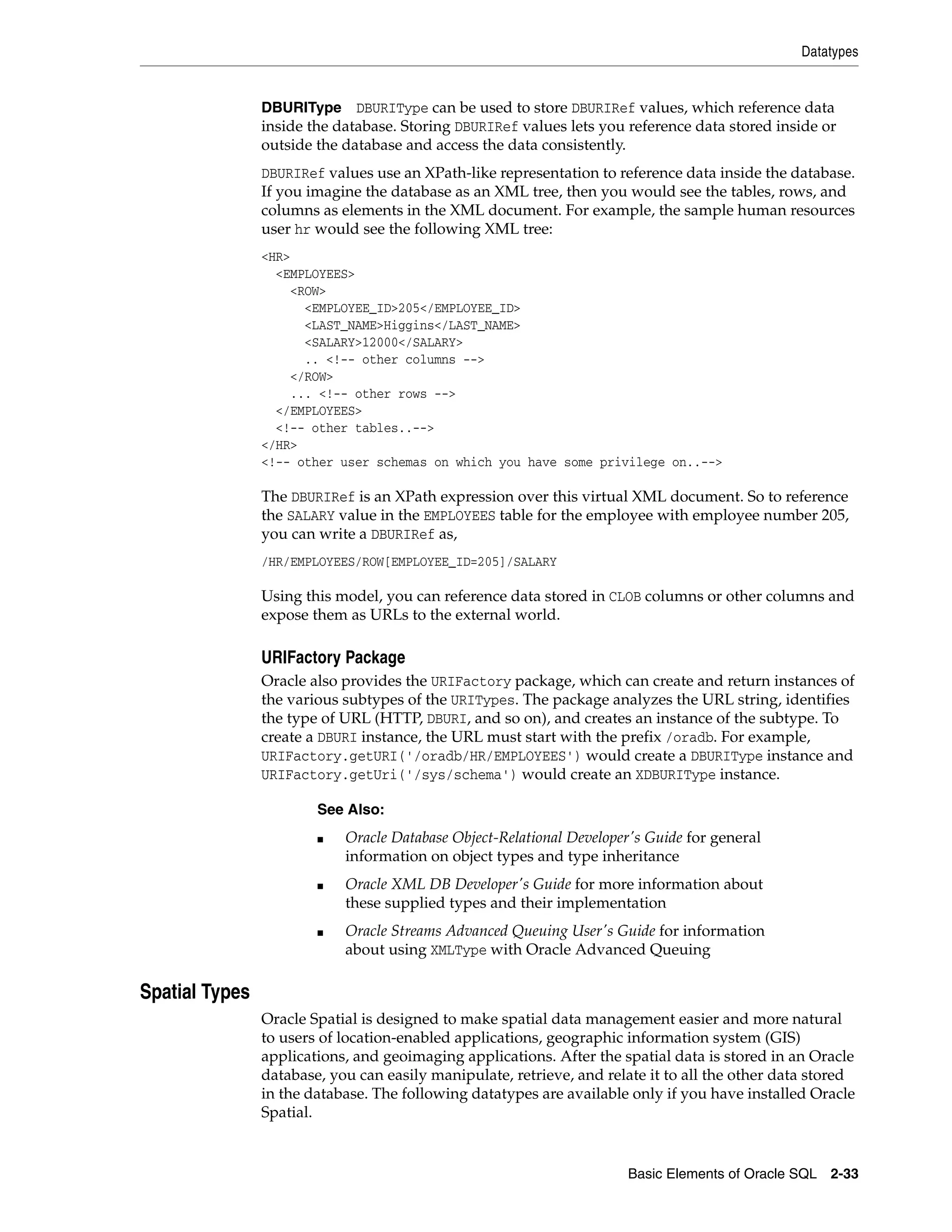 Datatypes
Basic Elements of Oracle SQL 2-33
DBURIType DBURIType can be used to store DBURIRef values, which reference data
inside the database. Storing DBURIRef values lets you reference data stored inside or
outside the database and access the data consistently.
DBURIRef values use an XPath-like representation to reference data inside the database.
If you imagine the database as an XML tree, then you would see the tables, rows, and
columns as elements in the XML document. For example, the sample human resources
user hr would see the following XML tree:
<HR>
<EMPLOYEES>
<ROW>
<EMPLOYEE_ID>205</EMPLOYEE_ID>
<LAST_NAME>Higgins</LAST_NAME>
<SALARY>12000</SALARY>
.. <!-- other columns -->
</ROW>
... <!-- other rows -->
</EMPLOYEES>
<!-- other tables..-->
</HR>
<!-- other user schemas on which you have some privilege on..-->
The DBURIRef is an XPath expression over this virtual XML document. So to reference
the SALARY value in the EMPLOYEES table for the employee with employee number 205,
you can write a DBURIRef as,
/HR/EMPLOYEES/ROW[EMPLOYEE_ID=205]/SALARY
Using this model, you can reference data stored in CLOB columns or other columns and
expose them as URLs to the external world.
URIFactory Package
Oracle also provides the URIFactory package, which can create and return instances of
the various subtypes of the URITypes. The package analyzes the URL string, identifies
the type of URL (HTTP, DBURI, and so on), and creates an instance of the subtype. To
create a DBURI instance, the URL must start with the prefix /oradb. For example,
URIFactory.getURI('/oradb/HR/EMPLOYEES') would create a DBURIType instance and
URIFactory.getUri('/sys/schema') would create an XDBURIType instance.
Spatial Types
Oracle Spatial is designed to make spatial data management easier and more natural
to users of location-enabled applications, geographic information system (GIS)
applications, and geoimaging applications. After the spatial data is stored in an Oracle
database, you can easily manipulate, retrieve, and relate it to all the other data stored
in the database. The following datatypes are available only if you have installed Oracle
Spatial.
See Also:
■ Oracle Database Object-Relational Developer's Guide for general
information on object types and type inheritance
■ Oracle XML DB Developer's Guide for more information about
these supplied types and their implementation
■ Oracle Streams Advanced Queuing User's Guide for information
about using XMLType with Oracle Advanced Queuing
 