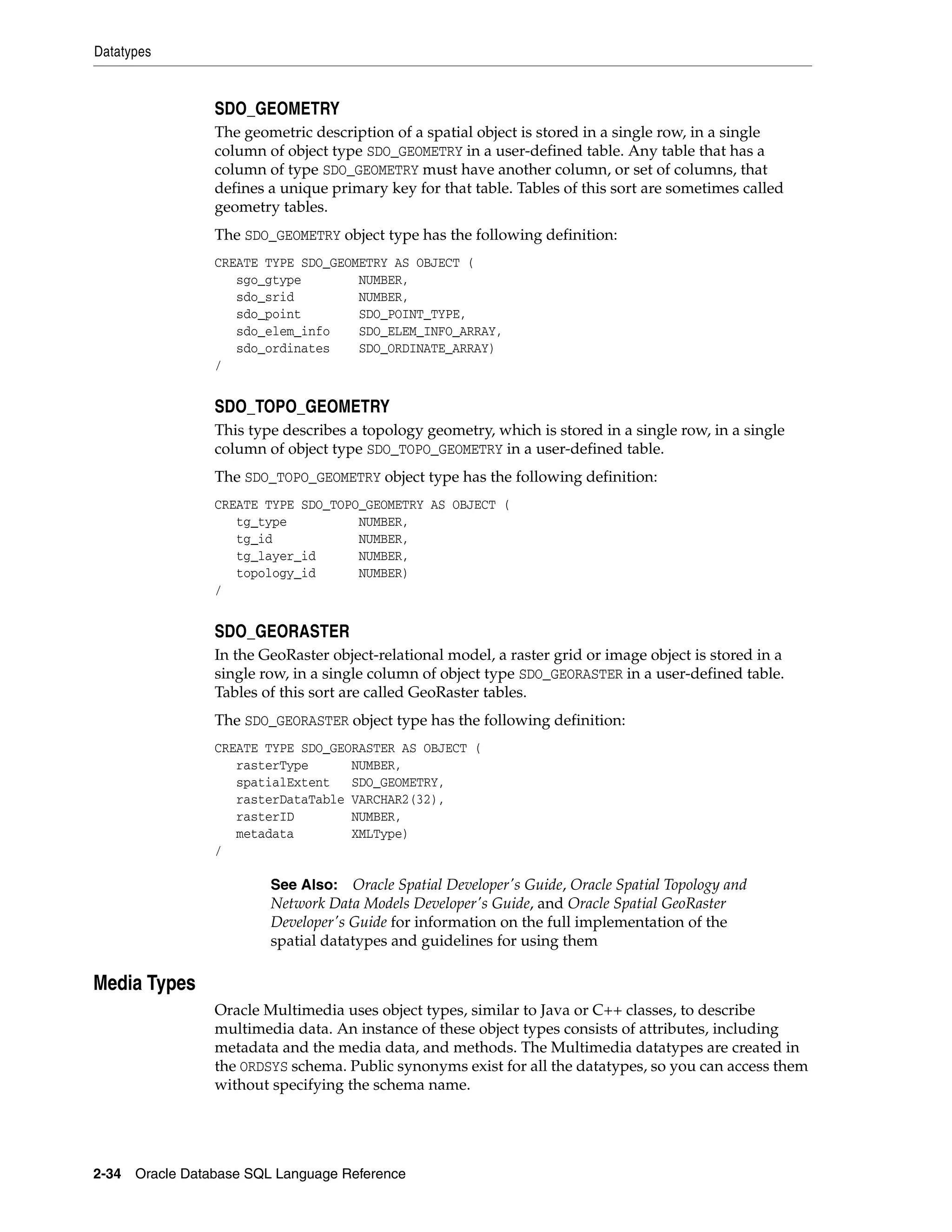 Datatypes
2-34 Oracle Database SQL Language Reference
SDO_GEOMETRY
The geometric description of a spatial object is stored in a single row, in a single
column of object type SDO_GEOMETRY in a user-defined table. Any table that has a
column of type SDO_GEOMETRY must have another column, or set of columns, that
defines a unique primary key for that table. Tables of this sort are sometimes called
geometry tables.
The SDO_GEOMETRY object type has the following definition:
CREATE TYPE SDO_GEOMETRY AS OBJECT (
sgo_gtype NUMBER,
sdo_srid NUMBER,
sdo_point SDO_POINT_TYPE,
sdo_elem_info SDO_ELEM_INFO_ARRAY,
sdo_ordinates SDO_ORDINATE_ARRAY)
/
SDO_TOPO_GEOMETRY
This type describes a topology geometry, which is stored in a single row, in a single
column of object type SDO_TOPO_GEOMETRY in a user-defined table.
The SDO_TOPO_GEOMETRY object type has the following definition:
CREATE TYPE SDO_TOPO_GEOMETRY AS OBJECT (
tg_type NUMBER,
tg_id NUMBER,
tg_layer_id NUMBER,
topology_id NUMBER)
/
SDO_GEORASTER
In the GeoRaster object-relational model, a raster grid or image object is stored in a
single row, in a single column of object type SDO_GEORASTER in a user-defined table.
Tables of this sort are called GeoRaster tables.
The SDO_GEORASTER object type has the following definition:
CREATE TYPE SDO_GEORASTER AS OBJECT (
rasterType NUMBER,
spatialExtent SDO_GEOMETRY,
rasterDataTable VARCHAR2(32),
rasterID NUMBER,
metadata XMLType)
/
Media Types
Oracle Multimedia uses object types, similar to Java or C++ classes, to describe
multimedia data. An instance of these object types consists of attributes, including
metadata and the media data, and methods. The Multimedia datatypes are created in
the ORDSYS schema. Public synonyms exist for all the datatypes, so you can access them
without specifying the schema name.
See Also: Oracle Spatial Developer's Guide, Oracle Spatial Topology and
Network Data Models Developer's Guide, and Oracle Spatial GeoRaster
Developer's Guide for information on the full implementation of the
spatial datatypes and guidelines for using them
 