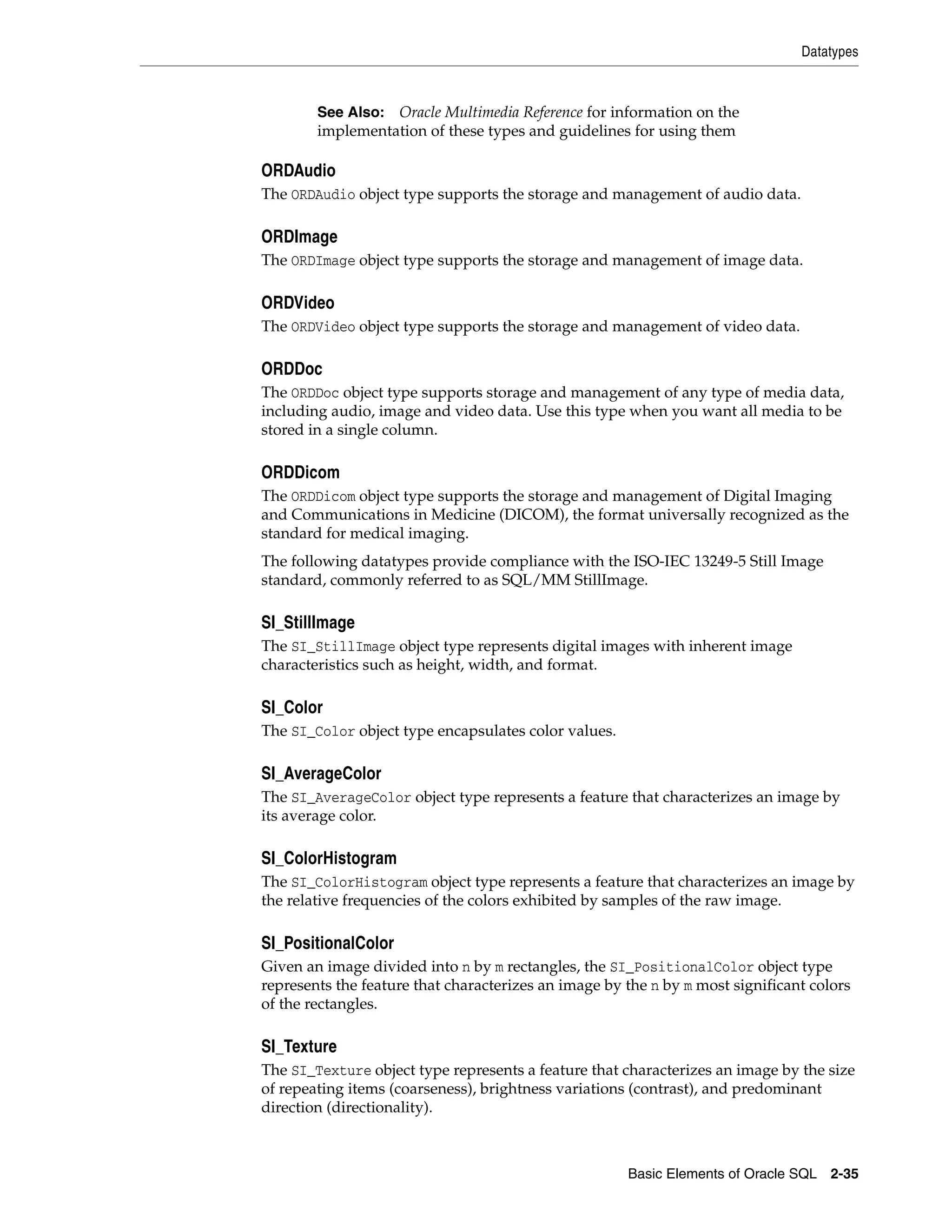 Datatypes
Basic Elements of Oracle SQL 2-35
ORDAudio
The ORDAudio object type supports the storage and management of audio data.
ORDImage
The ORDImage object type supports the storage and management of image data.
ORDVideo
The ORDVideo object type supports the storage and management of video data.
ORDDoc
The ORDDoc object type supports storage and management of any type of media data,
including audio, image and video data. Use this type when you want all media to be
stored in a single column.
ORDDicom
The ORDDicom object type supports the storage and management of Digital Imaging
and Communications in Medicine (DICOM), the format universally recognized as the
standard for medical imaging.
The following datatypes provide compliance with the ISO-IEC 13249-5 Still Image
standard, commonly referred to as SQL/MM StillImage.
SI_StillImage
The SI_StillImage object type represents digital images with inherent image
characteristics such as height, width, and format.
SI_Color
The SI_Color object type encapsulates color values.
SI_AverageColor
The SI_AverageColor object type represents a feature that characterizes an image by
its average color.
SI_ColorHistogram
The SI_ColorHistogram object type represents a feature that characterizes an image by
the relative frequencies of the colors exhibited by samples of the raw image.
SI_PositionalColor
Given an image divided into n by m rectangles, the SI_PositionalColor object type
represents the feature that characterizes an image by the n by m most significant colors
of the rectangles.
SI_Texture
The SI_Texture object type represents a feature that characterizes an image by the size
of repeating items (coarseness), brightness variations (contrast), and predominant
direction (directionality).
See Also: Oracle Multimedia Reference for information on the
implementation of these types and guidelines for using them
 