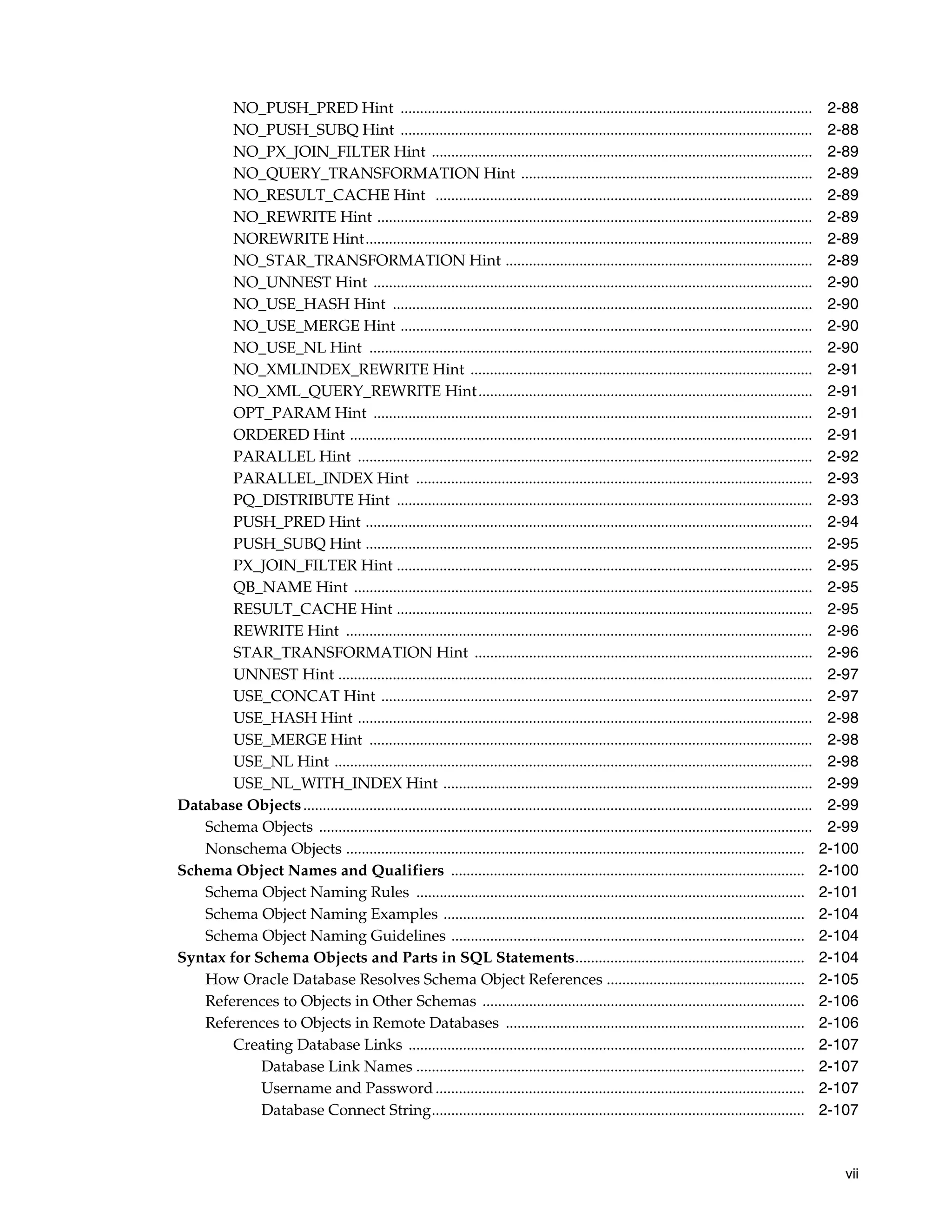 vii
NO_PUSH_PRED Hint .......................................................................................................... 2-88
NO_PUSH_SUBQ Hint .......................................................................................................... 2-88
NO_PX_JOIN_FILTER Hint .................................................................................................. 2-89
NO_QUERY_TRANSFORMATION Hint ........................................................................... 2-89
NO_RESULT_CACHE Hint ................................................................................................. 2-89
NO_REWRITE Hint ................................................................................................................ 2-89
NOREWRITE Hint................................................................................................................... 2-89
NO_STAR_TRANSFORMATION Hint ............................................................................... 2-89
NO_UNNEST Hint ................................................................................................................. 2-90
NO_USE_HASH Hint ............................................................................................................ 2-90
NO_USE_MERGE Hint .......................................................................................................... 2-90
NO_USE_NL Hint .................................................................................................................. 2-90
NO_XMLINDEX_REWRITE Hint ........................................................................................ 2-91
NO_XML_QUERY_REWRITE Hint...................................................................................... 2-91
OPT_PARAM Hint ................................................................................................................. 2-91
ORDERED Hint ....................................................................................................................... 2-91
PARALLEL Hint ..................................................................................................................... 2-92
PARALLEL_INDEX Hint ...................................................................................................... 2-93
PQ_DISTRIBUTE Hint ........................................................................................................... 2-93
PUSH_PRED Hint ................................................................................................................... 2-94
PUSH_SUBQ Hint ................................................................................................................... 2-95
PX_JOIN_FILTER Hint ........................................................................................................... 2-95
QB_NAME Hint ...................................................................................................................... 2-95
RESULT_CACHE Hint ........................................................................................................... 2-95
REWRITE Hint ........................................................................................................................ 2-96
STAR_TRANSFORMATION Hint ....................................................................................... 2-96
UNNEST Hint .......................................................................................................................... 2-97
USE_CONCAT Hint ............................................................................................................... 2-97
USE_HASH Hint ..................................................................................................................... 2-98
USE_MERGE Hint .................................................................................................................. 2-98
USE_NL Hint ........................................................................................................................... 2-98
USE_NL_WITH_INDEX Hint ............................................................................................... 2-99
Database Objects................................................................................................................................... 2-99
Schema Objects ............................................................................................................................... 2-99
Nonschema Objects ...................................................................................................................... 2-100
Schema Object Names and Qualifiers ........................................................................................... 2-100
Schema Object Naming Rules .................................................................................................... 2-101
Schema Object Naming Examples ............................................................................................. 2-104
Schema Object Naming Guidelines ........................................................................................... 2-104
Syntax for Schema Objects and Parts in SQL Statements........................................................... 2-104
How Oracle Database Resolves Schema Object References ................................................... 2-105
References to Objects in Other Schemas ................................................................................... 2-106
References to Objects in Remote Databases ............................................................................. 2-106
Creating Database Links ...................................................................................................... 2-107
Database Link Names .................................................................................................... 2-107
Username and Password............................................................................................... 2-107
Database Connect String................................................................................................ 2-107
 