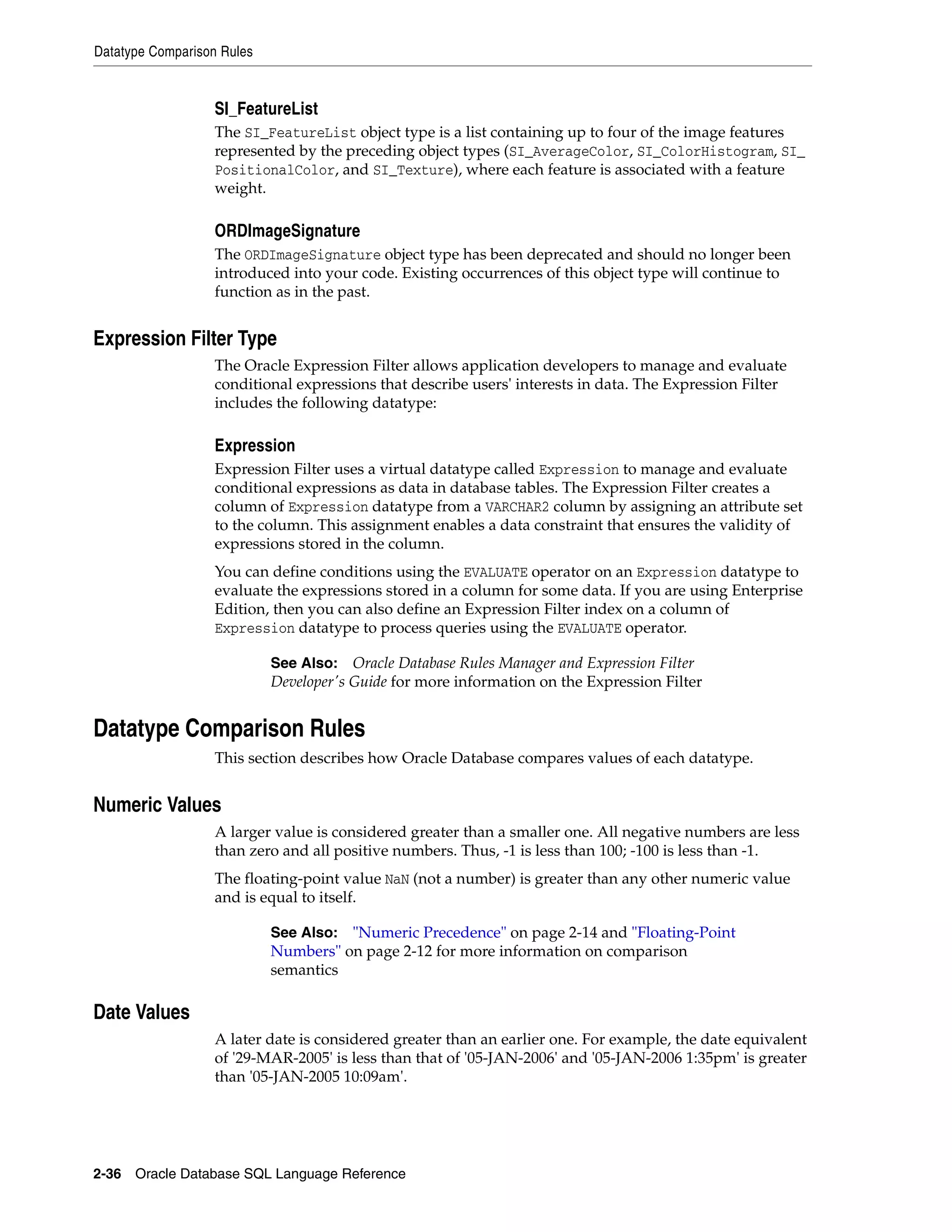 Datatype Comparison Rules
2-36 Oracle Database SQL Language Reference
SI_FeatureList
The SI_FeatureList object type is a list containing up to four of the image features
represented by the preceding object types (SI_AverageColor, SI_ColorHistogram, SI_
PositionalColor, and SI_Texture), where each feature is associated with a feature
weight.
ORDImageSignature
The ORDImageSignature object type has been deprecated and should no longer been
introduced into your code. Existing occurrences of this object type will continue to
function as in the past.
Expression Filter Type
The Oracle Expression Filter allows application developers to manage and evaluate
conditional expressions that describe users' interests in data. The Expression Filter
includes the following datatype:
Expression
Expression Filter uses a virtual datatype called Expression to manage and evaluate
conditional expressions as data in database tables. The Expression Filter creates a
column of Expression datatype from a VARCHAR2 column by assigning an attribute set
to the column. This assignment enables a data constraint that ensures the validity of
expressions stored in the column.
You can define conditions using the EVALUATE operator on an Expression datatype to
evaluate the expressions stored in a column for some data. If you are using Enterprise
Edition, then you can also define an Expression Filter index on a column of
Expression datatype to process queries using the EVALUATE operator.
Datatype Comparison Rules
This section describes how Oracle Database compares values of each datatype.
Numeric Values
A larger value is considered greater than a smaller one. All negative numbers are less
than zero and all positive numbers. Thus, -1 is less than 100; -100 is less than -1.
The floating-point value NaN (not a number) is greater than any other numeric value
and is equal to itself.
Date Values
A later date is considered greater than an earlier one. For example, the date equivalent
of '29-MAR-2005' is less than that of '05-JAN-2006' and '05-JAN-2006 1:35pm' is greater
than '05-JAN-2005 10:09am'.
See Also: Oracle Database Rules Manager and Expression Filter
Developer's Guide for more information on the Expression Filter
See Also: "Numeric Precedence" on page 2-14 and "Floating-Point
Numbers" on page 2-12 for more information on comparison
semantics
 