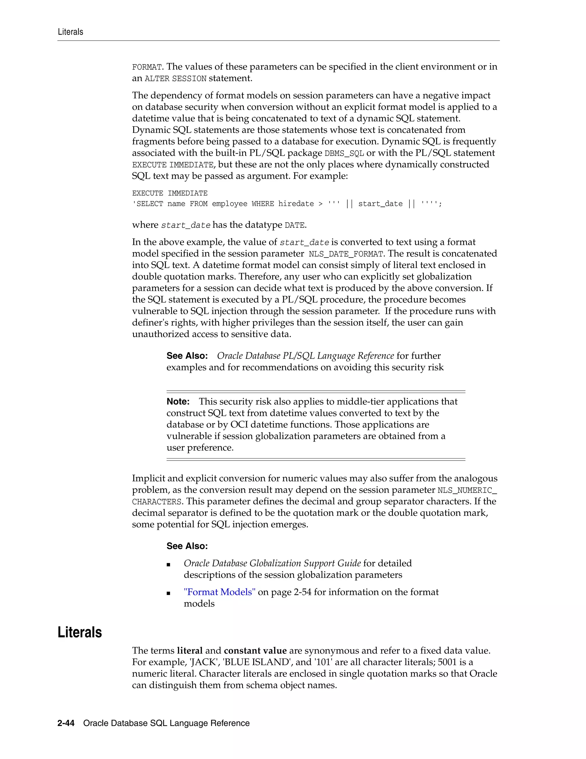 Literals
2-44 Oracle Database SQL Language Reference
FORMAT. The values of these parameters can be specified in the client environment or in
an ALTER SESSION statement.
The dependency of format models on session parameters can have a negative impact
on database security when conversion without an explicit format model is applied to a
datetime value that is being concatenated to text of a dynamic SQL statement.
Dynamic SQL statements are those statements whose text is concatenated from
fragments before being passed to a database for execution. Dynamic SQL is frequently
associated with the built-in PL/SQL package DBMS_SQL or with the PL/SQL statement
EXECUTE IMMEDIATE, but these are not the only places where dynamically constructed
SQL text may be passed as argument. For example:
EXECUTE IMMEDIATE
'SELECT name FROM employee WHERE hiredate > ''' || start_date || '''';
where start_date has the datatype DATE.
In the above example, the value of start_date is converted to text using a format
model specified in the session parameter NLS_DATE_FORMAT. The result is concatenated
into SQL text. A datetime format model can consist simply of literal text enclosed in
double quotation marks. Therefore, any user who can explicitly set globalization
parameters for a session can decide what text is produced by the above conversion. If
the SQL statement is executed by a PL/SQL procedure, the procedure becomes
vulnerable to SQL injection through the session parameter. If the procedure runs with
definer's rights, with higher privileges than the session itself, the user can gain
unauthorized access to sensitive data.
Implicit and explicit conversion for numeric values may also suffer from the analogous
problem, as the conversion result may depend on the session parameter NLS_NUMERIC_
CHARACTERS. This parameter defines the decimal and group separator characters. If the
decimal separator is defined to be the quotation mark or the double quotation mark,
some potential for SQL injection emerges.
Literals
The terms literal and constant value are synonymous and refer to a fixed data value.
For example, 'JACK', 'BLUE ISLAND', and '101' are all character literals; 5001 is a
numeric literal. Character literals are enclosed in single quotation marks so that Oracle
can distinguish them from schema object names.
See Also: Oracle Database PL/SQL Language Reference for further
examples and for recommendations on avoiding this security risk
Note: This security risk also applies to middle-tier applications that
construct SQL text from datetime values converted to text by the
database or by OCI datetime functions. Those applications are
vulnerable if session globalization parameters are obtained from a
user preference.
See Also:
■ Oracle Database Globalization Support Guide for detailed
descriptions of the session globalization parameters
■ "Format Models" on page 2-54 for information on the format
models
 