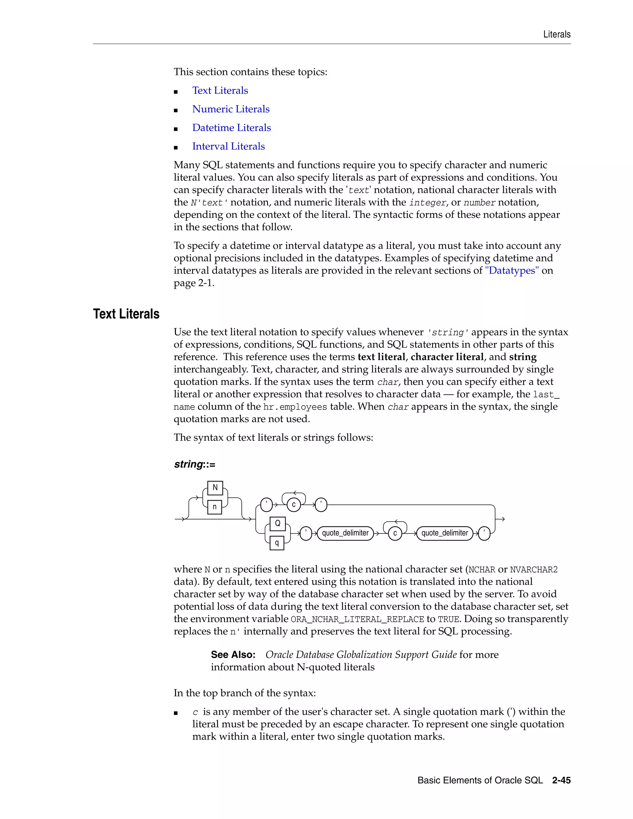 Literals
Basic Elements of Oracle SQL 2-45
This section contains these topics:
■ Text Literals
■ Numeric Literals
■ Datetime Literals
■ Interval Literals
Many SQL statements and functions require you to specify character and numeric
literal values. You can also specify literals as part of expressions and conditions. You
can specify character literals with the 'text' notation, national character literals with
the N'text' notation, and numeric literals with the integer, or number notation,
depending on the context of the literal. The syntactic forms of these notations appear
in the sections that follow.
To specify a datetime or interval datatype as a literal, you must take into account any
optional precisions included in the datatypes. Examples of specifying datetime and
interval datatypes as literals are provided in the relevant sections of "Datatypes" on
page 2-1.
Text Literals
Use the text literal notation to specify values whenever 'string' appears in the syntax
of expressions, conditions, SQL functions, and SQL statements in other parts of this
reference. This reference uses the terms text literal, character literal, and string
interchangeably. Text, character, and string literals are always surrounded by single
quotation marks. If the syntax uses the term char, then you can specify either a text
literal or another expression that resolves to character data — for example, the last_
name column of the hr.employees table. When char appears in the syntax, the single
quotation marks are not used.
The syntax of text literals or strings follows:
string::=
where N or n specifies the literal using the national character set (NCHAR or NVARCHAR2
data). By default, text entered using this notation is translated into the national
character set by way of the database character set when used by the server. To avoid
potential loss of data during the text literal conversion to the database character set, set
the environment variable ORA_NCHAR_LITERAL_REPLACE to TRUE. Doing so transparently
replaces the n' internally and preserves the text literal for SQL processing.
In the top branch of the syntax:
■ c is any member of the user's character set. A single quotation mark (') within the
literal must be preceded by an escape character. To represent one single quotation
mark within a literal, enter two single quotation marks.
See Also: Oracle Database Globalization Support Guide for more
information about N-quoted literals
N
n ’ c ’
Q
q
’ quote_delimiter c quote_delimiter ’
 