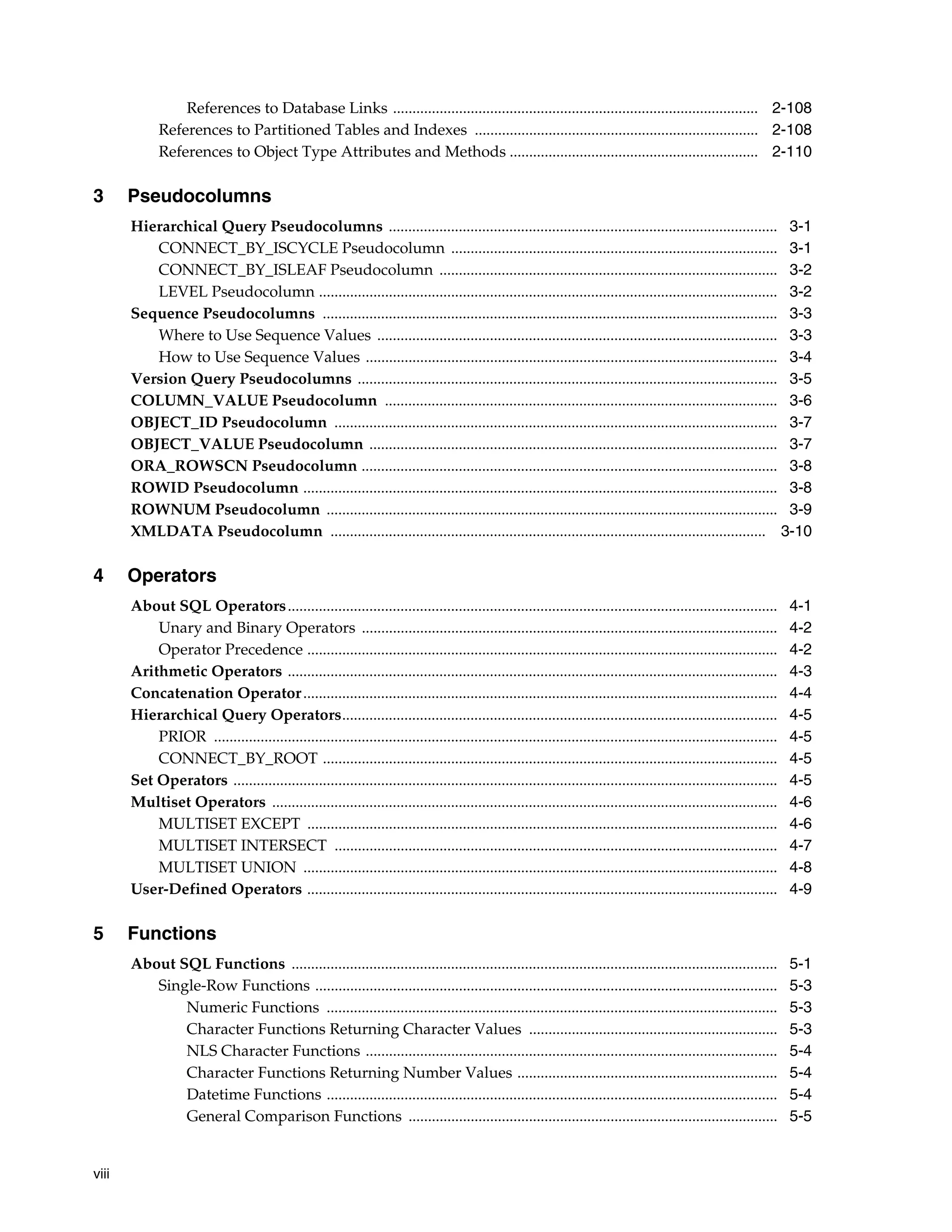 viii
References to Database Links .............................................................................................. 2-108
References to Partitioned Tables and Indexes ......................................................................... 2-108
References to Object Type Attributes and Methods ................................................................ 2-110
3 Pseudocolumns
Hierarchical Query Pseudocolumns .................................................................................................... 3-1
CONNECT_BY_ISCYCLE Pseudocolumn .................................................................................... 3-1
CONNECT_BY_ISLEAF Pseudocolumn ....................................................................................... 3-2
LEVEL Pseudocolumn ...................................................................................................................... 3-2
Sequence Pseudocolumns ..................................................................................................................... 3-3
Where to Use Sequence Values ....................................................................................................... 3-3
How to Use Sequence Values .......................................................................................................... 3-4
Version Query Pseudocolumns ............................................................................................................ 3-5
COLUMN_VALUE Pseudocolumn ..................................................................................................... 3-6
OBJECT_ID Pseudocolumn .................................................................................................................. 3-7
OBJECT_VALUE Pseudocolumn ......................................................................................................... 3-7
ORA_ROWSCN Pseudocolumn ........................................................................................................... 3-8
ROWID Pseudocolumn .......................................................................................................................... 3-8
ROWNUM Pseudocolumn .................................................................................................................... 3-9
XMLDATA Pseudocolumn ................................................................................................................ 3-10
4 Operators
About SQL Operators.............................................................................................................................. 4-1
Unary and Binary Operators ........................................................................................................... 4-2
Operator Precedence ......................................................................................................................... 4-2
Arithmetic Operators .............................................................................................................................. 4-3
Concatenation Operator.......................................................................................................................... 4-4
Hierarchical Query Operators................................................................................................................ 4-5
PRIOR ................................................................................................................................................. 4-5
CONNECT_BY_ROOT ..................................................................................................................... 4-5
Set Operators ............................................................................................................................................ 4-5
Multiset Operators .................................................................................................................................. 4-6
MULTISET EXCEPT ......................................................................................................................... 4-6
MULTISET INTERSECT .................................................................................................................. 4-7
MULTISET UNION .......................................................................................................................... 4-8
User-Defined Operators ......................................................................................................................... 4-9
5 Functions
About SQL Functions ............................................................................................................................. 5-1
Single-Row Functions ....................................................................................................................... 5-3
Numeric Functions .................................................................................................................... 5-3
Character Functions Returning Character Values ................................................................ 5-3
NLS Character Functions .......................................................................................................... 5-4
Character Functions Returning Number Values ................................................................... 5-4
Datetime Functions .................................................................................................................... 5-4
General Comparison Functions ............................................................................................... 5-5
 