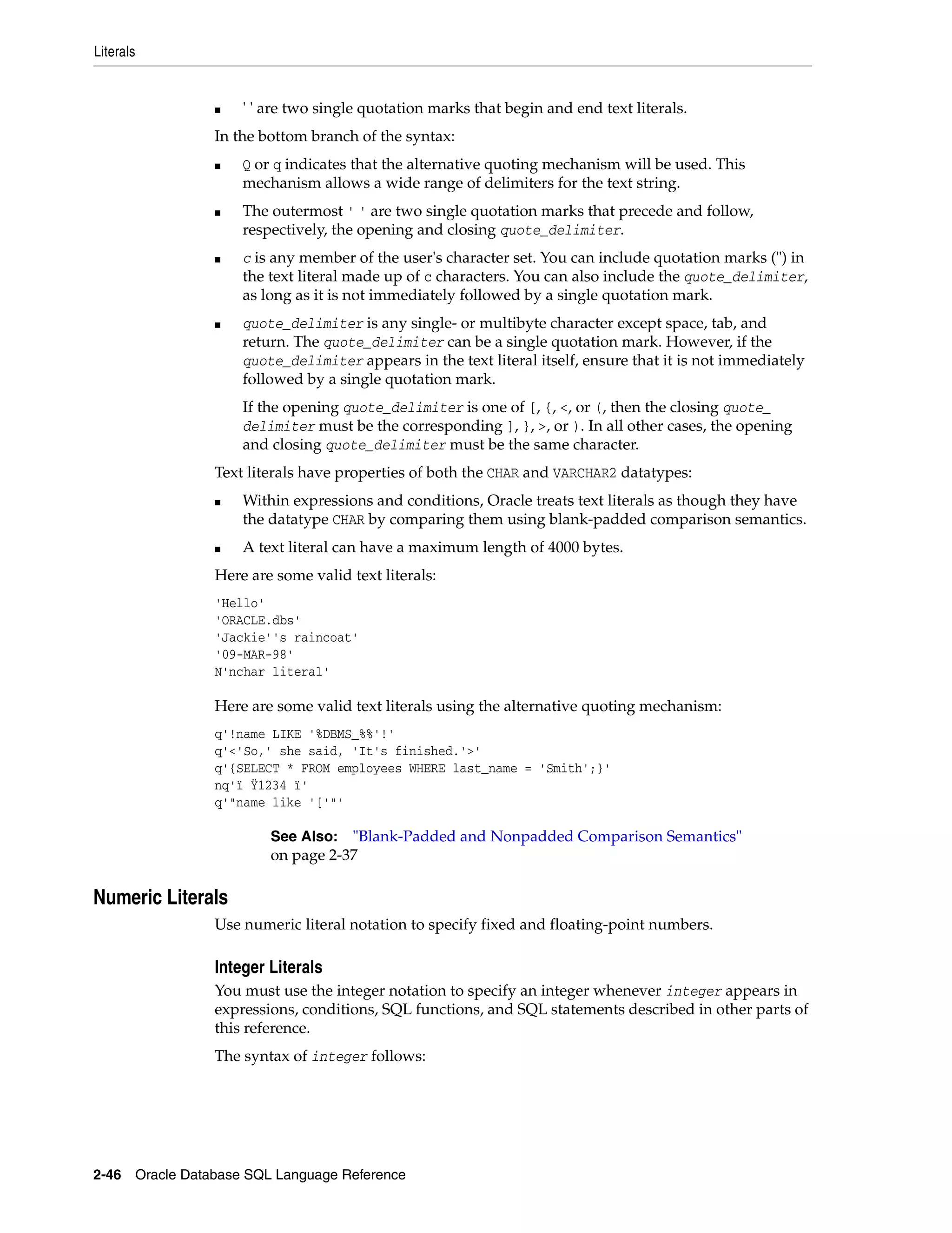 Literals
2-46 Oracle Database SQL Language Reference
■ ' ' are two single quotation marks that begin and end text literals.
In the bottom branch of the syntax:
■ Q or q indicates that the alternative quoting mechanism will be used. This
mechanism allows a wide range of delimiters for the text string.
■ The outermost ' ' are two single quotation marks that precede and follow,
respectively, the opening and closing quote_delimiter.
■ c is any member of the user's character set. You can include quotation marks (") in
the text literal made up of c characters. You can also include the quote_delimiter,
as long as it is not immediately followed by a single quotation mark.
■ quote_delimiter is any single- or multibyte character except space, tab, and
return. The quote_delimiter can be a single quotation mark. However, if the
quote_delimiter appears in the text literal itself, ensure that it is not immediately
followed by a single quotation mark.
If the opening quote_delimiter is one of [, {, <, or (, then the closing quote_
delimiter must be the corresponding ], }, >, or ). In all other cases, the opening
and closing quote_delimiter must be the same character.
Text literals have properties of both the CHAR and VARCHAR2 datatypes:
■ Within expressions and conditions, Oracle treats text literals as though they have
the datatype CHAR by comparing them using blank-padded comparison semantics.
■ A text literal can have a maximum length of 4000 bytes.
Here are some valid text literals:
'Hello'
'ORACLE.dbs'
'Jackie''s raincoat'
'09-MAR-98'
N'nchar literal'
Here are some valid text literals using the alternative quoting mechanism:
q'!name LIKE '%DBMS_%%'!'
q'<'So,' she said, 'It's finished.'>'
q'{SELECT * FROM employees WHERE last_name = 'Smith';}'
nq'ï Ÿ1234 ï'
q'"name like '['"'
Numeric Literals
Use numeric literal notation to specify fixed and floating-point numbers.
Integer Literals
You must use the integer notation to specify an integer whenever integer appears in
expressions, conditions, SQL functions, and SQL statements described in other parts of
this reference.
The syntax of integer follows:
See Also: "Blank-Padded and Nonpadded Comparison Semantics"
on page 2-37
 