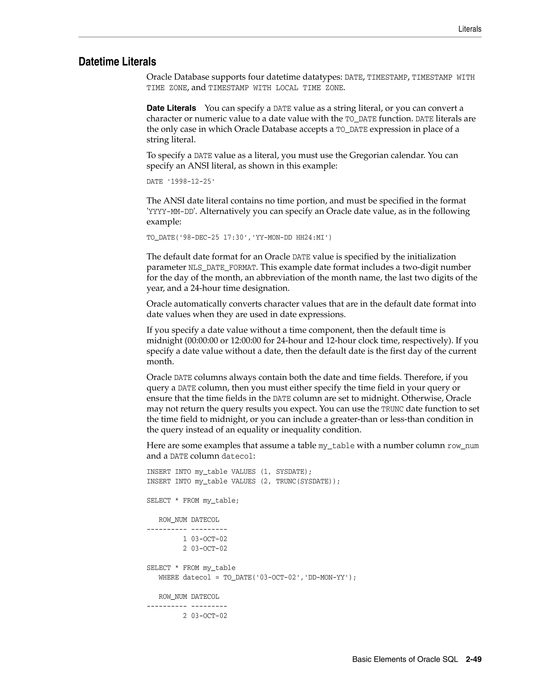 Literals
Basic Elements of Oracle SQL 2-49
Datetime Literals
Oracle Database supports four datetime datatypes: DATE, TIMESTAMP, TIMESTAMP WITH
TIME ZONE, and TIMESTAMP WITH LOCAL TIME ZONE.
Date Literals You can specify a DATE value as a string literal, or you can convert a
character or numeric value to a date value with the TO_DATE function. DATE literals are
the only case in which Oracle Database accepts a TO_DATE expression in place of a
string literal.
To specify a DATE value as a literal, you must use the Gregorian calendar. You can
specify an ANSI literal, as shown in this example:
DATE '1998-12-25'
The ANSI date literal contains no time portion, and must be specified in the format
'YYYY-MM-DD'. Alternatively you can specify an Oracle date value, as in the following
example:
TO_DATE('98-DEC-25 17:30','YY-MON-DD HH24:MI')
The default date format for an Oracle DATE value is specified by the initialization
parameter NLS_DATE_FORMAT. This example date format includes a two-digit number
for the day of the month, an abbreviation of the month name, the last two digits of the
year, and a 24-hour time designation.
Oracle automatically converts character values that are in the default date format into
date values when they are used in date expressions.
If you specify a date value without a time component, then the default time is
midnight (00:00:00 or 12:00:00 for 24-hour and 12-hour clock time, respectively). If you
specify a date value without a date, then the default date is the first day of the current
month.
Oracle DATE columns always contain both the date and time fields. Therefore, if you
query a DATE column, then you must either specify the time field in your query or
ensure that the time fields in the DATE column are set to midnight. Otherwise, Oracle
may not return the query results you expect. You can use the TRUNC date function to set
the time field to midnight, or you can include a greater-than or less-than condition in
the query instead of an equality or inequality condition.
Here are some examples that assume a table my_table with a number column row_num
and a DATE column datecol:
INSERT INTO my_table VALUES (1, SYSDATE);
INSERT INTO my_table VALUES (2, TRUNC(SYSDATE));
SELECT * FROM my_table;
ROW_NUM DATECOL
---------- ---------
1 03-OCT-02
2 03-OCT-02
SELECT * FROM my_table
WHERE datecol = TO_DATE('03-OCT-02','DD-MON-YY');
ROW_NUM DATECOL
---------- ---------
2 03-OCT-02
 