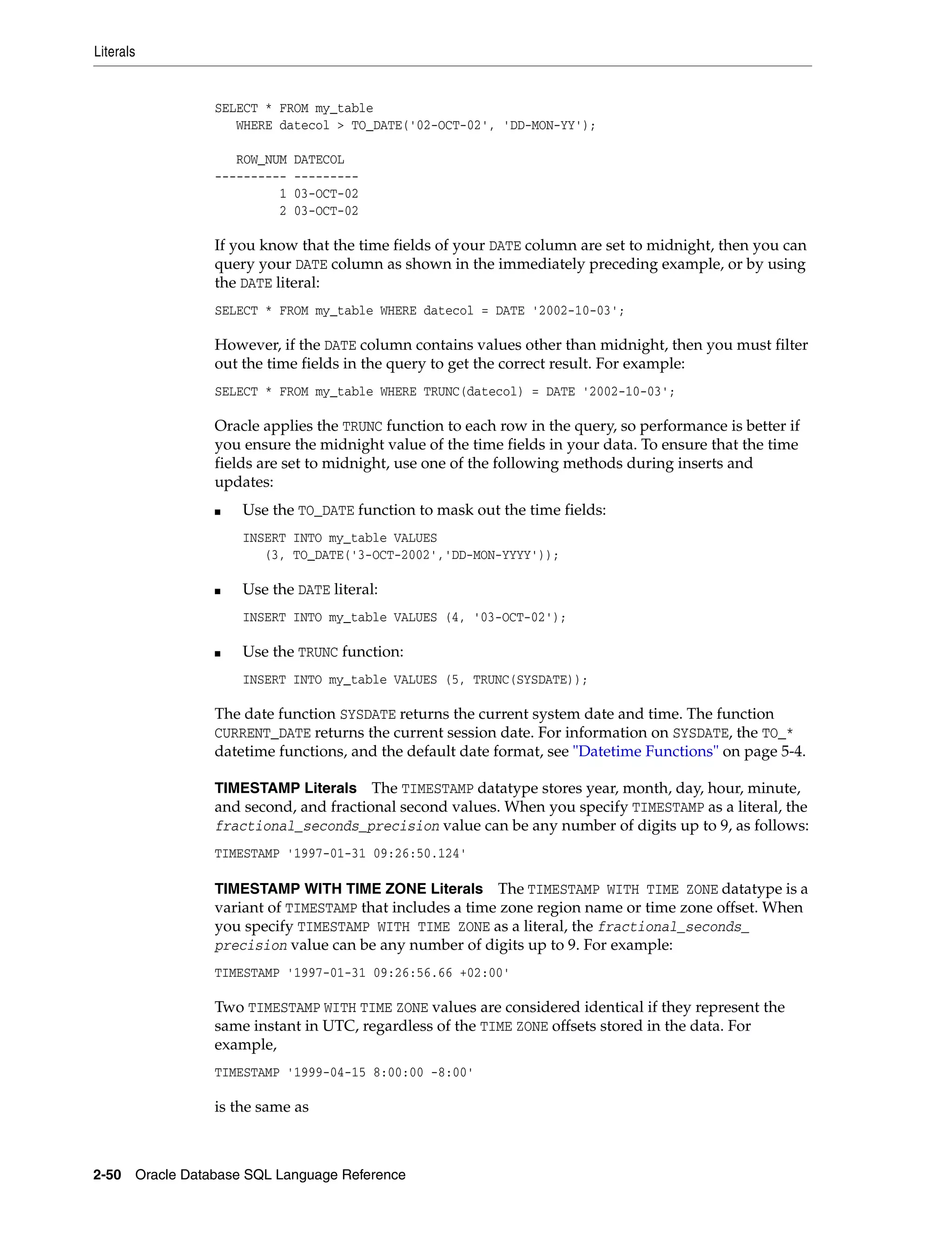 Literals
2-50 Oracle Database SQL Language Reference
SELECT * FROM my_table
WHERE datecol > TO_DATE('02-OCT-02', 'DD-MON-YY');
ROW_NUM DATECOL
---------- ---------
1 03-OCT-02
2 03-OCT-02
If you know that the time fields of your DATE column are set to midnight, then you can
query your DATE column as shown in the immediately preceding example, or by using
the DATE literal:
SELECT * FROM my_table WHERE datecol = DATE '2002-10-03';
However, if the DATE column contains values other than midnight, then you must filter
out the time fields in the query to get the correct result. For example:
SELECT * FROM my_table WHERE TRUNC(datecol) = DATE '2002-10-03';
Oracle applies the TRUNC function to each row in the query, so performance is better if
you ensure the midnight value of the time fields in your data. To ensure that the time
fields are set to midnight, use one of the following methods during inserts and
updates:
■ Use the TO_DATE function to mask out the time fields:
INSERT INTO my_table VALUES
(3, TO_DATE('3-OCT-2002','DD-MON-YYYY'));
■ Use the DATE literal:
INSERT INTO my_table VALUES (4, '03-OCT-02');
■ Use the TRUNC function:
INSERT INTO my_table VALUES (5, TRUNC(SYSDATE));
The date function SYSDATE returns the current system date and time. The function
CURRENT_DATE returns the current session date. For information on SYSDATE, the TO_*
datetime functions, and the default date format, see "Datetime Functions" on page 5-4.
TIMESTAMP Literals The TIMESTAMP datatype stores year, month, day, hour, minute,
and second, and fractional second values. When you specify TIMESTAMP as a literal, the
fractional_seconds_precision value can be any number of digits up to 9, as follows:
TIMESTAMP '1997-01-31 09:26:50.124'
TIMESTAMP WITH TIME ZONE Literals The TIMESTAMP WITH TIME ZONE datatype is a
variant of TIMESTAMP that includes a time zone region name or time zone offset. When
you specify TIMESTAMP WITH TIME ZONE as a literal, the fractional_seconds_
precision value can be any number of digits up to 9. For example:
TIMESTAMP '1997-01-31 09:26:56.66 +02:00'
Two TIMESTAMP WITH TIME ZONE values are considered identical if they represent the
same instant in UTC, regardless of the TIME ZONE offsets stored in the data. For
example,
TIMESTAMP '1999-04-15 8:00:00 -8:00'
is the same as
 