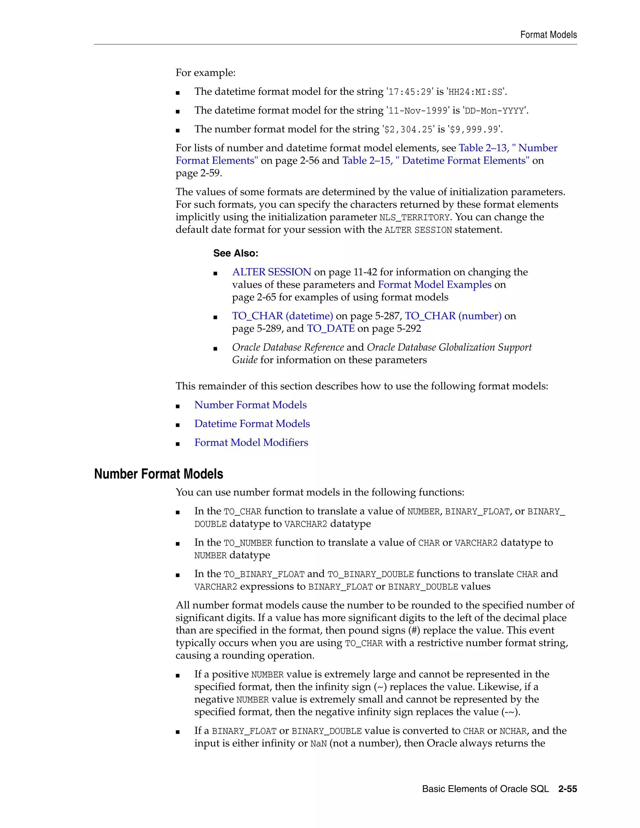 Format Models
Basic Elements of Oracle SQL 2-55
For example:
■ The datetime format model for the string '17:45:29' is 'HH24:MI:SS'.
■ The datetime format model for the string '11-Nov-1999' is 'DD-Mon-YYYY'.
■ The number format model for the string '$2,304.25' is '$9,999.99'.
For lists of number and datetime format model elements, see Table 2–13, " Number
Format Elements" on page 2-56 and Table 2–15, " Datetime Format Elements" on
page 2-59.
The values of some formats are determined by the value of initialization parameters.
For such formats, you can specify the characters returned by these format elements
implicitly using the initialization parameter NLS_TERRITORY. You can change the
default date format for your session with the ALTER SESSION statement.
This remainder of this section describes how to use the following format models:
■ Number Format Models
■ Datetime Format Models
■ Format Model Modifiers
Number Format Models
You can use number format models in the following functions:
■ In the TO_CHAR function to translate a value of NUMBER, BINARY_FLOAT, or BINARY_
DOUBLE datatype to VARCHAR2 datatype
■ In the TO_NUMBER function to translate a value of CHAR or VARCHAR2 datatype to
NUMBER datatype
■ In the TO_BINARY_FLOAT and TO_BINARY_DOUBLE functions to translate CHAR and
VARCHAR2 expressions to BINARY_FLOAT or BINARY_DOUBLE values
All number format models cause the number to be rounded to the specified number of
significant digits. If a value has more significant digits to the left of the decimal place
than are specified in the format, then pound signs (#) replace the value. This event
typically occurs when you are using TO_CHAR with a restrictive number format string,
causing a rounding operation.
■ If a positive NUMBER value is extremely large and cannot be represented in the
specified format, then the infinity sign (~) replaces the value. Likewise, if a
negative NUMBER value is extremely small and cannot be represented by the
specified format, then the negative infinity sign replaces the value (-~).
■ If a BINARY_FLOAT or BINARY_DOUBLE value is converted to CHAR or NCHAR, and the
input is either infinity or NaN (not a number), then Oracle always returns the
See Also:
■ ALTER SESSION on page 11-42 for information on changing the
values of these parameters and Format Model Examples on
page 2-65 for examples of using format models
■ TO_CHAR (datetime) on page 5-287, TO_CHAR (number) on
page 5-289, and TO_DATE on page 5-292
■ Oracle Database Reference and Oracle Database Globalization Support
Guide for information on these parameters
 