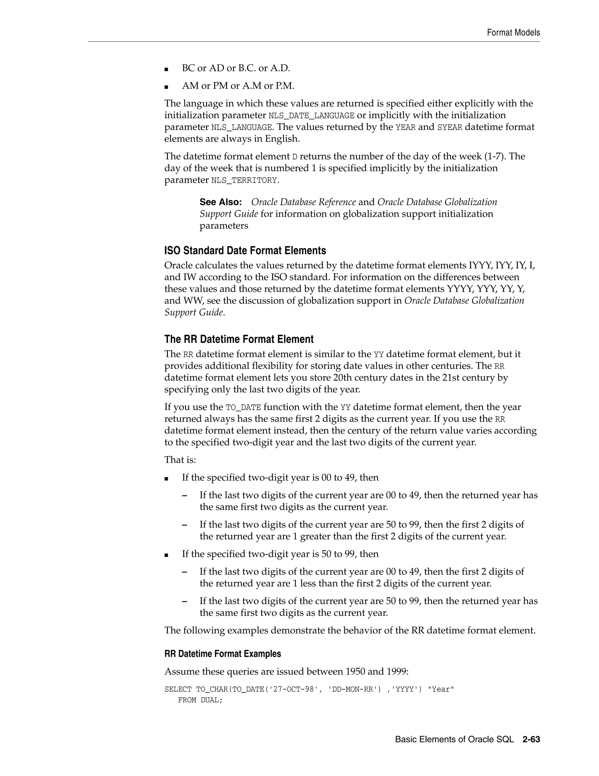 Format Models
Basic Elements of Oracle SQL 2-63
■ BC or AD or B.C. or A.D.
■ AM or PM or A.M or P.M.
The language in which these values are returned is specified either explicitly with the
initialization parameter NLS_DATE_LANGUAGE or implicitly with the initialization
parameter NLS_LANGUAGE. The values returned by the YEAR and SYEAR datetime format
elements are always in English.
The datetime format element D returns the number of the day of the week (1-7). The
day of the week that is numbered 1 is specified implicitly by the initialization
parameter NLS_TERRITORY.
ISO Standard Date Format Elements
Oracle calculates the values returned by the datetime format elements IYYY, IYY, IY, I,
and IW according to the ISO standard. For information on the differences between
these values and those returned by the datetime format elements YYYY, YYY, YY, Y,
and WW, see the discussion of globalization support in Oracle Database Globalization
Support Guide.
The RR Datetime Format Element
The RR datetime format element is similar to the YY datetime format element, but it
provides additional flexibility for storing date values in other centuries. The RR
datetime format element lets you store 20th century dates in the 21st century by
specifying only the last two digits of the year.
If you use the TO_DATE function with the YY datetime format element, then the year
returned always has the same first 2 digits as the current year. If you use the RR
datetime format element instead, then the century of the return value varies according
to the specified two-digit year and the last two digits of the current year.
That is:
■ If the specified two-digit year is 00 to 49, then
– If the last two digits of the current year are 00 to 49, then the returned year has
the same first two digits as the current year.
– If the last two digits of the current year are 50 to 99, then the first 2 digits of
the returned year are 1 greater than the first 2 digits of the current year.
■ If the specified two-digit year is 50 to 99, then
– If the last two digits of the current year are 00 to 49, then the first 2 digits of
the returned year are 1 less than the first 2 digits of the current year.
– If the last two digits of the current year are 50 to 99, then the returned year has
the same first two digits as the current year.
The following examples demonstrate the behavior of the RR datetime format element.
RR Datetime Format Examples
Assume these queries are issued between 1950 and 1999:
SELECT TO_CHAR(TO_DATE('27-OCT-98', 'DD-MON-RR') ,'YYYY') "Year"
FROM DUAL;
See Also: Oracle Database Reference and Oracle Database Globalization
Support Guide for information on globalization support initialization
parameters
 